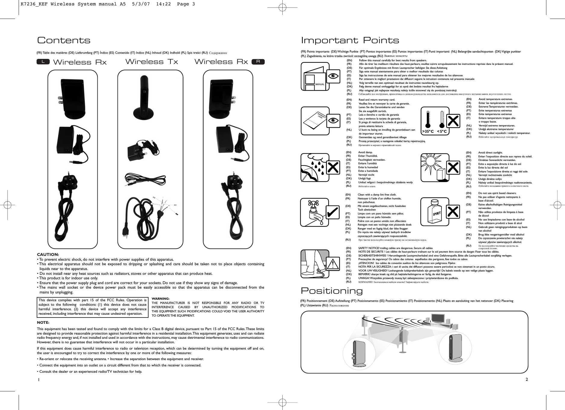 Contents12Important PointsWireless Rx Wireless RxWireless Tx RLPositioning(FR) Table des matières (DE) Lieferumfang (PT) Índice (ES) Contenido (IT) Indice (NL) Inhoud (DK) Indhold (PL) Spis treści (RU)(FR) Positionnement (DE) Aufstellung (PT) Posicionamento (ES) Posicionamiento (IT) Posizionamento (NL) Plaats en aansluiting van het netsnoer (DK) Placering (PL) Ustawienie (RU)(FR) Points importants (DE) Wichtige Punkte (PT) Pontos importantes (ES) Puntos importantes (IT) Punti importanti (NL) Belangrijke aandachtspunten (DK) Vigtige  punkter (PL) Zagadnienia, na które trzeba zwrócić szczególną uwagę (RU)(EN) Follow this manual carefully for best results from speakers.(FR) Afin de tirer les meilleurs résultats des haut-parleurs, veuillez suivre scrupuleusement les instructions reprises dans le présent manuel.(DE) Für optimale Ergebnisse mit Ihrem Lautsprecher befolgen Sie diese Anleitung(PT) Siga este manual atentamente para obter o melhor resultado das colunas(ES) Siga las instrucciones de este manual para obtener los mejores resultados de los altavoces(IT) Per ottenere le migliori prestazioni dai diffusori seguire le istruzioni contenute nel presente manuale(NL) Volg terwille van een optimaal resultaat de instructies nauwkeurig op.(DK) Følg denne manual omhyggeligt for at opnå det bedste resultat fra højttalerne(PL)  Aby osiągnąć jak najlepsze rezultaty, należy ściśle stosować się do poniższej instrukcji.(RU)(EN) Read and return warranty card.(FR) Veuillez lire et renvoyer la carte de garantie.(DE) Lesen Sie die Garantiekarte und senden Sie sie ausgefüllt zurück.(PT) Leia e devolva o cartão de garantia(ES) Lea y envíenos la tarjeta de garantía(IT) Si prega di restituire la scheda di garanzia,previa attenta lettura(NL) U kunt na lezing en invulling de garantiekaart aan de importeur sturen.(DK) Gennemlæs og send garantibeviset tilbage(PL)  Proszę przeczytać, a następnie odesłać kartę rejestracyjną.(RU)(EN) Clean with a damp lint free cloth.(FR) Nettoyer à l’aide d’un chiffon humide,non pelucheux.(DE) Mit einem angefeuchteten, nicht fuselnden Tuch abwischen(PT) Limpe com um pano húmido sem pêlos.(ES) Limpie con un paño húmedo(IT) Pulire con un panno umido non sfilacciato(NL) Reinigen met een vochtige niet pluizende doek(DK) Rengør med en fugtig klud, der ikke fnugger(PL)  Do mycia nie należy używać żadnych środkówczyszczących zawierających rozpuszczalniki.(RU)(EN) Do not use spirit based cleaners.(FR) Ne pas utiliser d’agents nettoyants à base d’alcool.(DE) Keine alkoholhaltigen Reinigungsmittel verwenden.(PT) Não utilize produtos de limpeza à base de álcool(ES) No use limpiadores con base de alcohol(IT) Non utilizzare prodotti a base di alcol(NL) Gebruik geen reinigingsprodukten op basis van alcohol(DK) Brug ikke rengøringsmidler med alkohol(PL)  Do czyszczenia powierzchni nie należyużywać płynów zawierających alkohol.(RU)(EN) Avoid direct sunlight.(FR) Eviter l’exposition directe aux rayons du soleil.(DE) Direktes Sonnenlicht vermeiden.(PT) Evite a exposição directa à luz do sol(ES) Evite la luz directa del sol(IT) Evitare l’esposizione diretta ai raggi del sole(NL) Vermijd rechtstreeks zonlicht(DK) Undgä direkte sollys(PL)  Należy unikać bezpośredniego nasłonecznienia.(RU)(EN) Avoid temperature extremes.(FR) Eviter les températures extrêmes.(DE) Extreme Temperaturen  vermeiden.(PT) Evite temperaturas extremas(ES) Evite temperaturas extremas(IT) Evitare temperature troppo alte o troppo basse.(NL) Vermijd extreme temperaturen.(DK) Undgå ekstreme temperaturer(PL)  Należy unikać wysokich i niskich temperatur.(RU)(EN) SAFETY NOTICE! trailing cables are dangerous. Secure all cables.(FR) NOTE DE SECURITE ! Les câbles de haut-parleurs traînant sur le sol peuvent être source de danger. Fixer tous les câbles.(DE) SICHERHEITSHINWEIS ! Herumliegende Lautsprecherkabel sind eine Gefahrenquelle. Bitte alle Lautsprecherkabel sorgfältig verlegen.(PT) Precauções de segurança! Os cabos das colunas  espalhados são perigosos, fixe todos os cabos(ES) ¡ATENCION!  los cables de conexión sueltos de los altavoces son peligrosos. Fíjelos(IT) NOTA PER LA SICUREZZA: i cavi di uscita dei diffusori possono essere pericolosi se non sistemati in un posto sicuro.(NL) VOOR UW VEILIGHEID! Loshangende luidsprekerkabels zijn gevaarlijk! De kabels steeds op een veilige plaats leggen.(DK) BEMÆRK! skarpe knæk og slid på højttalerledningerne er farlig, de skal fastgøres.(PL)  UWAGA! Wszystkie przewody muszą być zabezpieczone i przytwierdzone do podłoża.(RU)(EN) Avoid damp.(FR) Eviter l’humidité.(DE) Feuchtigkeit vermeiden.(IT) Evitare l’umidità(ES) Evite la humedad(PT) Evite a humidade(NL) Vermijd vocht(DK) Undgå fugt(PL)  Unikać wilgoci i bezpośredniego działania wody.(RU)This device complies with part 15 of the FCC Rules. Operation issubject to the following  conditions: (1) this device does not causeharmful interference. (2) this device will accept any interferencereceived, including interference that may cause undesired operation.WARNING:THE MANUFACTURER IS NOT RESPONSIBLE FOR ANY RADIO OR TVINTERFERENCE CAUSED BY UNAUTHORIZED MODIFICATIONS TO THIS EQUIPMENT. SUCH MODIFICATIONS COULD VOID THE USER AUTHORITYTO OPERATE THE EQUIPMENT.CAUTION:• To prevent electric shock, do not interfere with power supplies of this apparatus.• This electrical apparatus should not be exposed to dripping or splashing and care should be taken not to place objects containing liquids near to the apparatus.• Do not install near any heat sources such as radiators, stoves or other apparatus that can produce heat.• This product is for indoor use only.• Ensure that the power supply plug and cord are correct for your sockets. Do not use if they show any signs of damage.• The mains wall socket or the device power pack must be easily accessible so that the apparatus can be disconnected from the mains by unplugging.NOTE:This equipment has been tested and found to comply with the limits for a Class B digital device, pursuant to Part 15 of the FCC Rules.These limitsare designed to provide reasonable protection against harmful interference in a residential installation.This equipment generates, uses and can radiateradio frequency energy and, if not installed and used in accordance with the instructions, may cause detrimental interference to radio communications.However, there is no guarantee that interference will not occur in a particular installation.If this equipment does cause harmful interference to radio or television reception, which can be determined by turning the equipment off and on,the user is encouraged to try to correct the interference by one or more of the following measures:• Re-orient or relocate the receiving antenna. • Increase the separation between the equipment and receiver.• Connect the equipment into an outlet on a circuit different from that to which the receiver is connected.• Consult the dealer or an experienced radio/TV technician for help.K7236_KEF Wireless System manual A5  5/3/07  14:22  Page 3