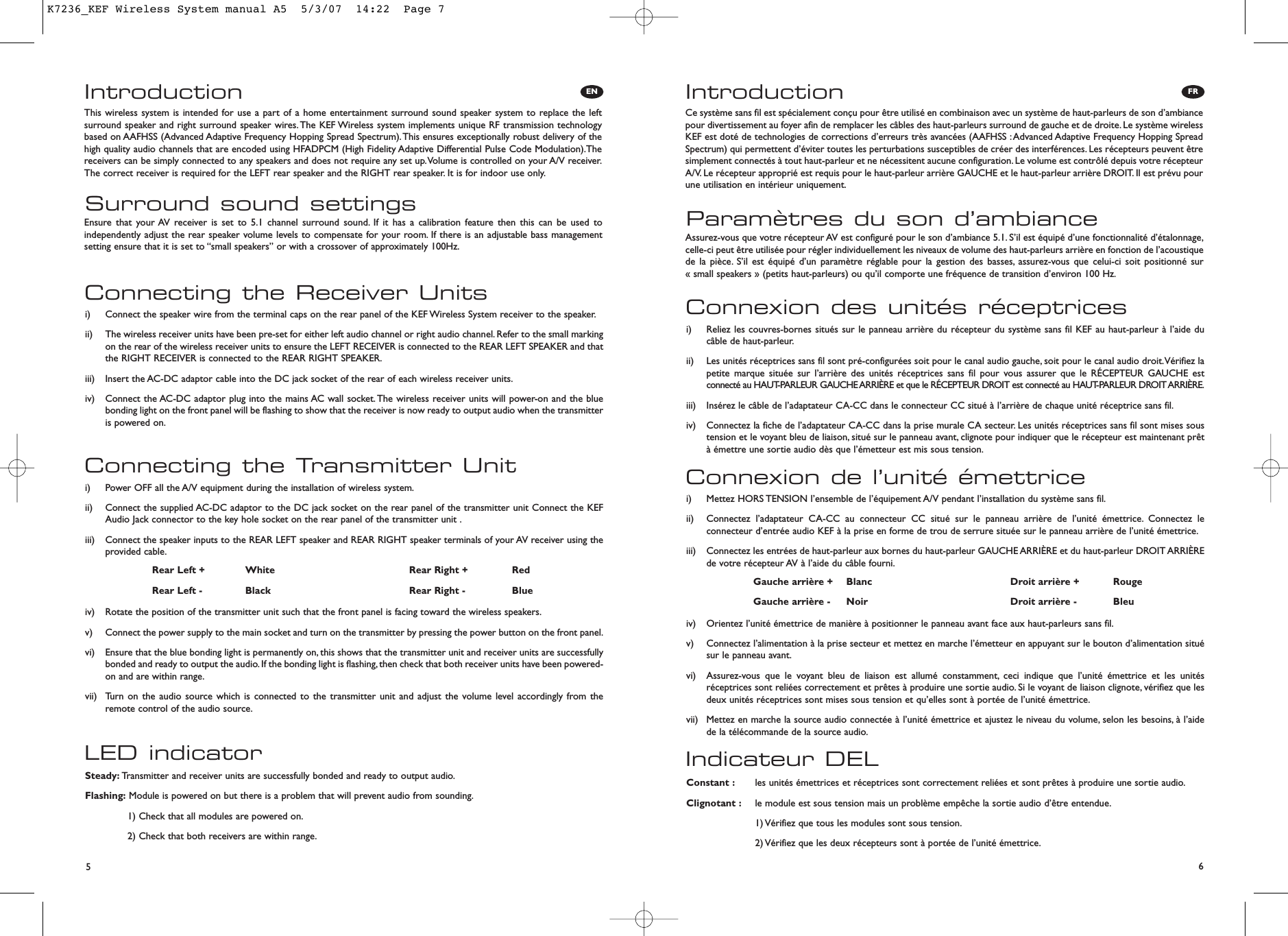 56IntroductionParamètres du son d’ambianceCe système sans fil est spécialement conçu pour être utilisé en combinaison avec un système de haut-parleurs de son d’ambiancepour divertissement au foyer afin de remplacer les câbles des haut-parleurs surround de gauche et de droite. Le système wirelessKEF est doté de technologies de corrections d’erreurs très avancées (AAFHSS :Advanced Adaptive Frequency Hopping SpreadSpectrum) qui permettent d’éviter toutes les perturbations susceptibles de créer des interférences. Les récepteurs peuvent êtresimplement connectés à tout haut-parleur et ne nécessitent aucune configuration. Le volume est contrôlé depuis votre récepteurA/V. Le récepteur approprié est requis pour le haut-parleur arrière GAUCHE et le haut-parleur arrière DROIT. Il est prévu pourune utilisation en intérieur uniquement.Assurez-vous que votre récepteur AV est configuré pour le son d’ambiance 5.1. S’il est équipé d’une fonctionnalité d’étalonnage,celle-ci peut être utilisée pour régler individuellement les niveaux de volume des haut-parleurs arrière en fonction de l’acoustiquede la pièce. S’il est équipé d’un paramètre réglable pour la gestion des basses, assurez-vous que celui-ci soit positionné sur « small speakers » (petits haut-parleurs) ou qu’il comporte une fréquence de transition d’environ 100 Hz.Indicateur DELConstant : les unités émettrices et réceptrices sont correctement reliées et sont prêtes à produire une sortie audio.Clignotant : le module est sous tension mais un problème empêche la sortie audio d’être entendue.1) Vérifiez que tous les modules sont sous tension.2) Vérifiez que les deux récepteurs sont à portée de l’unité émettrice.Connexion de l’unité émettricei)  Mettez HORS TENSION l’ensemble de l’équipement A/V pendant l’installation du système sans fil.ii)  Connectez l’adaptateur CA-CC au connecteur CC situé sur le panneau arrière de l’unité émettrice. Connectez leconnecteur d’entrée audio KEF à la prise en forme de trou de serrure située sur le panneau arrière de l’unité émettrice.iii)  Connectez les entrées de haut-parleur aux bornes du haut-parleur GAUCHE ARRIÈRE et du haut-parleur DROIT ARRIÈREde votre récepteur AV à l’aide du câble fourni.iv)  Orientez l’unité émettrice de manière à positionner le panneau avant face aux haut-parleurs sans fil.v)  Connectez l’alimentation à la prise secteur et mettez en marche l’émetteur en appuyant sur le bouton d’alimentation situésur le panneau avant.vi)  Assurez-vous que le voyant bleu de liaison est allumé constamment, ceci indique que l’unité émettrice et les unitésréceptrices sont reliées correctement et prêtes à produire une sortie audio. Si le voyant de liaison clignote, vérifiez que lesdeux unités réceptrices sont mises sous tension et qu’elles sont à portée de l’unité émettrice.vii)  Mettez en marche la source audio connectée à l’unité émettrice et ajustez le niveau du volume, selon les besoins, à l’aidede la télécommande de la source audio.Connexion des unités réceptricesi)  Reliez les couvres-bornes situés sur le panneau arrière du récepteur du système sans fil KEF au haut-parleur à l’aide ducâble de haut-parleur.ii)  Les unités réceptrices sans fil sont pré-configurées soit pour le canal audio gauche, soit pour le canal audio droit.Vérifiez lapetite marque située sur l’arrière des unités réceptrices sans fil pour vous assurer que le RÉCEPTEUR GAUCHE estconnecté au HAUT-PARLEUR GAUCHE ARRIÈRE et que le RÉCEPTEUR DROIT est connecté au HAUT-PARLEUR DROIT ARRIÈRE.iii)  Insérez le câble de l’adaptateur CA-CC dans le connecteur CC situé à l’arrière de chaque unité réceptrice sans fil.iv)  Connectez la fiche de l’adaptateur CA-CC dans la prise murale CA secteur. Les unités réceptrices sans fil sont mises soustension et le voyant bleu de liaison, situé sur le panneau avant, clignote pour indiquer que le récepteur est maintenant prêtà émettre une sortie audio dès que l’émetteur est mis sous tension.Gauche arrière + Blanc Droit arrière + RougeGauche arrière - Noir Droit arrière - BleuEN FRIntroductionSurround sound settingsThis wireless system is intended for use a part of a home entertainment surround sound speaker system to replace the leftsurround speaker and right surround speaker wires.The KEF Wireless system implements unique RF transmission technologybased on AAFHSS (Advanced Adaptive Frequency Hopping Spread Spectrum).This ensures exceptionally robust delivery of thehigh quality audio channels that are encoded using HFADPCM (High Fidelity Adaptive Differential Pulse Code Modulation).Thereceivers can be simply connected to any speakers and does not require any set up.Volume is controlled on your A/V receiver.The correct receiver is required for the LEFT rear speaker and the RIGHT rear speaker. It is for indoor use only.Ensure that your AV receiver is set to 5.1 channel surround sound. If it has a calibration feature then this can be used toindependently adjust the rear speaker volume levels to compensate for your room. If there is an adjustable bass managementsetting ensure that it is set to “small speakers” or with a crossover of approximately 100Hz.LED indicatorSteady: Transmitter and receiver units are successfully bonded and ready to output audio.Flashing: Module is powered on but there is a problem that will prevent audio from sounding.1) Check that all modules are powered on.2) Check that both receivers are within range.Connecting the Transmitter Uniti)  Power OFF all the A/V equipment during the installation of wireless system.ii)  Connect the supplied AC-DC adaptor to the DC jack socket on the rear panel of the transmitter unit Connect the KEFAudio Jack connector to the key hole socket on the rear panel of the transmitter unit .iii)  Connect the speaker inputs to the REAR LEFT speaker and REAR RIGHT speaker terminals of your AV receiver using theprovided cable.iv)  Rotate the position of the transmitter unit such that the front panel is facing toward the wireless speakers.v)  Connect the power supply to the main socket and turn on the transmitter by pressing the power button on the front panel.vi)  Ensure that the blue bonding light is permanently on, this shows that the transmitter unit and receiver units are successfullybonded and ready to output the audio. If the bonding light is flashing, then check that both receiver units have been powered-on and are within range.vii)  Turn on the audio source which is connected to the transmitter unit and adjust the volume level accordingly from theremote control of the audio source.Connecting the Receiver Unitsi)  Connect the speaker wire from the terminal caps on the rear panel of the KEF Wireless System receiver to the speaker.ii)  The wireless receiver units have been pre-set for either left audio channel or right audio channel. Refer to the small markingon the rear of the wireless receiver units to ensure the LEFT RECEIVER is connected to the REAR LEFT SPEAKER and thatthe RIGHT RECEIVER is connected to the REAR RIGHT SPEAKER.iii)  Insert the AC-DC adaptor cable into the DC jack socket of the rear of each wireless receiver units.iv)  Connect the AC-DC adaptor plug into the mains AC wall socket.The wireless receiver units will power-on and the bluebonding light on the front panel will be flashing to show that the receiver is now ready to output audio when the transmitteris powered on.Rear Left + White Rear Right + RedRear Left - Black Rear Right - BlueK7236_KEF Wireless System manual A5  5/3/07  14:22  Page 7