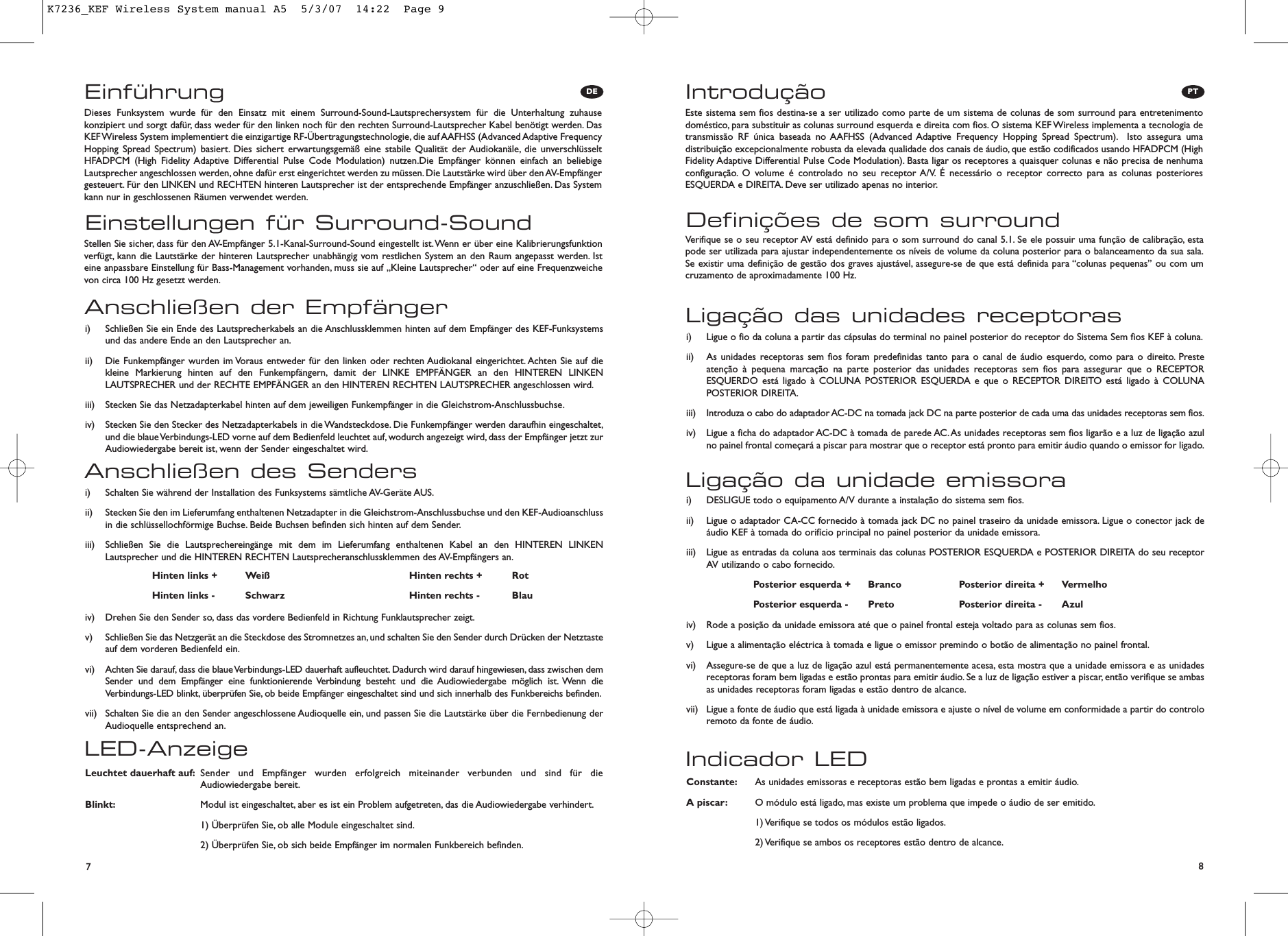 PT87DEEinführungEinstellungen für Surround-SoundDieses Funksystem wurde für den Einsatz mit einem Surround-Sound-Lautsprechersystem für die Unterhaltung zuhausekonzipiert und sorgt dafür, dass weder für den linken noch für den rechten Surround-Lautsprecher Kabel benötigt werden. DasKEF Wireless System implementiert die einzigartige RF-Übertragungstechnologie, die auf AAFHSS (Advanced Adaptive FrequencyHopping Spread Spectrum) basiert. Dies sichert erwartungsgemäß eine stabile Qualität der Audiokanäle, die unverschlüsseltHFADPCM (High Fidelity Adaptive Differential Pulse Code Modulation) nutzen.Die Empfänger können einfach an beliebigeLautsprecher angeschlossen werden, ohne dafür erst eingerichtet werden zu müssen. Die Lautstärke wird über den AV-Empfängergesteuert. Für den LINKEN und RECHTEN hinteren Lautsprecher ist der entsprechende Empfänger anzuschließen. Das Systemkann nur in geschlossenen Räumen verwendet werden.Stellen Sie sicher, dass für den AV-Empfänger 5.1-Kanal-Surround-Sound eingestellt ist.Wenn er über eine Kalibrierungsfunktionverfügt, kann die Lautstärke der hinteren Lautsprecher unabhängig vom restlichen System an den Raum angepasst werden. Isteine anpassbare Einstellung für Bass-Management vorhanden, muss sie auf „Kleine Lautsprecher“ oder auf eine Frequenzweichevon circa 100 Hz gesetzt werden.LED-AnzeigeLeuchtet dauerhaft auf: Sender und Empfänger wurden erfolgreich miteinander verbunden und sind für die Audiowiedergabe bereit.Blinkt: Modul ist eingeschaltet, aber es ist ein Problem aufgetreten, das die Audiowiedergabe verhindert.1) Überprüfen Sie, ob alle Module eingeschaltet sind.2) Überprüfen Sie, ob sich beide Empfänger im normalen Funkbereich befinden.Anschließen des Sendersi)  Schalten Sie während der Installation des Funksystems sämtliche AV-Geräte AUS.ii)  Stecken Sie den im Lieferumfang enthaltenen Netzadapter in die Gleichstrom-Anschlussbuchse und den KEF-Audioanschlussin die schlüssellochförmige Buchse. Beide Buchsen befinden sich hinten auf dem Sender.iii)  Schließen Sie die Lautsprechereingänge mit dem im Lieferumfang enthaltenen Kabel an den HINTEREN LINKENLautsprecher und die HINTEREN RECHTEN Lautsprecheranschlussklemmen des AV-Empfängers an.iv)  Drehen Sie den Sender so, dass das vordere Bedienfeld in Richtung Funklautsprecher zeigt.v)  Schließen Sie das Netzgerät an die Steckdose des Stromnetzes an,und schalten Sie den Sender durch Drücken der Netztasteauf dem vorderen Bedienfeld ein.vi)  Achten Sie darauf, dass die blaue Verbindungs-LED dauerhaft aufleuchtet. Dadurch wird darauf hingewiesen,dass zwischen demSender und dem Empfänger eine funktionierende Verbindung besteht und die Audiowiedergabe möglich ist. Wenn dieVerbindungs-LED blinkt, überprüfen Sie, ob beide Empfänger eingeschaltet sind und sich innerhalb des Funkbereichs befinden.vii)  Schalten Sie die an den Sender angeschlossene Audioquelle ein, und passen Sie die Lautstärke über die Fernbedienung derAudioquelle entsprechend an.Anschließen der Empfängeri)  Schließen Sie ein Ende des Lautsprecherkabels an die Anschlussklemmen hinten auf dem Empfänger des KEF-Funksystemsund das andere Ende an den Lautsprecher an.ii)  Die Funkempfänger wurden im Voraus entweder für den linken oder rechten Audiokanal eingerichtet. Achten Sie auf diekleine Markierung hinten auf den Funkempfängern, damit der LINKE EMPFÄNGER an den HINTEREN LINKENLAUTSPRECHER und der RECHTE EMPFÄNGER an den HINTEREN RECHTEN LAUTSPRECHER angeschlossen wird.iii)  Stecken Sie das Netzadapterkabel hinten auf dem jeweiligen Funkempfänger in die Gleichstrom-Anschlussbuchse.iv)  Stecken Sie den Stecker des Netzadapterkabels in die Wandsteckdose. Die Funkempfänger werden daraufhin eingeschaltet,und die blaue Verbindungs-LED vorne auf dem Bedienfeld leuchtet auf,wodurch angezeigt wird, dass der Empfänger jetzt zurAudiowiedergabe bereit ist, wenn der Sender eingeschaltet wird.Hinten links + Weiß Hinten rechts + RotHinten links - Schwarz Hinten rechts - BlauIntroduçãoDefinições de som surroundEste sistema sem fios destina-se a ser utilizado como parte de um sistema de colunas de som surround para entretenimentodoméstico, para substituir as colunas surround esquerda e direita com fios. O sistema KEF Wireless implementa a tecnologia detransmissão RF única baseada no AAFHSS (Advanced Adaptive Frequency Hopping Spread Spectrum). Isto assegura umadistribuição excepcionalmente robusta da elevada qualidade dos canais de áudio, que estão codificados usando HFADPCM (HighFidelity Adaptive Differential Pulse Code Modulation). Basta ligar os receptores a quaisquer colunas e não precisa de nenhumaconfiguração. O volume é controlado no seu receptor A/V. É necessário o receptor correcto para as colunas posterioresESQUERDA e DIREITA. Deve ser utilizado apenas no interior.Verifique se o seu receptor AV está definido para o som surround do canal 5.1. Se ele possuir uma função de calibração, estapode ser utilizada para ajustar independentemente os níveis de volume da coluna posterior para o balanceamento da sua sala.Se existir uma definição de gestão dos graves ajustável, assegure-se de que está definida para “colunas pequenas” ou com umcruzamento de aproximadamente 100 Hz.Indicador LEDConstante: As unidades emissoras e receptoras estão bem ligadas e prontas a emitir áudio.A piscar: O módulo está ligado, mas existe um problema que impede o áudio de ser emitido.1) Verifique se todos os módulos estão ligados.2) Verifique se ambos os receptores estão dentro de alcance.Ligação da unidade emissorai)  DESLIGUE todo o equipamento A/V durante a instalação do sistema sem fios.ii)  Ligue o adaptador CA-CC fornecido à tomada jack DC no painel traseiro da unidade emissora. Ligue o conector jack deáudio KEF à tomada do orifício principal no painel posterior da unidade emissora.iii)  Ligue as entradas da coluna aos terminais das colunas POSTERIOR ESQUERDA e POSTERIOR DIREITA do seu receptorAV utilizando o cabo fornecido.iv)  Rode a posição da unidade emissora até que o painel frontal esteja voltado para as colunas sem fios.v)  Ligue a alimentação eléctrica à tomada e ligue o emissor premindo o botão de alimentação no painel frontal.vi)  Assegure-se de que a luz de ligação azul está permanentemente acesa, esta mostra que a unidade emissora e as unidadesreceptoras foram bem ligadas e estão prontas para emitir áudio. Se a luz de ligação estiver a piscar, então verifique se ambasas unidades receptoras foram ligadas e estão dentro de alcance.vii)  Ligue a fonte de áudio que está ligada à unidade emissora e ajuste o nível de volume em conformidade a partir do controloremoto da fonte de áudio.Ligação das unidades receptorasi)  Ligue o fio da coluna a partir das cápsulas do terminal no painel posterior do receptor do Sistema Sem fios KEF à coluna.ii)  As unidades receptoras sem fios foram predefinidas tanto para o canal de áudio esquerdo, como para o direito. Presteatenção à pequena marcação na parte posterior das unidades receptoras sem fios para assegurar que o RECEPTORESQUERDO está ligado à COLUNA POSTERIOR ESQUERDA e que o RECEPTOR DIREITO está ligado à COLUNAPOSTERIOR DIREITA.iii)  Introduza o cabo do adaptador AC-DC na tomada jack DC na parte posterior de cada uma das unidades receptoras sem fios.iv)  Ligue a ficha do adaptador AC-DC à tomada de parede AC.As unidades receptoras sem fios ligarão e a luz de ligação azulno painel frontal começará a piscar para mostrar que o receptor está pronto para emitir áudio quando o emissor for ligado.Posterior esquerda + Branco Posterior direita + VermelhoPosterior esquerda - Preto Posterior direita - AzulK7236_KEF Wireless System manual A5  5/3/07  14:22  Page 9