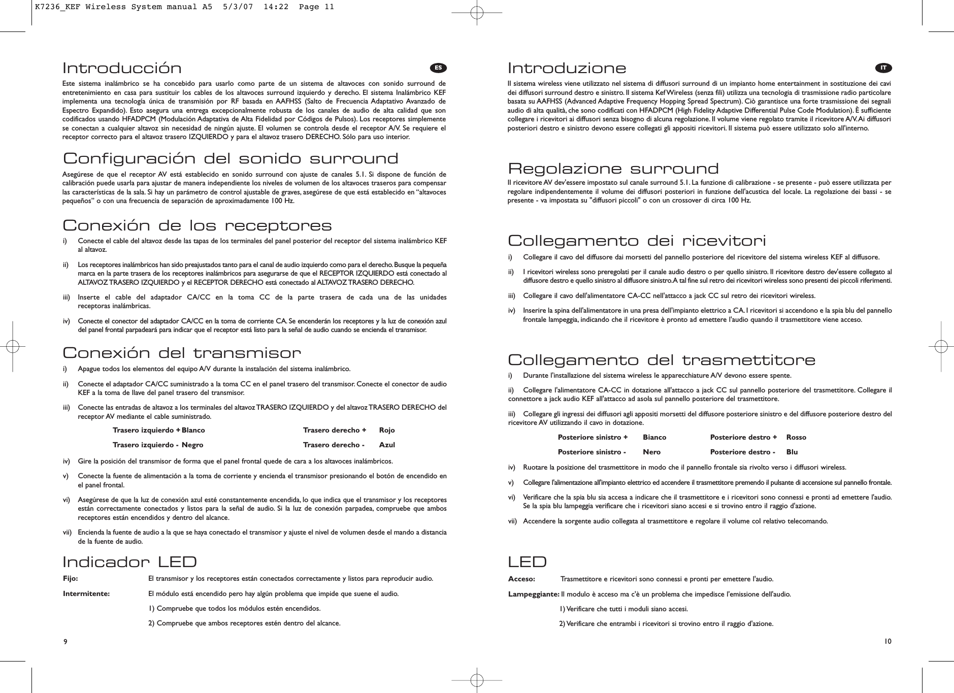 10ITES9IntroducciónConfiguración del sonido surroundEste sistema inalámbrico se ha concebido para usarlo como parte de un sistema de altavoces con sonido surround deentretenimiento en casa para sustituir los cables de los altavoces surround izquierdo y derecho. El sistema Inalámbrico KEFimplementa una tecnología única de transmisión por RF basada en AAFHSS (Salto de Frecuencia Adaptativo Avanzado deEspectro Expandido). Esto asegura una entrega excepcionalmente robusta de los canales de audio de alta calidad que soncodificados usando HFADPCM (Modulación Adaptativa de Alta Fidelidad por Códigos de Pulsos). Los receptores simplementese conectan a cualquier altavoz sin necesidad de ningún ajuste. El volumen se controla desde el receptor A/V. Se requiere elreceptor correcto para el altavoz trasero IZQUIERDO y para el altavoz trasero DERECHO. Sólo para uso interior.Asegúrese de que el receptor AV está establecido en sonido surround con ajuste de canales 5.1. Si dispone de función decalibración puede usarla para ajustar de manera independiente los niveles de volumen de los altavoces traseros para compensarlas características de la sala. Si hay un parámetro de control ajustable de graves, asegúrese de que está establecido en “altavocespequeños” o con una frecuencia de separación de aproximadamente 100 Hz.Indicador LEDFijo: El transmisor y los receptores están conectados correctamente y listos para reproducir audio.Intermitente: El módulo está encendido pero hay algún problema que impide que suene el audio.1) Compruebe que todos los módulos estén encendidos.2) Compruebe que ambos receptores estén dentro del alcance.Conexión del transmisori)  Apague todos los elementos del equipo A/V durante la instalación del sistema inalámbrico.ii)  Conecte el adaptador CA/CC suministrado a la toma CC en el panel trasero del transmisor. Conecte el conector de audioKEF a la toma de llave del panel trasero del transmisor.iii)  Conecte las entradas de altavoz a los terminales del altavoz TRASERO IZQUIERDO y del altavoz TRASERO DERECHO delreceptor AV mediante el cable suministrado.iv)  Gire la posición del transmisor de forma que el panel frontal quede de cara a los altavoces inalámbricos.v)  Conecte la fuente de alimentación a la toma de corriente y encienda el transmisor presionando el botón de encendido enel panel frontal.vi)  Asegúrese de que la luz de conexión azul esté constantemente encendida, lo que indica que el transmisor y los receptoresestán correctamente conectados y listos para la señal de audio. Si la luz de conexión parpadea, compruebe que ambosreceptores están encendidos y dentro del alcance.vii)  Encienda la fuente de audio a la que se haya conectado el transmisor y ajuste el nivel de volumen desde el mando a distanciade la fuente de audio.Conexión de los receptoresi)  Conecte el cable del altavoz desde las tapas de los terminales del panel posterior del receptor del sistema inalámbrico KEFal altavoz.ii)  Los receptores inalámbricos han sido preajustados tanto para el canal de audio izquierdo como para el derecho. Busque la pequeñamarca en la parte trasera de los receptores inalámbricos para asegurarse de que el RECEPTOR IZQUIERDO está conectado alALTAVOZ TRASERO IZQUIERDO y el RECEPTOR DERECHO está conectado al ALTAVOZ TRASERO DERECHO.iii)  Inserte el cable del adaptador CA/CC en la toma CC de la parte trasera de cada una de las unidades receptoras inalámbricas.iv)  Conecte el conector del adaptador CA/CC en la toma de corriente CA. Se encenderán los receptores y la luz de conexión azuldel panel frontal parpadeará para indicar que el receptor está listo para la señal de audio cuando se encienda el transmisor.Trasero izquierdo + Blanco Trasero derecho + RojoTrasero izquierdo - Negro Trasero derecho - AzulIntroduzioneRegolazione surroundIl sistema wireless viene utilizzato nel sistema di diffusori surround di un impianto home entertainment in sostituzione dei cavidei diffusori surround destro e sinistro. Il sistema Kef Wireless (senza fili) utilizza una tecnologia di trasmissione radio particolarebasata su AAFHSS (Advanced Adaptive Frequency Hopping Spread Spectrum). Ciò garantisce una forte trasmissione dei segnaliaudio di alta qualità, che sono codificati con HFADPCM (High Fidelity Adaptive Differential Pulse Code Modulation). È sufficientecollegare i ricevitori ai diffusori senza bisogno di alcuna regolazione. Il volume viene regolato tramite il ricevitore A/V.Ai diffusoriposteriori destro e sinistro devono essere collegati gli appositi ricevitori. Il sistema può essere utilizzato solo all&apos;interno.Il ricevitore AV dev&apos;essere impostato sul canale surround 5.1. La funzione di calibrazione - se presente - può essere utilizzata perregolare indipendentemente il volume dei diffusori posteriori in funzione dell&apos;acustica del locale. La regolazione dei bassi - sepresente - va impostata su &quot;diffusori piccoli&quot; o con un crossover di circa 100 Hz.LEDAcceso: Trasmettitore e ricevitori sono connessi e pronti per emettere l&apos;audio.Lampeggiante: Il modulo è acceso ma c&apos;è un problema che impedisce l&apos;emissione dell&apos;audio.1) Verificare che tutti i moduli siano accesi.2) Verificare che entrambi i ricevitori si trovino entro il raggio d&apos;azione.Collegamento del trasmettitorei)  Durante l&apos;installazione del sistema wireless le apparecchiature A/V devono essere spente.ii)  Collegare l&apos;alimentatore CA-CC in dotazione all&apos;attacco a jack CC sul pannello posteriore del trasmettitore. Collegare ilconnettore a jack audio KEF all&apos;attacco ad asola sul pannello posteriore del trasmettitore.iii)  Collegare gli ingressi dei diffusori agli appositi morsetti del diffusore posteriore sinistro e del diffusore posteriore destro delricevitore AV utilizzando il cavo in dotazione.iv)  Ruotare la posizione del trasmettitore in modo che il pannello frontale sia rivolto verso i diffusori wireless.v)  Collegare l&apos;alimentazione all&apos;impianto elettrico ed accendere il trasmettitore premendo il pulsante di accensione sul pannello frontale.vi)  Verificare che la spia blu sia accesa a indicare che il trasmettitore e i ricevitori sono connessi e pronti ad emettere l&apos;audio.Se la spia blu lampeggia verificare che i ricevitori siano accesi e si trovino entro il raggio d&apos;azione.vii)  Accendere la sorgente audio collegata al trasmettitore e regolare il volume col relativo telecomando.Collegamento dei ricevitorii)  Collegare il cavo del diffusore dai morsetti del pannello posteriore del ricevitore del sistema wireless KEF al diffusore.ii) I ricevitori wireless sono preregolati per il canale audio destro o per quello sinistro. Il ricevitore destro dev&apos;essere collegato aldiffusore destro e quello sinistro al diffusore sinistro.A tal fine sul retro dei ricevitori wireless sono presenti dei piccoli riferimenti.iii)  Collegare il cavo dell&apos;alimentatore CA-CC nell&apos;attacco a jack CC sul retro dei ricevitori wireless.iv)  Inserire la spina dell&apos;alimentatore in una presa dell&apos;impianto elettrico a CA. I ricevitori si accendono e la spia blu del pannellofrontale lampeggia, indicando che il ricevitore è pronto ad emettere l&apos;audio quando il trasmettitore viene acceso.Posteriore sinistro + Bianco Posteriore destro + RossoPosteriore sinistro - Nero Posteriore destro - BluK7236_KEF Wireless System manual A5  5/3/07  14:22  Page 11