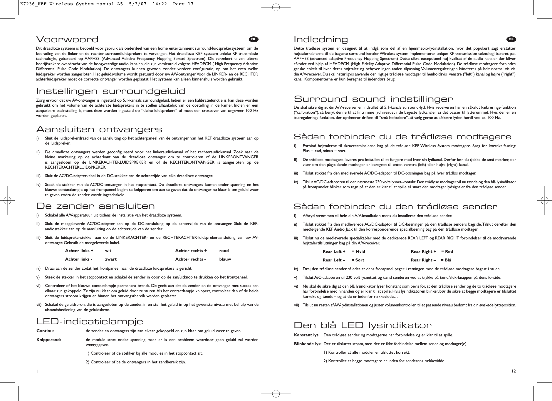 NL DK11 12VoorwoordInstellingen surroundgeluidDit draadloze systeem is bedoeld voor gebruik als onderdeel van een home entertainment surround-luidsprekersysteem om debedrading van de linker en de rechter surroundluidsprekers te vervangen. Het draadloze KEF systeem unieke RF transmissietechnologie, gebaseerd op AAFHSS (Advanced Adative Frequency Hopping Spread Spectrum). Dit verzekert u van uiterstbedrijfszekere overdracht van de hoogwaardige audio kanalen, die zijn versleuteld volgens HFADPCM ( High Frequency AdaptiveDifferential Pulse Code Modulation). De ontvangers kunnen gewoon, zonder verdere configuratie, op om het even welkeluidspreker worden aangesloten. Het geluidsvolume wordt gestuurd door uw A/V-ontvanger.Voor de LINKER- en de RECHTERachterluidspreker moet de correcte ontvanger worden geplaatst. Het systeem kan alleen binnenshuis worden gebruikt.Zorg ervoor dat uw AV-ontvanger is ingesteld op 5.1-kanaals surroundgeluid. Indien er een kalibratiefunctie is, kan deze wordengebruikt om het volume van de achterste luidsprekers in te stellen afhankelijk van de opstelling in de kamer. Indien er eenaanpasbare basinstelling is, moet deze worden ingesteld op “kleine luidsprekers” of moet een crossover van ongeveer 100 Hzworden geplaatst.LED-indicatielampjeContinu: de zender en ontvangers zijn aan elkaar gekoppeld en zijn klaar om geluid weer te geven.Knipperend: de module staat onder spanning maar er is een probleem waardoor geen geluid zal wordenweergegeven.1) Controleer of de stekker bij alle modules in het stopcontact zit.2) Controleer of beide ontvangers in het zendbereik zijn.De zender aansluiteni)  Schakel alle A/V-apparatuur uit tijdens de installatie van het draadloze systeem.ii)  Sluit de meegeleverde AC/DC-adapter aan op de DC-aansluiting op de achterzijde van de ontvanger. Sluit de KEF-audiostekker aan op de aansluiting op de achterzijde van de zender.iii)  Sluit de luidsprekerstekker aan op de LINKERACHTER- en de RECHTERACHTER-luidsprekeraansluiting van uw AV-ontvanger. Gebruik de meegeleverde kabel.iv)  Draai aan de zender zodat het frontpaneel naar de draadloze luidsprekers is gericht.v)  Steek de stekker in het stopcontact en schakel de zender in door op de aan/uitknop te drukken op het frontpaneel.vi)  Controleer of het blauwe contactlampje permanent brandt. Dit geeft aan dat de zender en de ontvanger met succes aanelkaar zijn gekoppeld. Ze zijn nu klaar om geluid door te sturen.Als het contactlampje knippert, controleer dan of de beideontvangers stroom krijgen en binnen het ontvangstbereik werden geplaatst.vii)  Schakel de geluidsbron, die is aangesloten op de zender, in en stel het geluid in op het gewenste niveau met behulp van deafstandsbediening van de geluidsbron.Aansluiten ontvangersi)  Sluit de luidsprekerdraad van de aansluiting op het achterpaneel van de ontvanger van het KEF draadloze systeem aan opde luidspreker.ii)  De draadloze ontvangers werden geconfigureerd voor het linkeraudiokanaal of het rechteraudiokanaal. Zoek naar de kleine markering op de achterkant van de draadloze ontvanger om te controleren of de LINKERONTVANGER is aangesloten op de LINKERACHTERLUIDSPREKER en of de RECHTERONTVANGER is aangesloten op deRECHTERACHTERLUIDSPREKER.iii)  Sluit de AC/DC-adapterkabel in de DC-stekker aan de achterzijde van elke draadloze ontvanger.iv)  Steek de stekker van de AC/DC-ontvanger in het stopcontact. De draadloze ontvangers komen onder spanning en hetblauwe contactlampje op het frontpaneel begint te knipperen om aan te geven dat de ontvanger nu klaar is om geluid weerte geven zodra de zender wordt ingeschakeld.Achter links + wit Achter rechts + roodAchter links - zwart Achter rechts - blauwIndledningSurround sound indstillingerDette trådløse system er designet til at indgå som del af en hjemmebio-lydinstallation, hvor det populært sagt erstatterhøjttalerkablerne til de bageste surround-kanaler.Wireless system implementerer unique RF transmission teknologi baseret paaAAFHSS (advanced adaptive Frequency Hopping Spectrum) Dette sikre exceptionel hoj kvalitet af de audio kanaler der bliverafkodet ved hjalp af HEADPCM (High Fidelity Adaptive Differential Pulse Code Modulation). De trådløse modtagere forbindesganske enkelt til hver deres højttaler og behøver ingen anden tilpasning.Volumenreguleringen håndteres på helt normal vis viadin A/V-receiver. Du skal naturligvis anvende den rigtige trådløse modtager til henholdsvis  venstre (”left”) kanal og højre (”right”)kanal. Komponenterne er kun beregnet til indendørs brug.Du skal sikre dig at din A/V-receiver er indstillet til 5.1-kanals surround-lyd. Hvis receiveren har en såkaldt kaibrerings-funktion(”calibration”), så benyt denne til at fintrimme lydniveauet i de bageste lydkanaler så det passer til lytterummet. Hvis der er enbasregulerings-funktion, der optimerer driften til ”små højttalere”, så vælg gerne at afskære lyden hertil ved ca. 100 Hz.Den blå LED lysindikatorKonstant lys: Den trådløse sender og modtagerne har forbindelse og er klar til at spille.Blinkende lys: Der er tilsluttet strøm, men der er ikke forbindelse mellem sener og modtager(e).1) Kontroller at alle moduler er tilsluttet korrekt.2) Kontroller at begge modtagere er inden for senderens rækkevidde.Sådan forbinder du den trådløse senderi)  Afbryd strømmen til hele din A/V-installation mens du installerer den trådløse sender.ii)  Tilslut stikket fra den medleverede AC/DC-adaptor til DC-bøsningen på den trådløse senders bagside.Tilslut derefter denmedfølgende KEF Audio Jack til den korresponderende specialbøsning bag på den trådløse modtager.iii)  Tilslut nu de medleverede specialkabler med de dedikerede REAR LEFT og REAR RIGHT forbindelser til de modsvarendehøjttalertilslutninger bag på din A/V-receiver.iv)  Drej den trådløse sender således at dens frontpanel peger i retningen mod de trådløse modtagere bagest i stuen.v)  Tilslut A/C-adapteren til 230 volt lysnettet og tænd senderen ved at trykke på tænd/sluk-knappen på dens forside.vi)  Nu skal du sikre dig at den blå lysindikator lyser konstant som bevis for, at den trådløse sender og de to trådløse modtagerehar forbindelse med hinanden og er klar til at spille. Hvis lysindikatoren blinker, bør du sikre at begge modtagere er tilsluttetkorrekt og tændt – og at de er indenfor rækkevidde…vii)  Tilslut nu resten af A/V-lydinstallationen og juster volumenkontrollen til et passende niveau bedømt fra din ønskede lytteposition.Sådan forbinder du de trådløse modtagerei)  Forbind højttalerne til skrueterminalerne bag på de trådløse KEF Wireless System modtagere. Sørg for korrekt fasning:Plus = rød, minus = sort.ii)  De trådløse modtagere leveres pre-indstillet til at fungere med hver sin lydkanal. Derfor bør du tjekke de små mærker, derviser om den pågældende modtager er beregnet til enten venstre (left) eller højre (right) kanal.iii)  Tilslut stikket fra den medleverede AC/DC-adaptor til DC-bøsningen bag på hver trådløs modtager.iv)  Tilslut AC/DC-adaptoren til den nærmeste 230 volts lysnet-kontakt.Den trådløse modtager vil nu tænde og den blå lysindikatorpå frontpanelet blinker som tegn på at den er klar til at spille så snart den modtager lydsignaler fra den trådløse sender.Rear Left +     = Hvid Rear Right +    = RødRear Left –     = Sort Rear Right –    = BlåK7236_KEF Wireless System manual A5  5/3/07  14:22  Page 13