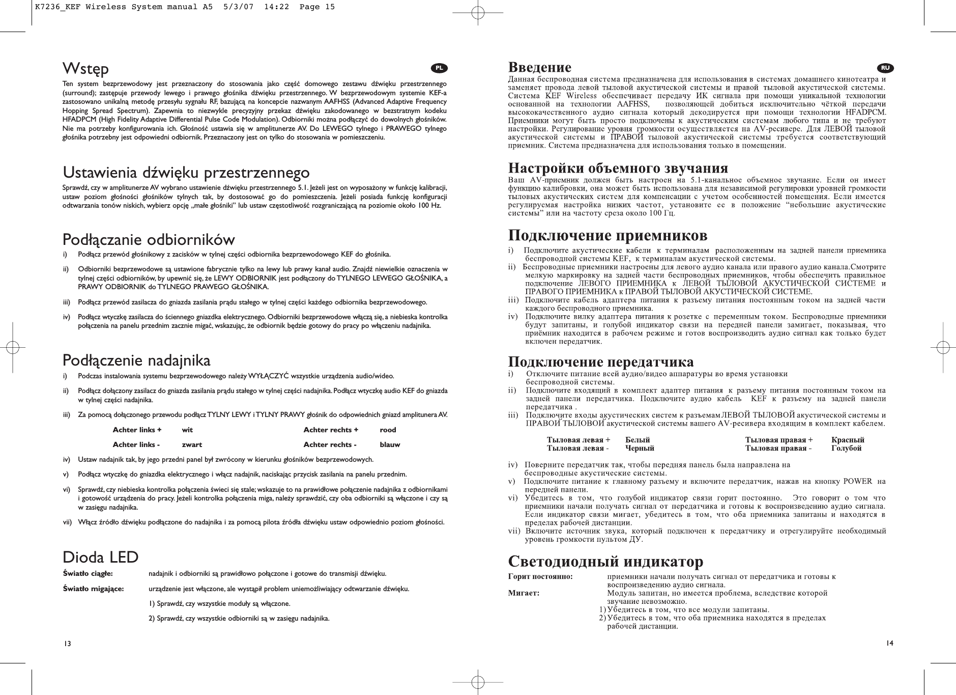 13 14PL RUWstępUstawienia dźwięku przestrzennegoTen system bezprzewodowy jest przeznaczony do stosowania jako część domowego zestawu dźwięku przestrzennego(surround); zastępuje przewody lewego i prawego głośnika dźwięku przestrzennego. W bezprzewodowym systemie KEF-azastosowano unikalną metodę przesyłu sygnału RF, bazującą na koncepcie nazwanym AAFHSS (Advanced Adaptive FrequencyHopping Spread Spectrum). Zapewnia to niezwykle precyzyjny przekaz dźwięku zakodowanego w bezstratnym kodekuHFADPCM (High Fidelity Adaptive Differential Pulse Code Modulation). Odbiorniki można podłączyć do dowolnych głośników.Nie ma potrzeby konfigurowania ich. Głośność ustawia się w amplitunerze AV. Do LEWEGO tylnego i PRAWEGO tylnegogłośnika potrzebny jest odpowiedni odbiornik. Przeznaczony jest on tylko do stosowania w pomieszczeniu.Sprawdź, czy w amplitunerze AV wybrano ustawienie dźwięku przestrzennego 5.1. Jeżeli jest on wyposażony w funkcję kalibracji,ustaw poziom głośności głośników tylnych tak, by dostosować go do pomieszczenia. Jeżeli posiada funkcję konfiguracjiodtwarzania tonów niskich, wybierz opcję „małe głośniki” lub ustaw częstotliwość rozgraniczającą na poziomie około 100 Hz.Dioda LEDŚwiatło ciągłe: nadajnik i odbiorniki są prawidłowo połączone i gotowe do transmisji dźwięku.Światło migające: urządzenie jest włączone, ale wystąpił problem uniemożliwiający odtwarzanie dźwięku.1) Sprawdź, czy wszystkie moduły są włączone.2) Sprawdź, czy wszystkie odbiorniki są w zasięgu nadajnika.Podłączenie nadajnikai)  Podczas instalowania systemu bezprzewodowego należy WYŁĄCZYĆ wszystkie urządzenia audio/wideo.ii)  Podłącz dołączony zasilacz do gniazda zasilania prądu stałego w tylnej części nadajnika. Podłącz wtyczkę audio KEF do gniazdaw tylnej części nadajnika.iii) Za pomocą dołączonego przewodu podłącz TYLNY LEWY i TYLNY PRAWY głośnik do odpowiednich gniazd amplitunera AV.iv)  Ustaw nadajnik tak, by jego przedni panel był zwrócony w kierunku głośników bezprzewodowych.v)  Podłącz wtyczkę do gniazdka elektrycznego i włącz nadajnik, naciskając przycisk zasilania na panelu przednim.vi)  Sprawdź,czy niebieska kontrolka połączenia świeci się stale; wskazuje to na prawidłowe połączenie nadajnika z odbiornikamii gotowość urządzenia do pracy. Jeżeli kontrolka połączenia miga, należy sprawdzić, czy oba odbiorniki są włączone i czy sąw zasięgu nadajnika.vii)  Włącz źródło dźwięku podłączone do nadajnika i za pomocą pilota źródła dźwięku ustaw odpowiednio poziom głośności.Podłączanie odbiornikówi)  Podłącz przewód głośnikowy z zacisków w tylnej części odbiornika bezprzewodowego KEF do głośnika.ii)  Odbiorniki bezprzewodowe są ustawione fabrycznie tylko na lewy lub prawy kanał audio. Znajdź niewielkie oznaczenia wtylnej części odbiorników, by upewnić się, że LEWY ODBIORNIK jest podłączony do TYLNEGO LEWEGO GŁOŚNIKA, aPRAWY ODBIORNIK do TYLNEGO PRAWEGO GŁOŚNIKA.iii)  Podłącz przewód zasilacza do gniazda zasilania prądu stałego w tylnej części każdego odbiornika bezprzewodowego.iv)  Podłącz wtyczkę zasilacza do ściennego gniazdka elektrycznego. Odbiorniki bezprzewodowe włączą się, a niebieska kontrolkapołączenia na panelu przednim zacznie migać, wskazując, że odbiornik będzie gotowy do pracy po włączeniu nadajnika.Achter links + wit Achter rechts + roodAchter links - zwart Achter rechts - blauwK7236_KEF Wireless System manual A5  5/3/07  14:22  Page 15