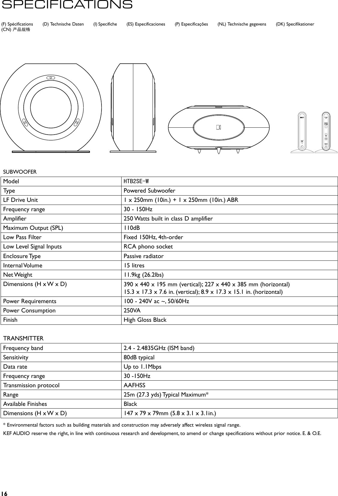 16(F) Spécifications       (D) Technische Daten       (I) Specifiche       (ES) Especificaciones       (P) Especificações       (NL) Technische gegevens       (DK) Specifikationer(CN) 产品规格SPECIFICATIONSSUBWOOFERModel HTB2SE-WType Powered SubwooferLF Drive Unit 1 x 250mm (10in.) + 1 x 250mm (10in.) ABR Frequency range 30 - 150HzAmplifier 250 Watts built in class D amplifierMaximum Output (SPL)   110dBLow Pass Filter Fixed 150Hz, 4th-order Low Level Signal Inputs RCA phono socketEnclosure Type Passive radiatorInternal Volume 15 litresNet Weight 11.9kg (26.2lbs)Dimensions (H x W x D)  390 x 440 x 195 mm (vertical); 227 x 440 x 385 mm (horizontal)15.3 x 17.3 x 7.6 in. (vertical); 8.9 x 17.3 x 15.1 in. (horizontal)Power Requirements 100 - 240V ac ~, 50/60HzPower Consumption 250VAFinish High Gloss BlackTRANSMITTERFrequency band 2.4 - 2.4835GHz (ISM band)Sensitivity 80dB typicalData rate Up to 1.1Mbps Frequency range 30 -150HzTransmission protocol AAFHSSRange 25m (27.3 yds) Typical Maximum* Available Finishes BlackDimensions (H x W x D) 147 x 79 x 79mm (5.8 x 3.1 x 3.1in.)* Environmental factors such as building materials and construction may adversely affect wireless signal range.KEF AUDIO reserve the right, in line with continuous research and development, to amend or change specifications without prior notice. E. &amp; O.E. 