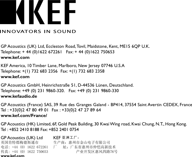 GP Acoustics (UK) Ltd, Eccleston Road, Tovil, Maidstone, Kent, ME15 6QP U.K. Telephone: + 44 (0)1622 672261   Fax: + 44 (0)1622 750653www.kef.comKEF America, 10 Timber Lane, Marlboro, New Jersey 07746 U.S.A Telephone: +(1) 732 683 2356  Fax: +(1) 732 683 2358www.kef.comGP Acoustics GmbH, Heinrichstraße 51, D-44536 Lünen, Deutschland. Telephone: +49 (0) 231 9860-320.   Fax: +49 (0) 231 9860-330www.kefaudio.deGP Acoustics (France) SAS, 39 Rue des Granges Galand - BP414, 37554 Saint Avertin CEDEX, France Tel : +33(0)2 47 80 49 01  Fax : +33(0)2 47 27 89 64www.kef.com/France/GP Acoustics (HK) Limited, 6F, Gold Peak Building, 30 Kwai Wing road, Kwai Chung, N.T., Hong Kong.Tel : +852 2410 8188 Fax: +852 2401 0754GP Acoustics (UK) Ltd 英国肯特郡梅德斯通市电话: +44 (0) 1622 672261传真: +44 (0) 1622 750653KEF 亚洲工厂：生产商：惠州市金山电子有限公司厂   址：广东省惠州市仲恺高新技术            产业开发区惠风四路76号www.kef.com
