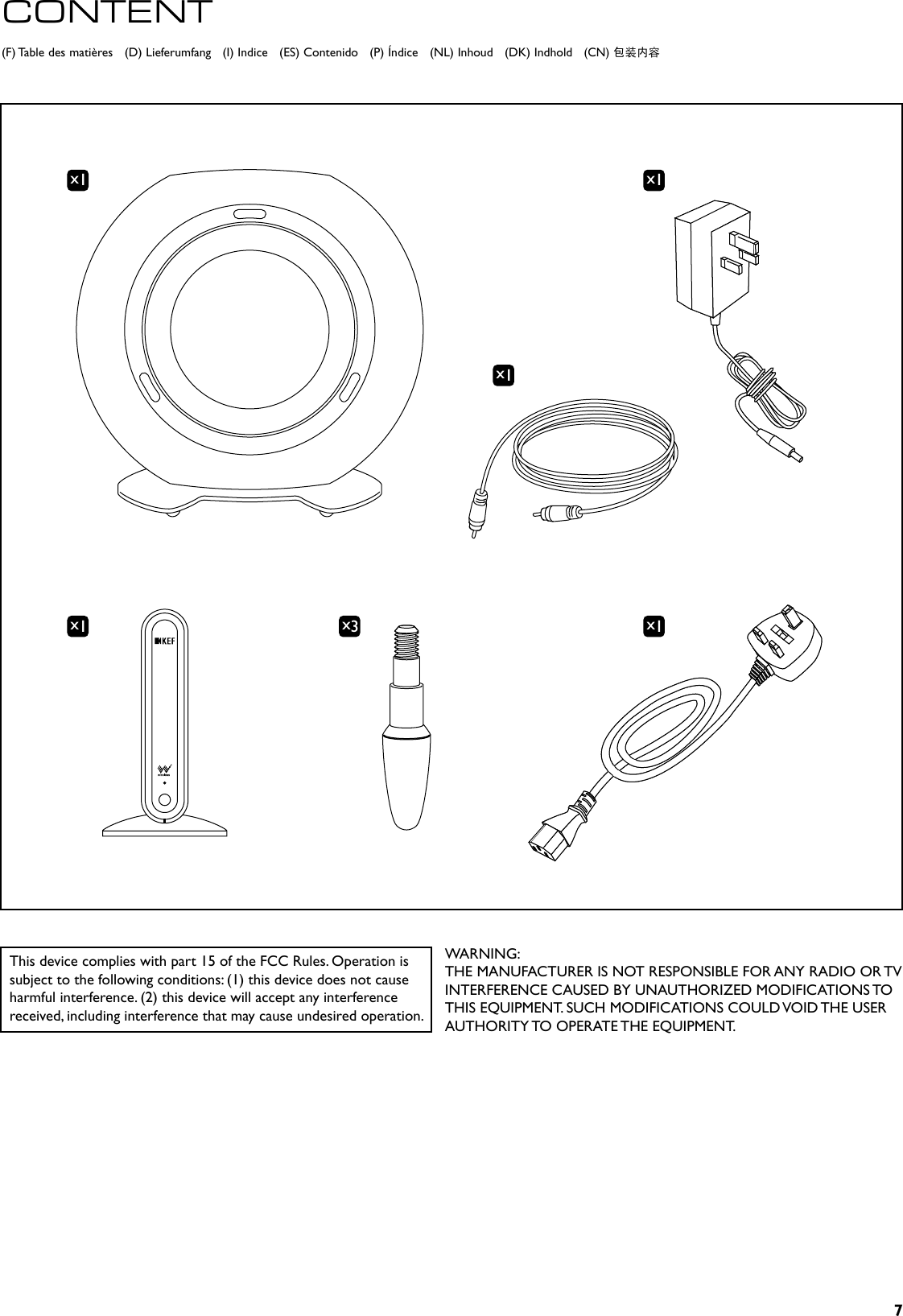 7x1x1x1x1x3x1(F) Table des matières   (D) Lieferumfang   (I) Indice   (ES) Contenido   (P) Índice   (NL) Inhoud   (DK) Indhold   (CN) 包装内容CONTENTThis device complies with part 15 of the FCC Rules. Operation is subject to the following conditions: (1) this device does not cause harmful interference. (2) this device will accept any interference received, including interference that may cause undesired operation.WARNING:THE MANUFACTURER IS NOT RESPONSIBLE FOR ANY RADIO OR TV INTERFERENCE CAUSED BY UNAUTHORIZED MODIFICATIONS TO THIS EQUIPMENT. SUCH MODIFICATIONS COULD VOID THE USER AUTHORITY TO OPERATE THE EQUIPMENT.