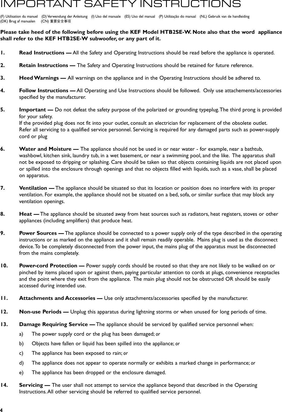 4(F) Utilisation du manuel    (D) Verwendung der Anleitung    (I) Uso del manuale    (ES) Uso del manual    (P) Utilização do manual    (NL) Gebruik van de handleiding     (DK) Brug af manualen     (CN) 重要安全事项IMPORTANT SAFET Y INSTRUCTIONSPlease take heed of the following before using the KEF Model HTB2SE-W. Note also that the word  appliance   shall refer to the KEF HTB2SE-W subwoofer, or any part of it.1.  Read Instructions — All the Safety and Operating Instructions should be read before the appliance is operated.2.  Retain Instructions — The Safety and Operating Instructions should be retained for future reference.3.  Heed Warnings — All warnings on the appliance and in the Operating Instructions should be adhered to.4.  Follow Instructions — All Operating and Use Instructions should be followed.  Only use attachements/accessories specified by the manufacturer.5.  Important — Do not defeat the safety purpose of the polarized or grounding typeplug. The third prong is provided for your safety.  If the provided plug does not fit into your outlet, consult an electrician for replacement of the obsolete outlet.  Refer all servicing to a qualified service personnel. Servicing is required for any damaged parts such as power-supply cord or plug6.  Water and Moisture — The appliance should not be used in or near water - for example, near a bathtub, washbowl, kitchen sink, laundry tub, in a wet basement, or near a swimming pool, and the like.  The apparatus shall not be exposed to dripping or splashing. Care should be taken so that objects containing liquids are not placed upon or spilled into the enclosure through openings and that no objects filled with liquids, such as a vase, shall be placed on apparatus.7.  Ventilation — The appliance should be situated so that its location or position does no interfere with its proper ventilation. For example, the appliance should not be situated on a bed, sofa, or similar surface that may block any ventilation openings.8.  Heat — The appliance should be situated away from heat sources such as radiators, heat registers, stoves or other appliances (including amplifiers) that produce heat.9.  Power Sources — The appliance should be connected to a power supply only of the type described in the operating instructions or as marked on the appliance and it shall remain readily operable.  Mains plug is used as the disconnect device. To be completely disconnected from the power input, the mains plug of the apparatus must be disconnected from the mains completely.10.  Power-cord Protection — Power supply cords should be routed so that they are not likely to be walked on or pinched by items placed upon or against them, paying particular attention to cords at plugs, convenience receptacles and the point where they exit from the appliance.  The main plug should not be obstructed OR should be easily accessed during intended use.11.  Attachments and Accessories — Use only attachments/accessories specified by the manufacturer.12.  Non-use Periods — Unplug this apparatus during lightning storms or when unused for long periods of time.13.  Damage Requiring Service — The appliance should be serviced by qualified service personnel when:a)  The power supply cord or the plug has been damaged; orb)  Objects have fallen or liquid has been spilled into the appliance; orc)  The appliance has been exposed to rain; ord)  The appliance does not appear to operate normally or exhibits a marked change in performance; ore)  The appliance has been dropped or the enclosure damaged.14.  Servicing — The user shall not attempt to service the appliance beyond that described in the Operating Instructions. All other servicing should be referred to qualified service personnel.