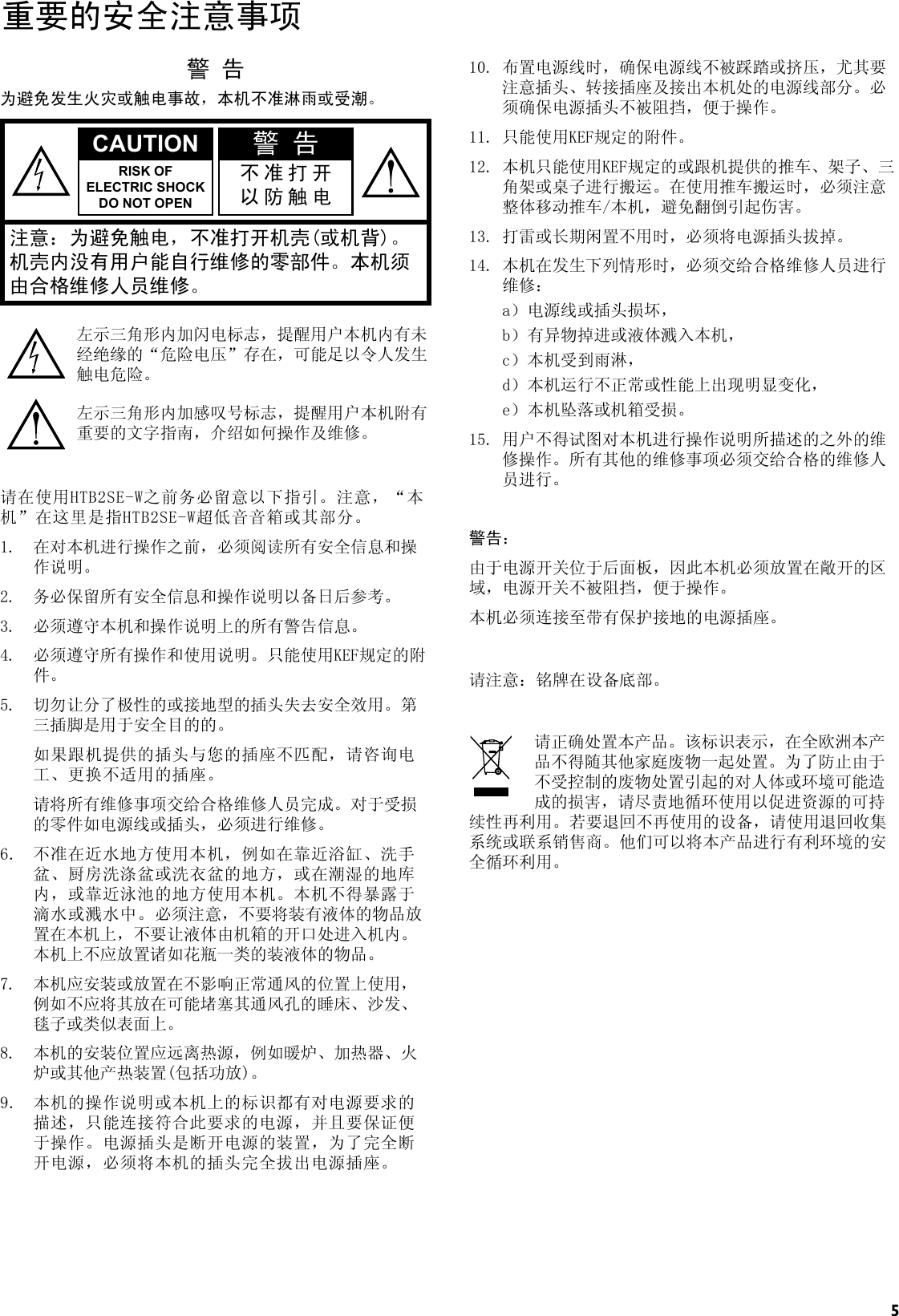 5重要的安全注意事项警 告为避免发生火灾或触电事故，本机不准淋雨或受潮。CAUTION 警 告RISK OFELECTRIC SHOCK DO NOT OPEN不准打开以防触电注意：为避免触电，不准打开机壳(或机背)。机壳内没有用户能自行维修的零部件。本机须由合格维修人员维修。左示三角形内加闪电标志，提醒用户本机内有未经绝缘的“危险电压”存在，可能足以令人发生触电危险。左示三角形内加感叹号标志，提醒用户本机附有重要的文字指南，介绍如何操作及维修。请在使用HTB2SE-W之前务必留意以下指引。注意，“本机”在这里是指HTB2SE-W超低音音箱或其部分。1.  在对本机进行操作之前，必须阅读所有安全信息和操作说明。2.  务必保留所有安全信息和操作说明以备日后参考。3.  必须遵守本机和操作说明上的所有警告信息。4.  必须遵守所有操作和使用说明。只能使用KEF规定的附件。5.  切勿让分了极性的或接地型的插头失去安全效用。第三插脚是用于安全目的的。  如果跟机提供的插头与您的插座不匹配，请咨询电工、更换不适用的插座。  请将所有维修事项交给合格维修人员完成。对于受损的零件如电源线或插头，必须进行维修。6.  不准在近水地方使用本机，例如在靠近浴缸、洗手盆、厨房洗涤盆或洗衣盆的地方，或在潮湿的地库内，或靠近泳池的地方使用本机。本机不得暴露于滴水或溅水中。必须注意，不要将装有液体的物品放置在本机上，不要让液体由机箱的开口处进入机内。本机上不应放置诸如花瓶一类的装液体的物品。7.  本机应安装或放置在不影响正常通风的位置上使用，例如不应将其放在可能堵塞其通风孔的睡床、沙发、毯子或类似表面上。8.  本机的安装位置应远离热源，例如暖炉、加热器、火炉或其他产热装置(包括功放)。9.  本机的操作说明或本机上的标识都有对电源要求的描述，只能连接符合此要求的电源，并且要保证便于操作。电源插头是断开电源的装置，为了完全断开电源，必须将本机的插头完全拔出电源插座。10. 布置电源线时，确保电源线不被踩踏或挤压，尤其要注意插头、转接插座及接出本机处的电源线部分。必须确保电源插头不被阻挡，便于操作。11. 只能使用KEF规定的附件。12. 本机只能使用KEF规定的或跟机提供的推车、架子、三角架或桌子进行搬运。在使用推车搬运时，必须注意整体移动推车/本机，避免翻倒引起伤害。13. 打雷或长期闲置不用时，必须将电源插头拔掉。14. 本机在发生下列情形时，必须交给合格维修人员进行维修：  a）电源线或插头损坏，  b）有异物掉进或液体溅入本机，  c）本机受到雨淋，  d）本机运行不正常或性能上出现明显变化，  e）本机坠落或机箱受损。15. 用户不得试图对本机进行操作说明所描述的之外的维修操作。所有其他的维修事项必须交给合格的维修人员进行。警告：由于电源开关位于后面板，因此本机必须放置在敞开的区域，电源开关不被阻挡，便于操作。本机必须连接至带有保护接地的电源插座。请注意：铭牌在设备底部。请正确处置本产品。该标识表示，在全欧洲本产品不得随其他家庭废物一起处置。为了防止由于不受控制的废物处置引起的对人体或环境可能造成的损害，请尽责地循环使用以促进资源的可持续性再利用。若要退回不再使用的设备，请使用退回收集系统或联系销售商。他们可以将本产品进行有利环境的安全循环利用。