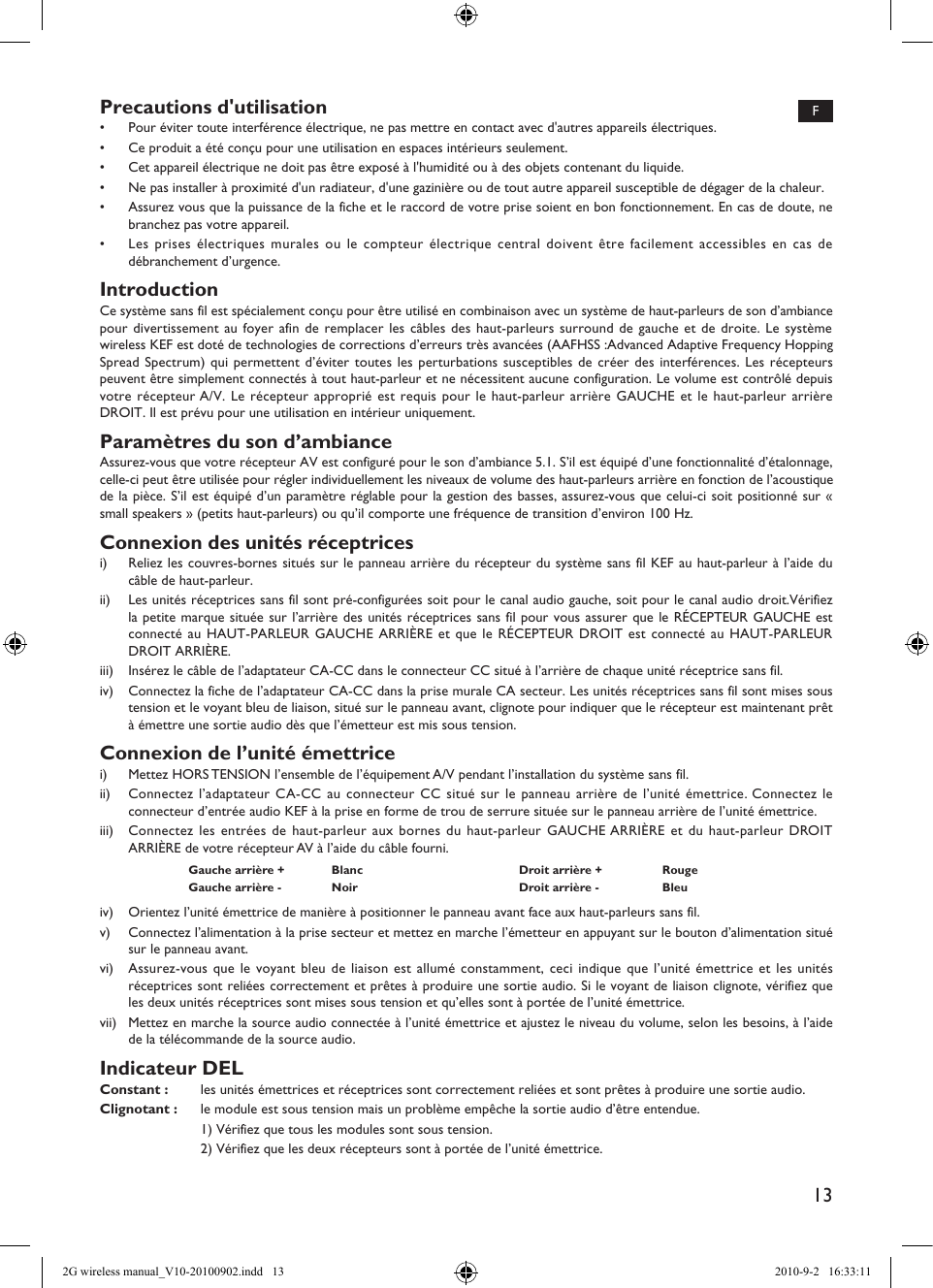 13Precautions d&apos;utilisation•  Pour éviter toute interférence électrique, ne pas mettre en contact avec d&apos;autres appareils électriques.•  Ce produit a été conçu pour une utilisation en espaces intérieurs seulement.•  Cet appareil électrique ne doit pas être exposé à l&apos;humidité ou à des objets contenant du liquide.•  Ne pas installer à proximité d&apos;un radiateur, d&apos;une gazinière ou de tout autre appareil susceptible de dégager de la chaleur.•  Assurez vous que la puissance de la fiche et le raccord de votre prise soient en bon fonctionnement. En cas de doute, ne branchez pas votre appareil.•  Les prises électriques murales ou le compteur électrique central doivent être facilement accessibles en cas de débranchement d’urgence.IntroductionCe système sans fil est spécialement conçu pour être utilisé en combinaison avec un système de haut-parleurs de son d’ambiance pour divertissement au foyer afin de remplacer les câbles des haut-parleurs surround de gauche et de droite. Le système wireless KEF est doté de technologies de corrections d’erreurs très avancées (AAFHSS :Advanced Adaptive Frequency Hopping Spread Spectrum) qui permettent d’éviter toutes les perturbations susceptibles de créer des interférences. Les récepteurs peuvent être simplement connectés à tout haut-parleur et ne nécessitent aucune configuration. Le volume est contrôlé depuis votre récepteur A/V. Le récepteur approprié est requis pour le haut-parleur arrière GAUCHE et le haut-parleur arrière DROIT. Il est prévu pour une utilisation en intérieur uniquement.Paramètres du son d’ambianceAssurez-vous que votre récepteur AV est configuré pour le son d’ambiance 5.1. S’il est équipé d’une fonctionnalité d’étalonnage, celle-ci peut être utilisée pour régler individuellement les niveaux de volume des haut-parleurs arrière en fonction de l’acoustique de la pièce. S’il est équipé d’un paramètre réglable pour la gestion des basses, assurez-vous que celui-ci soit positionné sur « small speakers » (petits haut-parleurs) ou qu’il comporte une fréquence de transition d’environ 100 Hz.Connexion des unités réceptricesi)  Reliez les couvres-bornes situés sur le panneau arrière du récepteur du système sans fil KEF au haut-parleur à l’aide du câble de haut-parleur.ii)  Les unités réceptrices sans fil sont pré-configurées soit pour le canal audio gauche, soit pour le canal audio droit.Vérifiez la petite marque située sur l’arrière des unités réceptrices sans fil pour vous assurer que le RÉCEPTEUR GAUCHE est connecté au HAUT-PARLEUR GAUCHE ARRIÈRE et que le RÉCEPTEUR DROIT est connecté au HAUT-PARLEUR DROIT ARRIÈRE.iii)  Insérez le câble de l’adaptateur CA-CC dans le connecteur CC situé à l’arrière de chaque unité réceptrice sans fil.iv)  Connectez la fiche de l’adaptateur CA-CC dans la prise murale CA secteur. Les unités réceptrices sans fil sont mises sous tension et le voyant bleu de liaison, situé sur le panneau avant, clignote pour indiquer que le récepteur est maintenant prêt à émettre une sortie audio dès que l’émetteur est mis sous tension.Connexion de l’unité émettricei)  Mettez HORS TENSION l’ensemble de l’équipement A/V pendant l’installation du système sans fil.ii)  Connectez l’adaptateur CA-CC au connecteur CC situé sur le panneau arrière de l’unité émettrice. Connectez le connecteur d’entrée audio KEF à la prise en forme de trou de serrure située sur le panneau arrière de l’unité émettrice.iii)  Connectez les entrées de haut-parleur aux bornes du haut-parleur GAUCHE ARRIÈRE et du haut-parleur DROIT ARRIÈRE de votre récepteur AV à l’aide du câble fourni.Gauche arrière + Blanc Droit arrière + RougeGauche arrière - Noir Droit arrière - Bleuiv)  Orientez l’unité émettrice de manière à positionner le panneau avant face aux haut-parleurs sans fil.v)  Connectez l’alimentation à la prise secteur et mettez en marche l’émetteur en appuyant sur le bouton d’alimentation situé sur le panneau avant.vi)  Assurez-vous que le voyant bleu de liaison est allumé constamment, ceci indique que l’unité émettrice et les unités réceptrices sont reliées correctement et prêtes à produire une sortie audio. Si le voyant de liaison clignote, vérifiez que les deux unités réceptrices sont mises sous tension et qu’elles sont à portée de l’unité émettrice.vii)  Mettez en marche la source audio connectée à l’unité émettrice et ajustez le niveau du volume, selon les besoins, à l’aide de la télécommande de la source audio.Indicateur DELConstant :  les unités émettrices et réceptrices sont correctement reliées et sont prêtes à produire une sortie audio.Clignotant :  le module est sous tension mais un problème empêche la sortie audio d’être entendue.  1) Vérifiez que tous les modules sont sous tension.  2) Vérifiez que les deux récepteurs sont à portée de l’unité émettrice.F2G wireless manual_V10-20100902.indd   13 2010-9-2   16:33:11