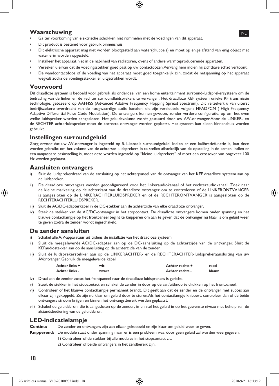 18Waarschuwing•  Ga ter voorkoming van elektrische schokken niet rommelen met de voedingen van dit apparaat.•  Dit product is bestemd voor gebruik binnenshuis.•  Dit elektrische apparaat mag niet worden blootgesteld aan water(druppels) en moet op enige afstand van enig object met water erin worden opgesteld.•  Installeer het apparaat niet in de nabijheid van radiatoren, ovens of andere warmteproducerende apparaten.•  Verzeker u ervan dat de voedingsstekker goed past op uw contactdozen.Vervang hem indien hij zichtbare schad vertoont.•  De wandcontactdoos of de voeding van het apparaat moet goed toegankelijk zijn, zodat de netspanning op het apparaat wegvalt zodra de voedingsstekker er uitgetrokken wordt.VoorwoordDit draadloze systeem is bedoeld voor gebruik als onderdeel van een home entertainment surround-luidsprekersysteem om de bedrading van de linker en de rechter surroundluidsprekers te vervangen. Het draadloze KEF systeem unieke RF transmissie technologie, gebaseerd op AAFHSS (Advanced Adative Frequency Hopping Spread Spectrum). Dit verzekert u van uiterst bedrijfszekere overdracht van de hoogwaardige audio kanalen, die zijn versleuteld volgens HFADPCM ( High Frequency Adaptive Differential Pulse Code Modulation). De ontvangers kunnen gewoon, zonder verdere configuratie, op om het even welke luidspreker worden aangesloten. Het geluidsvolume wordt gestuurd door uw A/V-ontvanger.Voor de LINKER- en de RECHTER achterluidspreker moet de correcte ontvanger worden geplaatst. Het systeem kan alleen binnenshuis worden gebruikt.Instellingen surroundgeluidZorg ervoor dat uw AV-ontvanger is ingesteld op 5.1-kanaals surroundgeluid. Indien er een kalibratiefunctie is, kan deze worden gebruikt om het volume van de achterste luidsprekers in te stellen afhankelijk van de opstelling in de kamer. Indien er een aanpasbare basinstelling is, moet deze worden ingesteld op “kleine luidsprekers” of moet een crossover van ongeveer 100 Hz worden geplaatst.Aansluiten ontvangersi)  Sluit de luidsprekerdraad van de aansluiting op het achterpaneel van de ontvanger van het KEF draadloze systeem aan op de luidspreker.ii)  De draadloze ontvangers werden geconfigureerd voor het linkeraudiokanaal of het rechteraudiokanaal. Zoek naar de kleine markering op de achterkant van de draadloze ontvanger om te controleren of de LINKERONTVANGER is aangesloten op de LINKERACHTERLUIDSPREKER en of de RECHTERONTVANGER is aangesloten op de RECHTERACHTERLUIDSPREKER.iii)  Sluit de AC/DC-adapterkabel in de DC-stekker aan de achterzijde van elke draadloze ontvanger.iv)  Steek de stekker van de AC/DC-ontvanger in het stopcontact. De draadloze ontvangers komen onder spanning en het blauwe contactlampje op het frontpaneel begint te knipperen om aan te geven dat de ontvanger nu klaar is om geluid weer te geven zodra de zender wordt ingeschakeld.De zender aansluiteni)  Schakel alle A/V-apparatuur uit tijdens de installatie van het draadloze systeem.ii)  Sluit de meegeleverde AC/DC-adapter aan op de DC-aansluiting op de achterzijde van de ontvanger. Sluit de KEFaudiostekker aan op de aansluiting op de achterzijde van de zender.iii)  Sluit de luidsprekerstekker aan op de LINKERACHTER- en de RECHTERACHTER-luidsprekeraansluiting van uw AVontvanger. Gebruik de meegeleverde kabel.Achter links +  wit Achter rechts +  roodAchter links -  zwart Achter rechts -  blauwiv)  Draai aan de zender zodat het frontpaneel naar de draadloze luidsprekers is gericht.v)  Steek de stekker in het stopcontact en schakel de zender in door op de aan/uitknop te drukken op het frontpaneel.vi)  Controleer of het blauwe contactlampje permanent brandt. Dit geeft aan dat de zender en de ontvanger met succes aan elkaar zijn gekoppeld. Ze zijn nu klaar om geluid door te sturen.Als het contactlampje knippert, controleer dan of de beide ontvangers stroom krijgen en binnen het ontvangstbereik werden geplaatst.vii)  Schakel de geluidsbron, die is aangesloten op de zender, in en stel het geluid in op het gewenste niveau met behulp van de afstandsbediening van de geluidsbron.LED-indicatielampjeContinu:   De zender en ontvangers zijn aan elkaar gekoppeld en zijn klaar om geluid weer te geven.Knipperend:   De module staat onder spanning maar er is een probleem waardoor geen geluid zal worden weergegeven.  1) Controleer of de stekker bij alle modules in het stopcontact zit.  2) Controleer of beide ontvangers in het zendbereik zijn.NL2G wireless manual_V10-20100902.indd   18 2010-9-2   16:33:12