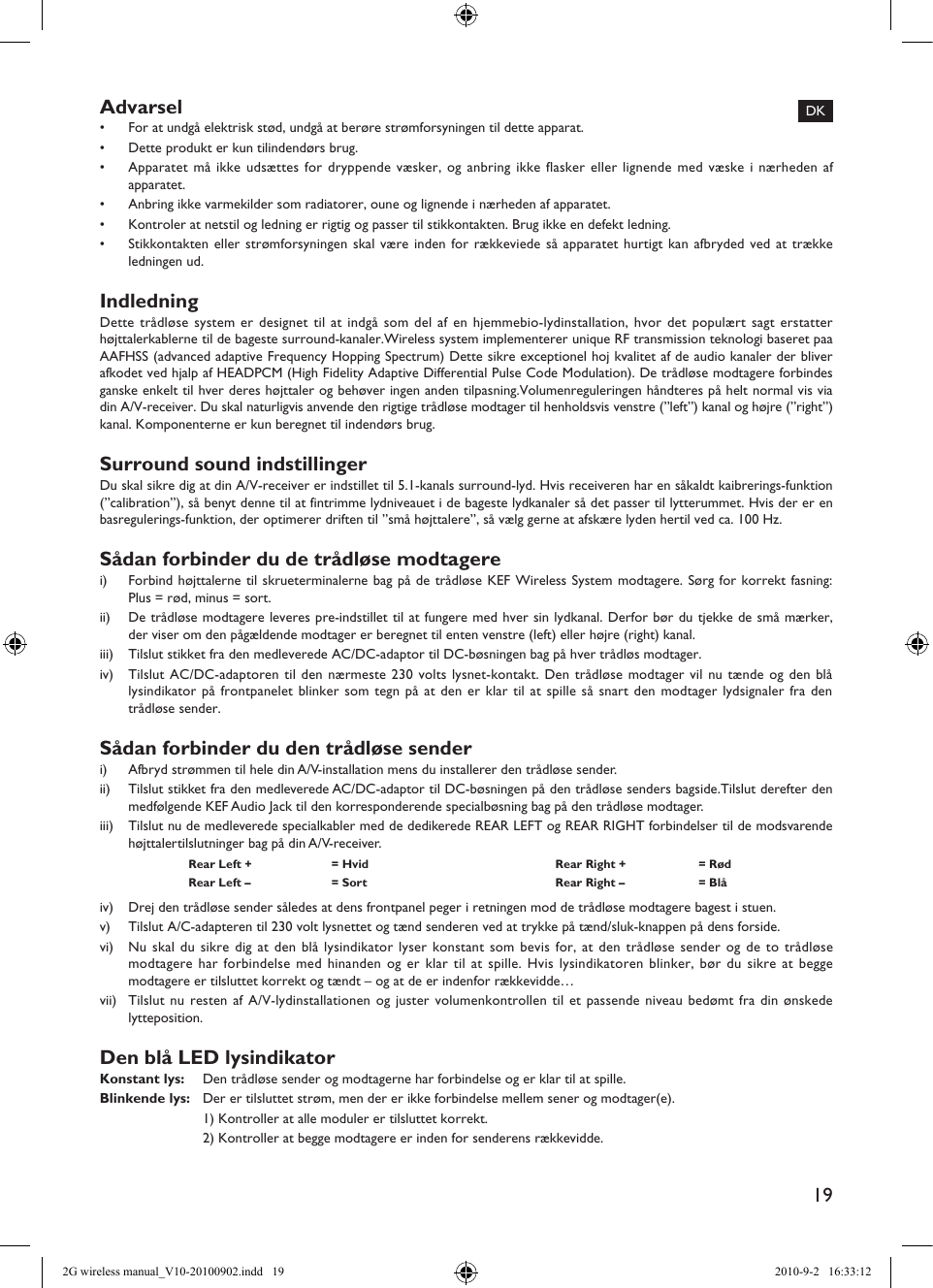 19Advarsel•  For at undgå elektrisk stød, undgå at berøre strømforsyningen til dette apparat.•  Dette produkt er kun tilindendørs brug.•  Apparatet må ikke udsættes for dryppende væsker, og anbring ikke flasker eller lignende med væske i nærheden af apparatet.•  Anbring ikke varmekilder som radiatorer, oune og lignende i nærheden af apparatet.•  Kontroler at netstil og ledning er rigtig og passer til stikkontakten. Brug ikke en defekt ledning.•  Stikkontakten eller strømforsyningen skal være inden for rækkeviede så apparatet hurtigt kan afbryded ved at trække ledningen ud.IndledningDette trådløse system er designet til at indgå som del af en hjemmebio-lydinstallation, hvor det populært sagt erstatter højttalerkablerne til de bageste surround-kanaler.Wireless system implementerer unique RF transmission teknologi baseret paa AAFHSS (advanced adaptive Frequency Hopping Spectrum) Dette sikre exceptionel hoj kvalitet af de audio kanaler der bliver afkodet ved hjalp af HEADPCM (High Fidelity Adaptive Differential Pulse Code Modulation). De trådløse modtagere forbindes ganske enkelt til hver deres højttaler og behøver ingen anden tilpasning.Volumenreguleringen håndteres på helt normal vis via din A/V-receiver. Du skal naturligvis anvende den rigtige trådløse modtager til henholdsvis venstre (”left”) kanal og højre (”right”) kanal. Komponenterne er kun beregnet til indendørs brug.Surround sound indstillingerDu skal sikre dig at din A/V-receiver er indstillet til 5.1-kanals surround-lyd. Hvis receiveren har en såkaldt kaibrerings-funktion (”calibration”), så benyt denne til at fintrimme lydniveauet i de bageste lydkanaler så det passer til lytterummet. Hvis der er en basregulerings-funktion, der optimerer driften til ”små højttalere”, så vælg gerne at afskære lyden hertil ved ca. 100 Hz.Sådan forbinder du de trådløse modtagerei)  Forbind højttalerne til skrueterminalerne bag på de trådløse KEF Wireless System modtagere. Sørg for korrekt fasning: Plus = rød, minus = sort.ii)  De trådløse modtagere leveres pre-indstillet til at fungere med hver sin lydkanal. Derfor bør du tjekke de små mærker, der viser om den pågældende modtager er beregnet til enten venstre (left) eller højre (right) kanal.iii)  Tilslut stikket fra den medleverede AC/DC-adaptor til DC-bøsningen bag på hver trådløs modtager.iv)  Tilslut AC/DC-adaptoren til den nærmeste 230 volts lysnet-kontakt. Den trådløse modtager vil nu tænde og den blå lysindikator på frontpanelet blinker som tegn på at den er klar til at spille så snart den modtager lydsignaler fra den trådløse sender.Sådan forbinder du den trådløse senderi)  Afbryd strømmen til hele din A/V-installation mens du installerer den trådløse sender.ii)  Tilslut stikket fra den medleverede AC/DC-adaptor til DC-bøsningen på den trådløse senders bagside.Tilslut derefter den medfølgende KEF Audio Jack til den korresponderende specialbøsning bag på den trådløse modtager.iii)  Tilslut nu de medleverede specialkabler med de dedikerede REAR LEFT og REAR RIGHT forbindelser til de modsvarende højttalertilslutninger bag på din A/V-receiver.Rear Left +  = Hvid Rear Right +  = RødRear Left –  = Sort Rear Right –  = Blåiv)  Drej den trådløse sender således at dens frontpanel peger i retningen mod de trådløse modtagere bagest i stuen.v)  Tilslut A/C-adapteren til 230 volt lysnettet og tænd senderen ved at trykke på tænd/sluk-knappen på dens forside.vi)  Nu skal du sikre dig at den blå lysindikator lyser konstant som bevis for, at den trådløse sender og de to trådløse modtagere har forbindelse med hinanden og er klar til at spille. Hvis lysindikatoren blinker, bør du sikre at begge modtagere er tilsluttet korrekt og tændt – og at de er indenfor rækkevidde…vii)  Tilslut nu resten af A/V-lydinstallationen og juster volumenkontrollen til et passende niveau bedømt fra din ønskede lytteposition.Den blå LED lysindikatorKonstant lys:  Den trådløse sender og modtagerne har forbindelse og er klar til at spille.Blinkende lys:  Der er tilsluttet strøm, men der er ikke forbindelse mellem sener og modtager(e).  1) Kontroller at alle moduler er tilsluttet korrekt.  2) Kontroller at begge modtagere er inden for senderens rækkevidde.DK2G wireless manual_V10-20100902.indd   19 2010-9-2   16:33:12