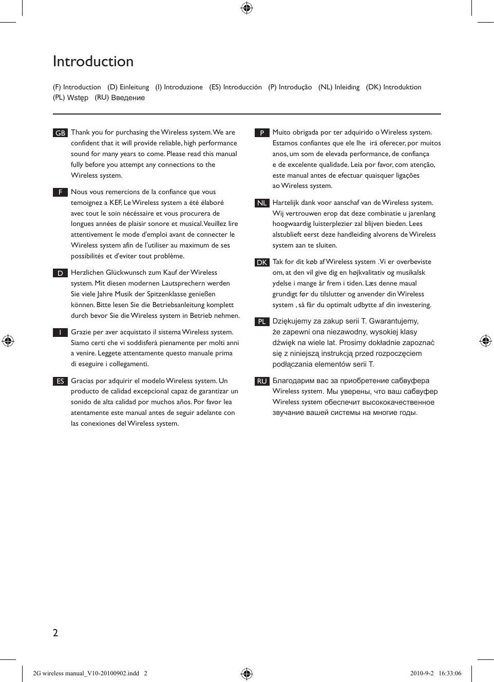2(F) Introduction   (D) Einleitung   (I) Introduzione   (ES) Introducción   (P) Introdução   (NL) Inleiding   (DK) Introduktion   (PL) Wstęp   (RU) ВведениеIntroductionGB Thank you for purchasing the Wireless system. We are confident that it will provide reliable, high performance sound for many years to come. Please read this manual fully before you attempt any connections to the Wireless system. FNous vous remercions de la confiance que vous temoignez a KEF, Le Wireless system a été élaboré avec tout le soin nécéssaire et vous procurera de longues années de plaisir sonore et musical. Veuillez lire attentivement le mode d&apos;emploi avant de connecter le Wireless system afin de l&apos;utiliser au maximum de ses possibilités et d&apos;eviter tout problème. DHerzlichen Glückwunsch zum Kauf der Wireless system. Mit diesen modernen Lautsprechern werden Sie viele Jahre Musik der Spitzenklasse genießen können. Bitte lesen Sie die Betriebsanleitung komplett durch bevor Sie die Wireless system in Betrieb nehmen. IGrazie per aver acquistato il sistema Wireless system. Siamo certi che vi soddisferà pienamente per molti anni a venire. Leggete attentamente questo manuale prima di eseguire i collegamenti. ES Gracias por adquirir el modelo Wireless system. Un producto de calidad excepcional capaz de garantizar un sonido de alta calidad por muchos años. Por favor lea atentamente este manual antes de seguir adelante con las conexiones del Wireless system. PMuito obrigada por ter adquirido o Wireless system.  Estamos confiantes que ele lhe  irá oferecer, por muitos anos, um som de elevada performance, de confiança e de excelente qualidade. Leia por favor, com atenção, este manual antes de efectuar quaisquer ligações ao Wireless system. NL Hartelijk dank voor aanschaf van de Wireless system. Wij vertrouwen erop dat deze combinatie u jarenlang hoogwaardig luisterplezier zal blijven bieden. Lees alstublieft eerst deze handleiding alvorens de Wireless system aan te sluiten. DK Tak for dit køb af Wireless system . Vi er overbeviste om, at den vil give dig en højkvalitativ og musikalsk ydelse i mange år frem i tiden. Læs denne maual grundigt før du tilslutter og anvender din Wireless system , så får du optimalt udbytte af din investering. PL Dziękujemy za zakup serii T. Gwarantujemy, że zapewni ona niezawodny, wysokiej klasy dźwięk na wiele lat. Prosimy dokładnie zapoznać się z niniejszą instrukcją przed rozpoczęciem podłączania elementów serii T.RU Благодарим вас за приобретение сабвуфера Wireless system. Мы уверены, что ваш сабвуфер Wireless system обеспечит высококачественное звучание вашей системы на многие годы.2G wireless manual_V10-20100902.indd   2 2010-9-2   16:33:06