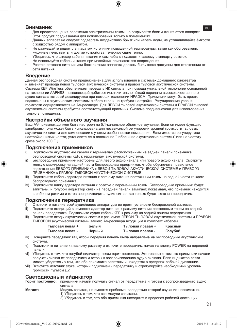 21RUВнимание: •  Для предотвращения поражения электрическим током, не вскрывайте блок интания этого аппарата.•  Этот продукт предназначен для исполъзования только в помещениях.•  Данный аппарат не следует подвергать воздействию брызг или капель воды, не устанавливайте ёмкости с жидкостью рядом с аппаратом.•  Не размещайте рядом с аппаратом источники повышенной температуры, такие как обогреватели, кухонные печи, плиты и другие устройства, генерирующие тепло.•  Убедитесь, что штекер кабеля питания и сам кабель подходят к вашему стандарту розеток.  Не используйте кабель интания при малейших признаках его повреждения.•  Розетка сетевого питания или блок пигания аппарата должны быть легко доступны для отключения от сети питания.ВведениеДанная беспроводная система предназначена для использования в системах домашнего кинотеатра и заменяет провода левой тыловой акустической системы и правой тыловой акустической системы. Система КЕF Wіге1еss обеспечивает передачу ИК сигнала при помощи уникальной технологии основанной на технологии ААFНЅЅ, позволяющей добиться исключительно чëткой передачи высококачественного аудио сигнала который декодируется при помощи технологии НРАDСМ. Приемники могут быть просто подключены к акустическим системам любого типа и не требуют настройки. Регулирование уровня громкости осуществляется на АV-ресивере. Для ЛЕВОИ тыловой акустической системы и ПРАВОИ тыловой акустической системы требуется соответствующий приемник. Система предназначена для использования только в помещении.Настройки объемного звучанияВаш АV-приемник должен быть настроен на 5.1-канальное объемное звучание. Если он имеет функцию калибровки, она может быть использована для независимой регулировки уровней громкости тыловых акустических систем для компенсации с учетом особенностеи помещения. Если имеется регулируемая настройка низких частот, установите ее в положение “небольшие акустические системы” или на частоту среза около 100 ГцПодключение приемникові)  Подключите акустические кабели к терминалам расположенным на задней панели приемника беспроводной системы КЕF, к терминалам акустической системы.іі)  Беспроводные приемники настроены для левого аудио канала или правого аудио канала. Смотрите мелкую маркировку на задней части беспроводных приемников, чтобы обеспечить правильное подключение ЛВВОГО ПРИЕМНИКА к ЛЕВОЙ ТЫЛОВОЙ АКУСТИЧЕСКОЙ СИСТЕМЕ и ПРАВОГО ПРИЕМНИКА к ЛPAВОЙ ТЫЛОВОЙ АКУСТИЧЕСКОЙ СИСТЕМЕ.ііі)  Подключите кабель адаптера питания к разъему питания постоянным током на задней части каждого беспроводного приемника.іv)  Подключите вилку адаптера питания к розетке с переменным током. Беспроводные приемники будут запитаны, и голубой индикатор связи на передней панели замигает, показывая, что приёмник находится в рабочем режиме и готов воспроизводить аудио сигнал как только будет включен передатчик.Подключение передатчикаі)  Отключите питание всей аудио/видео аппаратуры во время установки беспроводной системы.іі)  Подключите входящий в комплект адаптер питания к разьему питания постоянным током на задней панели передатчика. Подключите аудио кабель КЕF к разьему на задней панели передатчика . ііі)  Подключите входы акустических систем к разьемам ЛЕВОИ ТЬІЛОВОИ акустической системы и ПРАВОЙ ТЫЛОВОИ акустической системы вашего АV-ресивера входящим в комплект кабелем.Тыловая левая + Белый Тыловая правая + КрасныйТыловая левая - Черный Тыловая правая - Голубойіv)  Поверните передатчик так, чтобы передняя панель была направлена на беспроводные акустические системы.v)  Подключите питание к главному разьему и включите передатчик, нажав на кнопку РОWER на передней панели.vі)  Убедитесь в том, что голубой нидикатор связи горит постоянно. Это говорит о том что приемники начали получать сигнал от передатчика и готовы к воспроизведению аудио сигнала. Если индикатор связи мигает, убедитесь в том, что оба приемника запитаны и находятся в пределах рабочей дистанции.vіі)  Включите источник звука, который подключен к передатчику и отрегулируйте необходимый уровень громкости пультом ДУ.Свeтодиодныи ийдикаторГорит постоянно:  приемники начали получать сигнал от передатчика и готовы к воспроизведению аудио сигнала.Мигает:  Модуль запитан, но имеется проблема, вследствие которой звучание невозможно.  1) Убедитесь в том, что все модули запитаны.  2) Убедитесь в том, что оба приемника находятся в пределах рабочей дистанции.2G wireless manual_V10-20100902.indd   21 2010-9-2   16:33:12