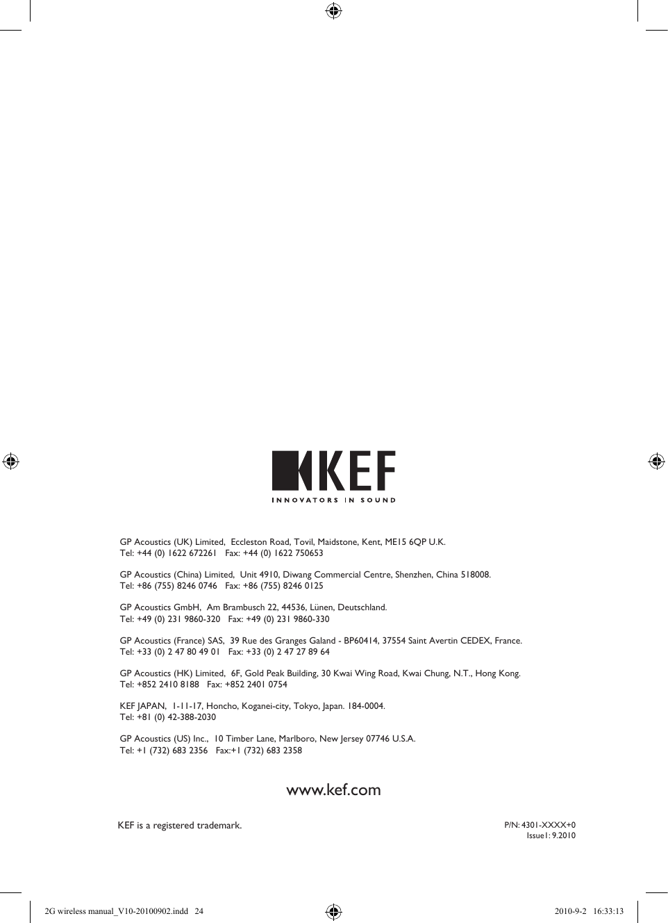 P/N: 4301-XXXX+0Issue1: 9.2010KEF is a registered trademark.GP Acoustics (UK) Limited,  Eccleston Road, Tovil, Maidstone, Kent, ME15 6QP U.K.   Tel: +44 (0) 1622 672261   Fax: +44 (0) 1622 750653GP Acoustics (China) Limited,  Unit 4910, Diwang Commercial Centre, Shenzhen, China 518008.   Tel: +86 (755) 8246 0746   Fax: +86 (755) 8246 0125GP Acoustics GmbH,  Am Brambusch 22, 44536, Lünen, Deutschland.   Tel: +49 (0) 231 9860-320   Fax: +49 (0) 231 9860-330GP Acoustics (France) SAS,  39 Rue des Granges Galand - BP60414, 37554 Saint Avertin CEDEX, France.   Tel: +33 (0) 2 47 80 49 01   Fax: +33 (0) 2 47 27 89 64GP Acoustics (HK) Limited,  6F, Gold Peak Building, 30 Kwai Wing Road, Kwai Chung, N.T., Hong Kong.   Tel: +852 2410 8188   Fax: +852 2401 0754KEF JAPAN,  1-11-17, Honcho, Koganei-city, Tokyo, Japan. 184-0004.   Tel: +81 (0) 42-388-2030GP Acoustics (US) Inc.,  10 Timber Lane, Marlboro, New Jersey 07746 U.S.A.   Tel: +1 (732) 683 2356   Fax:+1 (732) 683 2358www.kef.com2G wireless manual_V10-20100902.indd   24 2010-9-2   16:33:13