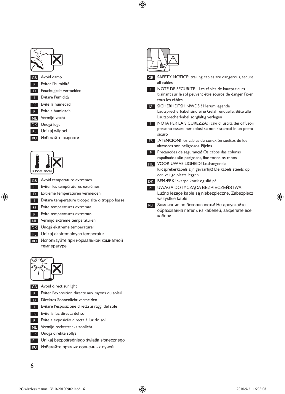 6GB Avoid dampFEviter l’humiditéDFeuchtigkeit vermeidenIEvitare l’umiditàES Evite la humedadPEvite a humidadeNL Vermijd vochtDK Undgå fugtPL Unikaj wilgociRU Избегайте сыростиGB SAFETY NOTICE! trailing cables are dangerous, secure all cablesFNOTE DE SECURITE ! Les câbles de hautparleurs traînant sur le sol peuvent être source de danger. Fixer tous les câblesDSICHERHEITSHINWEIS ! Herumliegende Lautsprecherkabel sind eine Gefahrenquelle. Bitte alle Lautsprecherkabel sorgfältig verlegenINOTA PER LA SICUREZZA: i cavi di uscita dei diffusori possono essere pericolosi se non sistemati in un posto sicuroES ¡ATENCION! los cables de conexión sueltos de los  altavoces son peligrosos. FíjelosPPrecauções de segurança! Os cabos das colunas  espalhados são perigosos, fixe todos os cabosNL VOOR UW VEILIGHEID! Loshangende luidsprekerkabels zijn gevaarlijk! De kabels steeds op een veilige plaats leggenDK BEMÆRK! skarpe knæk og slid påPL UWAGA DOTYCZĄCA BEZPIECZEŃSTWA! Luźno lezące kable są niebezpieczne. Zabezpiecz wszystkie kableRU Замечание по безопасности! Не допускайте образования петель из кабелей, закрепите все кабелиGB Avoid temperature extremesFEviter les températures extrêmesDExtreme Temperaturen vermeidenIEvitare temperature troppo alte o troppo basseES Evite temperaturas extremasPEvite temperaturas extremasNL Vermijd extreme temperaturenDK Undgå ekstreme temperaturerPL Unikaj ekstremalnych temperatur.RU Используйте при нормальной комнатной температуреGB Avoid direct sunlight FEviter l’exposition directe aux rayons du soleil DDirektes Sonnenlicht vermeidenIEvitare l’esposizione diretta ai raggi del sole ES Evite la luz directa del sol PEvite a exposição directa à luz do sol NL Vermijd rechtstreeks zonlicht DK Undgä direkte sollys PL Unikaj bezpośredniego światła słonecznegoRU Избегайте прямых солнечных лучей2G wireless manual_V10-20100902.indd   6 2010-9-2   16:33:08