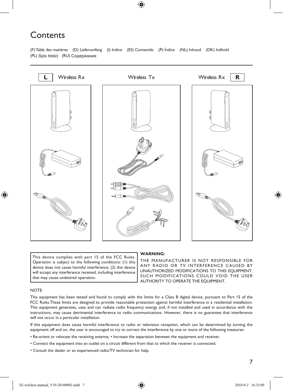 7LWireless Rx RWireless RxWireless Tx(F) Table des matières    (D) Lieferumfang    (I) Indice    (ES) Contenido    (P) Índice    (NL) Inhoud    (DK) Indhold (PL) Spis treści   (RU) СодержаниеContentsThis device complies with part 15 of the FCC Rules. Operation is subject to the following conditions: (1) this device does not cause harmful interference. (2) this device will accept any interference received, including interference that may cause undesired operation.WARNING:THE MANUFACTURER IS NOT RESPONSIBLE FOR ANY RADIO OR TV INTERFERENCE CAUSED BY UNAUTHORIZED MODIFICATIONS TO THIS EQUIPMENT. SUCH MODIFICATIONS COULD VOID THE USER AUTHORITY TO OPERATE THE EQUIPMENT.NOTE:This equipment has been tested and found to comply with the limits for a Class B digital device, pursuant to Part 15 of the FCC Rules.These limits are designed to provide reasonable protection against harmful interference in a residential installation.This equipment generates, uses and can radiate radio frequency energy and, if not installed and used in accordance with the instructions, may cause detrimental interference to radio communications. However, there is no guarantee that interference will not occur in a particular installation.If this equipment does cause harmful interference to radio or television reception, which can be determined by turning the equipment off and on, the user is encouraged to try to correct the interference by one or more of the following measures:• Re-orient or relocate the receiving antenna. • Increase the separation between the equipment and receiver.• Connect the equipment into an outlet on a circuit different from that to which the receiver is connected.• Consult the dealer or an experienced radio/TV technician for help.2G wireless manual_V10-20100902.indd   7 2010-9-2   16:33:09