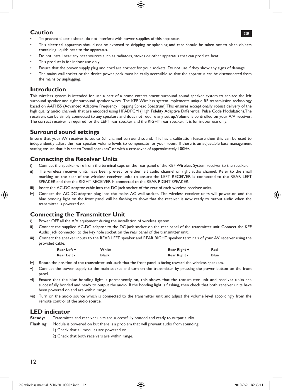 12GBCaution•  To prevent electric shock, do not interfere with power supplies of this apparatus.•  This electrical apparatus should not be exposed to dripping or splashing and care should be taken not to place objects containing liquids near to the apparatus.•  Do not install near any heat sources such as radiators, stoves or other apparatus that can produce heat.•  This product is for indoor use only.•  Ensure that the power supply plug and cord are correct for your sockets. Do not use if they show any signs of damage.•  The mains wall socket or the device power pack must be easily accessible so that the apparatus can be disconnected from the mains by unplugging.IntroductionThis wireless system is intended for use a part of a home entertainment surround sound speaker system to replace the left surround speaker and right surround speaker wires. The KEF Wireless system implements unique RF transmission technology based on AAFHSS (Advanced Adaptive Frequency Hopping Spread Spectrum).This ensures exceptionally robust delivery of the high quality audio channels that are encoded using HFADPCM (High Fidelity Adaptive Differential Pulse Code Modulation).The receivers can be simply connected to any speakers and does not require any set up.Volume is controlled on your A/V receiver. The correct receiver is required for the LEFT rear speaker and the RIGHT rear speaker. It is for indoor use only.Surround sound settingsEnsure that your AV receiver is set to 5.1 channel surround sound. If it has a calibration feature then this can be used to independently adjust the rear speaker volume levels to compensate for your room. If there is an adjustable bass management setting ensure that it is set to “small speakers” or with a crossover of approximately 100Hz.Connecting the Receiver Unitsi)  Connect the speaker wire from the terminal caps on the rear panel of the KEF Wireless System receiver to the speaker.ii)  The wireless receiver units have been pre-set for either left audio channel or right audio channel. Refer to the small marking on the rear of the wireless receiver units to ensure the LEFT RECEIVER is connected to the REAR LEFT SPEAKER and that the RIGHT RECEIVER is connected to the REAR RIGHT SPEAKER.iii)  Insert the AC-DC adaptor cable into the DC jack socket of the rear of each wireless receiver units.iv)  Connect the AC-DC adaptor plug into the mains AC wall socket. The wireless receiver units will power-on and the blue bonding light on the front panel will be flashing to show that the receiver is now ready to output audio when the transmitter is powered on.Connecting the Transmitter Uniti)  Power OFF all the A/V equipment during the installation of wireless system.ii)  Connect the supplied AC-DC adaptor to the DC jack socket on the rear panel of the transmitter unit. Connect the KEF Audio Jack connector to the key hole socket on the rear panel of the transmitter unit.iii)  Connect the speaker inputs to the REAR LEFT speaker and REAR RIGHT speaker terminals of your AV receiver using the provided cable.Rear Left + White Rear Right + RedRear Left - Black Rear Right - Blueiv)  Rotate the position of the transmitter unit such that the front panel is facing toward the wireless speakers.v)  Connect the power supply to the main socket and turn on the transmitter by pressing the power button on the front panel.vi)  Ensure that the blue bonding light is permanently on, this shows that the transmitter unit and receiver units are successfully bonded and ready to output the audio. If the bonding light is flashing, then check that both receiver units have been powered on and are within range.vii)  Turn on the audio source which is connected to the transmitter unit and adjust the volume level accordingly from the remote control of the audio source.LED indicatorSteady:  Transmitter and receiver units are successfully bonded and ready to output audio.Flashing:  Module is powered on but there is a problem that will prevent audio from sounding.  1) Check that all modules are powered on.  2) Check that both receivers are within range.2G wireless manual_V10-20100902.indd   12 2010-9-2   16:33:11