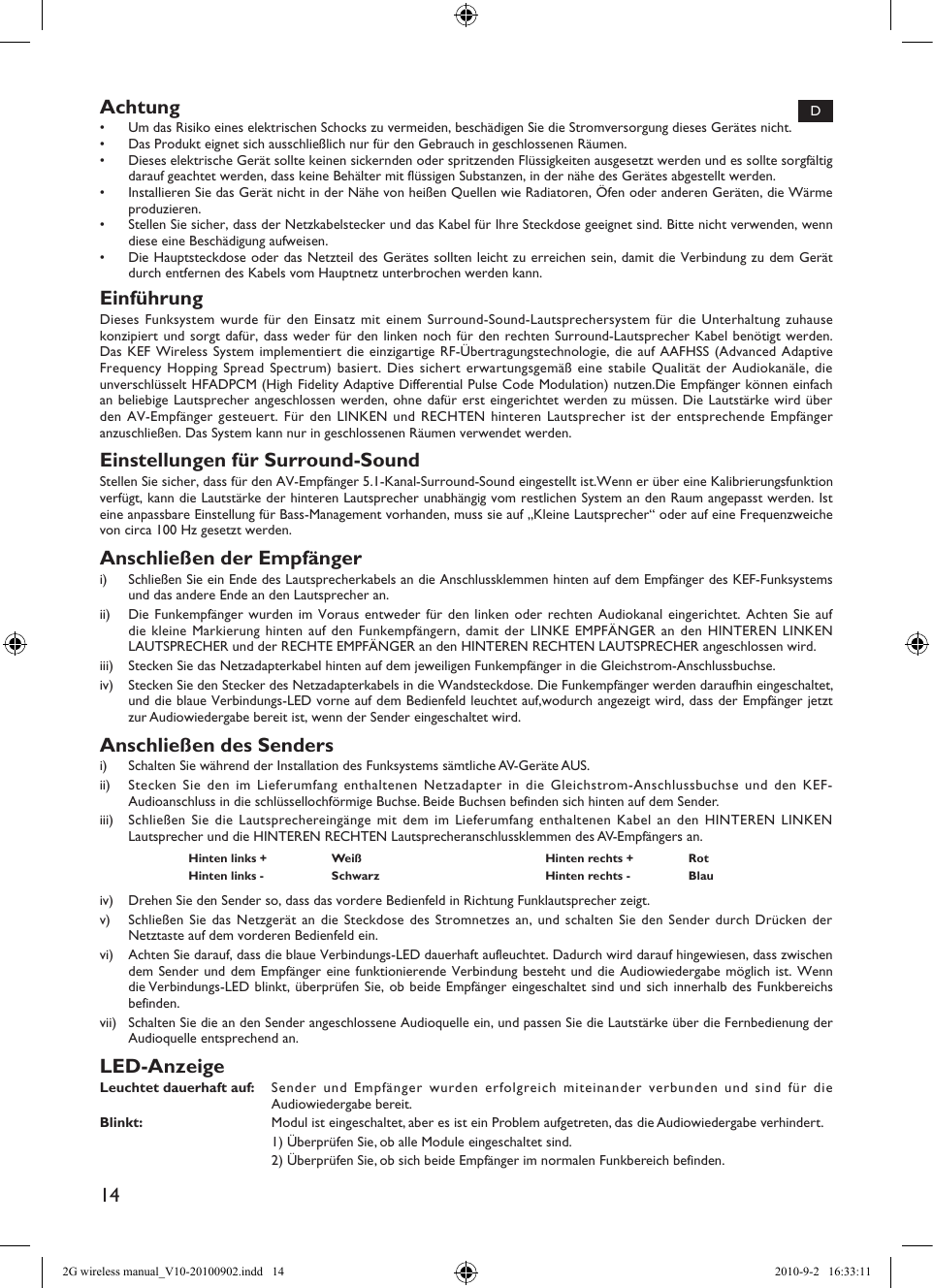 14Achtung•  Um das Risiko eines elektrischen Schocks zu vermeiden, beschädigen Sie die Stromversorgung dieses Gerätes nicht.•  Das Produkt eignet sich ausschließlich nur für den Gebrauch in geschlossenen Räumen.•  Dieses elektrische Gerät sollte keinen sickernden oder spritzenden Flüssigkeiten ausgesetzt werden und es sollte sorgfältig darauf geachtet werden, dass keine Behälter mit flüssigen Substanzen, in der nähe des Gerätes abgestellt werden.•  Installieren Sie das Gerät nicht in der Nähe von heißen Quellen wie Radiatoren, Öfen oder anderen Geräten, die Wärme produzieren.•  Stellen Sie sicher, dass der Netzkabelstecker und das Kabel für Ihre Steckdose geeignet sind. Bitte nicht verwenden, wenn diese eine Beschädigung aufweisen.•  Die Hauptsteckdose oder das Netzteil des Gerätes sollten leicht zu erreichen sein, damit die Verbindung zu dem Gerät durch entfernen des Kabels vom Hauptnetz unterbrochen werden kann.EinführungDieses Funksystem wurde für den Einsatz mit einem Surround-Sound-Lautsprechersystem für die Unterhaltung zuhause konzipiert und sorgt dafür, dass weder für den linken noch für den rechten Surround-Lautsprecher Kabel benötigt werden. Das KEF Wireless System implementiert die einzigartige RF-Übertragungstechnologie, die auf AAFHSS (Advanced Adaptive Frequency Hopping Spread Spectrum) basiert. Dies sichert erwartungsgemäß eine stabile Qualität der Audiokanäle, die unverschlüsselt HFADPCM (High Fidelity Adaptive Differential Pulse Code Modulation) nutzen.Die Empfänger können einfach an beliebige Lautsprecher angeschlossen werden, ohne dafür erst eingerichtet werden zu müssen. Die Lautstärke wird über den AV-Empfänger gesteuert. Für den LINKEN und RECHTEN hinteren Lautsprecher ist der entsprechende Empfänger anzuschließen. Das System kann nur in geschlossenen Räumen verwendet werden.Einstellungen für Surround-SoundStellen Sie sicher, dass für den AV-Empfänger 5.1-Kanal-Surround-Sound eingestellt ist.Wenn er über eine Kalibrierungsfunktion verfügt, kann die Lautstärke der hinteren Lautsprecher unabhängig vom restlichen System an den Raum angepasst werden. Ist eine anpassbare Einstellung für Bass-Management vorhanden, muss sie auf „Kleine Lautsprecher“ oder auf eine Frequenzweiche von circa 100 Hz gesetzt werden.Anschließen der Empfängeri)  Schließen Sie ein Ende des Lautsprecherkabels an die Anschlussklemmen hinten auf dem Empfänger des KEF-Funksystems und das andere Ende an den Lautsprecher an.ii)  Die Funkempfänger wurden im Voraus entweder für den linken oder rechten Audiokanal eingerichtet. Achten Sie auf die kleine Markierung hinten auf den Funkempfängern, damit der LINKE EMPFÄNGER an den HINTEREN LINKEN LAUTSPRECHER und der RECHTE EMPFÄNGER an den HINTEREN RECHTEN LAUTSPRECHER angeschlossen wird.iii)  Stecken Sie das Netzadapterkabel hinten auf dem jeweiligen Funkempfänger in die Gleichstrom-Anschlussbuchse.iv)  Stecken Sie den Stecker des Netzadapterkabels in die Wandsteckdose. Die Funkempfänger werden daraufhin eingeschaltet, und die blaue Verbindungs-LED vorne auf dem Bedienfeld leuchtet auf,wodurch angezeigt wird, dass der Empfänger jetzt zur Audiowiedergabe bereit ist, wenn der Sender eingeschaltet wird.Anschließen des Sendersi)  Schalten Sie während der Installation des Funksystems sämtliche AV-Geräte AUS.ii)  Stecken Sie den im Lieferumfang enthaltenen Netzadapter in die Gleichstrom-Anschlussbuchse und den KEF-Audioanschluss in die schlüssellochförmige Buchse. Beide Buchsen befinden sich hinten auf dem Sender.iii)  Schließen Sie die Lautsprechereingänge mit dem im Lieferumfang enthaltenen Kabel an den HINTEREN LINKEN Lautsprecher und die HINTEREN RECHTEN Lautsprecheranschlussklemmen des AV-Empfängers an.Hinten links + Weiß Hinten rechts + RotHinten links - Schwarz Hinten rechts - Blauiv)  Drehen Sie den Sender so, dass das vordere Bedienfeld in Richtung Funklautsprecher zeigt.v)  Schließen Sie das Netzgerät an die Steckdose des Stromnetzes an, und schalten Sie den Sender durch Drücken der Netztaste auf dem vorderen Bedienfeld ein.vi)  Achten Sie darauf, dass die blaue Verbindungs-LED dauerhaft aufleuchtet. Dadurch wird darauf hingewiesen, dass zwischen dem Sender und dem Empfänger eine funktionierende Verbindung besteht und die Audiowiedergabe möglich ist. Wenn die Verbindungs-LED blinkt, überprüfen Sie, ob beide Empfänger eingeschaltet sind und sich innerhalb des Funkbereichs befinden.vii)  Schalten Sie die an den Sender angeschlossene Audioquelle ein, und passen Sie die Lautstärke über die Fernbedienung der Audioquelle entsprechend an.LED-AnzeigeLeuchtet dauerhaft auf:  Sender und Empfänger wurden erfolgreich miteinander verbunden und sind für die Audiowiedergabe bereit.Blinkt:  Modul ist eingeschaltet, aber es ist ein Problem aufgetreten, das die Audiowiedergabe verhindert.  1) Überprüfen Sie, ob alle Module eingeschaltet sind.  2) Überprüfen Sie, ob sich beide Empfänger im normalen Funkbereich befinden.D2G wireless manual_V10-20100902.indd   14 2010-9-2   16:33:11