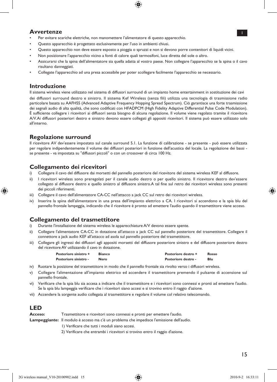 15IAvvertenze•  Per evitare scariche elettriche, non manomettere l’alimentatore di questo apparecchio.•  Questo apparecchio è progettato esclusivamente per l’uso in ambienti chiusi.•  Questo apparecchio non deve essere esposto a pioggia o spruzzi e non si devono porre contenitori di liquidi vicini.•  Non posizionare l’apparecchio vicino a fonti di calore quali termosifoni, luce diretta del sole o altro.•  Assicurarsi che la spina dell’alimentatore sia quella adatta al vostro paese. Non collegare l’apparecchio se la spina o il cavo risultano danneggiati.•  Collegate l’apparecchio ad una presa accessibile per poter scollegare facilmente l’apparecchio se necessario.IntroduzioneIl sistema wireless viene utilizzato nel sistema di diffusori surround di un impianto home entertainment in sostituzione dei cavidei diffusori surround destro e sinistro. Il sistema Kef Wireless (senza fili) utilizza una tecnologia di trasmissione radio particolare basata su AAFHSS (Advanced Adaptive Frequency Hopping Spread Spectrum). Ciò garantisce una forte trasmissione dei segnali audio di alta qualità, che sono codificati con HFADPCM (High Fidelity Adaptive Differential Pulse Code Modulation). È sufficiente collegare i ricevitori ai diffusori senza bisogno di alcuna regolazione. Il volume viene regolato tramite il ricevitore A/V.Ai diffusori posteriori destro e sinistro devono essere collegati gli appositi ricevitori. Il sistema può essere utilizzato solo all&apos;interno.Regolazione surroundIl ricevitore AV dev&apos;essere impostato sul canale surround 5.1. La funzione di calibrazione - se presente - può essere utilizzata per regolare indipendentemente il volume dei diffusori posteriori in funzione dell&apos;acustica del locale. La regolazione dei bassi - se presente - va impostata su &quot;diffusori piccoli&quot; o con un crossover di circa 100 Hz.Collegamento dei ricevitorii)  Collegare il cavo del diffusore dai morsetti del pannello posteriore del ricevitore del sistema wireless KEF al diffusore.ii)  I ricevitori wireless sono preregolati per il canale audio destro o per quello sinistro. Il ricevitore destro dev&apos;essere collegato al diffusore destro e quello sinistro al diffusore sinistro.A tal fine sul retro dei ricevitori wireless sono presenti dei piccoli riferimenti.iii)  Collegare il cavo dell&apos;alimentatore CA-CC nell&apos;attacco a jack CC sul retro dei ricevitori wireless.iv)  Inserire la spina dell&apos;alimentatore in una presa dell&apos;impianto elettrico a CA. I ricevitori si accendono e la spia blu del pannello frontale lampeggia, indicando che il ricevitore è pronto ad emettere l&apos;audio quando il trasmettitore viene acceso.Collegamento del trasmettitorei)  Durante l&apos;installazione del sistema wireless le apparecchiature A/V devono essere spente.ii)  Collegare l&apos;alimentatore CA-CC in dotazione all&apos;attacco a jack CC sul pannello posteriore del trasmettitore. Collegare il connettore a jack audio KEF all&apos;attacco ad asola sul pannello posteriore del trasmettitore.iii)  Collegare gli ingressi dei diffusori agli appositi morsetti del diffusore posteriore sinistro e del diffusore posteriore destro del ricevitore AV utilizzando il cavo in dotazione.Posteriore sinistro + Bianco Posteriore destro + RossoPosteriore sinistro - Nero Posteriore destro - Bluiv)  Ruotare la posizione del trasmettitore in modo che il pannello frontale sia rivolto verso i diffusori wireless.v)  Collegare l&apos;alimentazione all&apos;impianto elettrico ed accendere il trasmettitore premendo il pulsante di accensione sul pannello frontale.vi)  Verificare che la spia blu sia accesa a indicare che il trasmettitore e i ricevitori sono connessi e pronti ad emettere l&apos;audio. Se la spia blu lampeggia verificare che i ricevitori siano accesi e si trovino entro il raggio d&apos;azione.vii)  Accendere la sorgente audio collegata al trasmettitore e regolare il volume col relativo telecomando.LEDAcceso:  Trasmettitore e ricevitori sono connessi e pronti per emettere l&apos;audio.Lampeggiante:  Il modulo è acceso ma c&apos;è un problema che impedisce l&apos;emissione dell&apos;audio.  1) Verificare che tutti i moduli siano accesi.  2) Verificare che entrambi i ricevitori si trovino entro il raggio d&apos;azione.2G wireless manual_V10-20100902.indd   15 2010-9-2   16:33:11