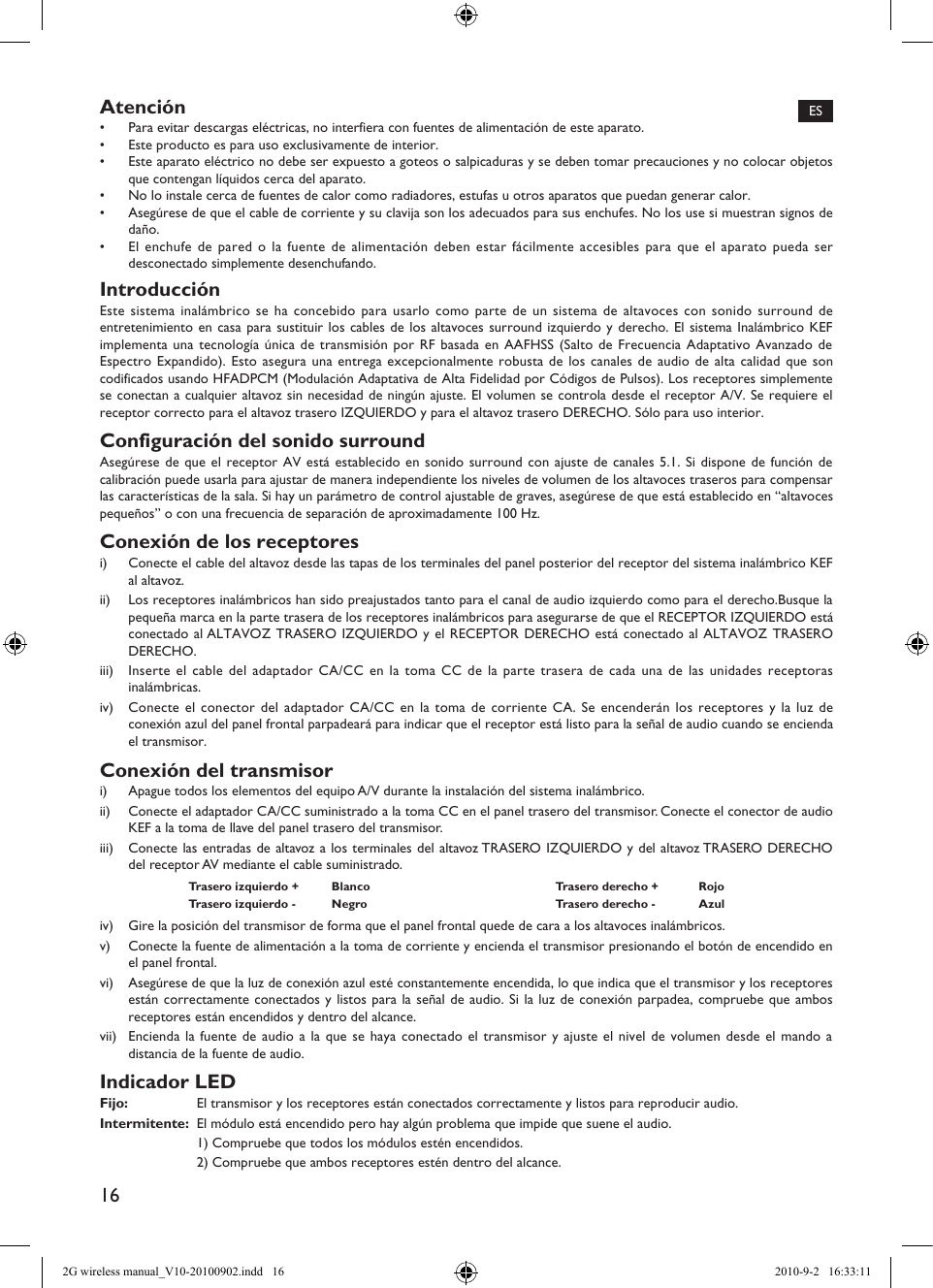 16Atención•  Para evitar descargas eléctricas, no interfiera con fuentes de alimentación de este aparato.•  Este producto es para uso exclusivamente de interior.•  Este aparato eléctrico no debe ser expuesto a goteos o salpicaduras y se deben tomar precauciones y no colocar objetos que contengan líquidos cerca del aparato.•  No lo instale cerca de fuentes de calor como radiadores, estufas u otros aparatos que puedan generar calor.•  Asegúrese de que el cable de corriente y su clavija son los adecuados para sus enchufes. No los use si muestran signos de daño.•  El enchufe de pared o la fuente de alimentación deben estar fácilmente accesibles para que el aparato pueda ser desconectado simplemente desenchufando.IntroducciónEste sistema inalámbrico se ha concebido para usarlo como parte de un sistema de altavoces con sonido surround de entretenimiento en casa para sustituir los cables de los altavoces surround izquierdo y derecho. El sistema Inalámbrico KEF implementa una tecnología única de transmisión por RF basada en AAFHSS (Salto de Frecuencia Adaptativo Avanzado de Espectro Expandido). Esto asegura una entrega excepcionalmente robusta de los canales de audio de alta calidad que son codificados usando HFADPCM (Modulación Adaptativa de Alta Fidelidad por Códigos de Pulsos). Los receptores simplemente se conectan a cualquier altavoz sin necesidad de ningún ajuste. El volumen se controla desde el receptor A/V. Se requiere el receptor correcto para el altavoz trasero IZQUIERDO y para el altavoz trasero DERECHO. Sólo para uso interior.Configuración del sonido surroundAsegúrese de que el receptor AV está establecido en sonido surround con ajuste de canales 5.1. Si dispone de función de calibración puede usarla para ajustar de manera independiente los niveles de volumen de los altavoces traseros para compensar las características de la sala. Si hay un parámetro de control ajustable de graves, asegúrese de que está establecido en “altavoces pequeños” o con una frecuencia de separación de aproximadamente 100 Hz.Conexión de los receptoresi)  Conecte el cable del altavoz desde las tapas de los terminales del panel posterior del receptor del sistema inalámbrico KEF al altavoz.ii)  Los receptores inalámbricos han sido preajustados tanto para el canal de audio izquierdo como para el derecho.Busque la pequeña marca en la parte trasera de los receptores inalámbricos para asegurarse de que el RECEPTOR IZQUIERDO está conectado al ALTAVOZ TRASERO IZQUIERDO y el RECEPTOR DERECHO está conectado al ALTAVOZ TRASERO DERECHO.iii)  Inserte el cable del adaptador CA/CC en la toma CC de la parte trasera de cada una de las unidades receptoras inalámbricas.iv)  Conecte el conector del adaptador CA/CC en la toma de corriente CA. Se encenderán los receptores y la luz de conexión azul del panel frontal parpadeará para indicar que el receptor está listo para la señal de audio cuando se encienda el transmisor.Conexión del transmisori)  Apague todos los elementos del equipo A/V durante la instalación del sistema inalámbrico.ii)  Conecte el adaptador CA/CC suministrado a la toma CC en el panel trasero del transmisor. Conecte el conector de audio KEF a la toma de llave del panel trasero del transmisor.iii)  Conecte las entradas de altavoz a los terminales del altavoz TRASERO IZQUIERDO y del altavoz TRASERO DERECHO del receptor AV mediante el cable suministrado.Trasero izquierdo +  Blanco Trasero derecho +  RojoTrasero izquierdo -  Negro Trasero derecho -  Azuliv)  Gire la posición del transmisor de forma que el panel frontal quede de cara a los altavoces inalámbricos.v)  Conecte la fuente de alimentación a la toma de corriente y encienda el transmisor presionando el botón de encendido en el panel frontal.vi)  Asegúrese de que la luz de conexión azul esté constantemente encendida, lo que indica que el transmisor y los receptores están correctamente conectados y listos para la señal de audio. Si la luz de conexión parpadea, compruebe que ambos receptores están encendidos y dentro del alcance.vii)  Encienda la fuente de audio a la que se haya conectado el transmisor y ajuste el nivel de volumen desde el mando a distancia de la fuente de audio.Indicador LEDFijo:  El transmisor y los receptores están conectados correctamente y listos para reproducir audio.Intermitente:  El módulo está encendido pero hay algún problema que impide que suene el audio.  1) Compruebe que todos los módulos estén encendidos.  2) Compruebe que ambos receptores estén dentro del alcance.ES2G wireless manual_V10-20100902.indd   16 2010-9-2   16:33:11