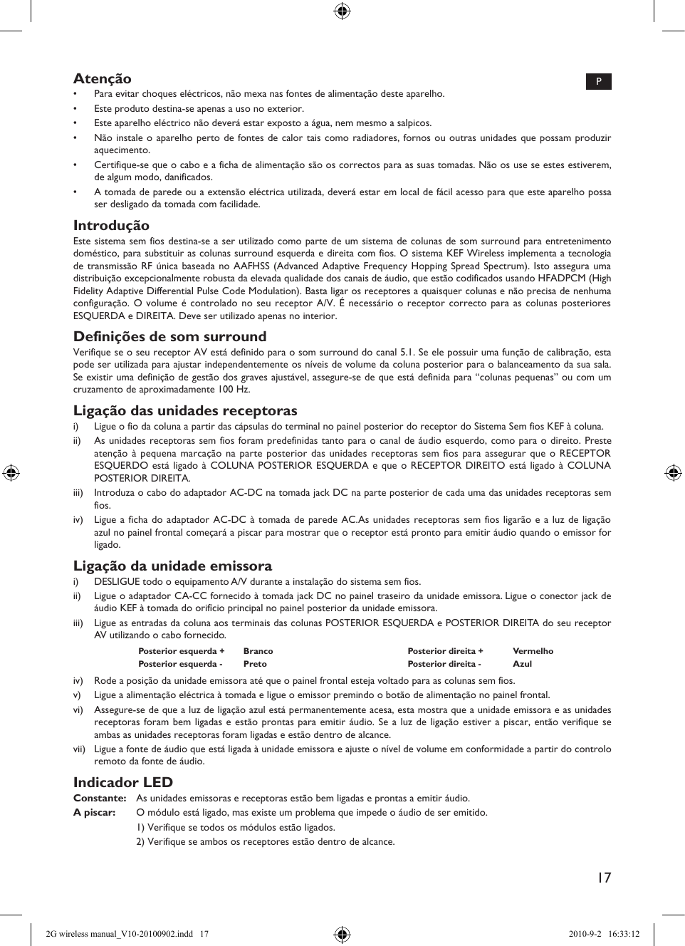 17Atenção•  Para evitar choques eléctricos, não mexa nas fontes de alimentação deste aparelho.•  Este produto destina-se apenas a uso no exterior.•  Este aparelho eléctrico não deverá estar exposto a água, nem mesmo a salpicos.•  Não instale o aparelho perto de fontes de calor tais como radiadores, fornos ou outras unidades que possam produzir aquecimento.•  Certifique-se que o cabo e a ficha de alimentação são os correctos para as suas tomadas. Não os use se estes estiverem, de algum modo, danificados.•  A tomada de parede ou a extensão eléctrica utilizada, deverá estar em local de fácil acesso para que este aparelho possa ser desligado da tomada com facilidade.IntroduçãoEste sistema sem fios destina-se a ser utilizado como parte de um sistema de colunas de som surround para entretenimento doméstico, para substituir as colunas surround esquerda e direita com fios. O sistema KEF Wireless implementa a tecnologia de transmissão RF única baseada no AAFHSS (Advanced Adaptive Frequency Hopping Spread Spectrum). Isto assegura uma distribuição excepcionalmente robusta da elevada qualidade dos canais de áudio, que estão codificados usando HFADPCM (High Fidelity Adaptive Differential Pulse Code Modulation). Basta ligar os receptores a quaisquer colunas e não precisa de nenhuma configuração. O volume é controlado no seu receptor A/V. É necessário o receptor correcto para as colunas posteriores ESQUERDA e DIREITA. Deve ser utilizado apenas no interior.Definições de som surroundVerifique se o seu receptor AV está definido para o som surround do canal 5.1. Se ele possuir uma função de calibração, esta pode ser utilizada para ajustar independentemente os níveis de volume da coluna posterior para o balanceamento da sua sala. Se existir uma definição de gestão dos graves ajustável, assegure-se de que está definida para “colunas pequenas” ou com um cruzamento de aproximadamente 100 Hz.Ligação das unidades receptorasi)  Ligue o fio da coluna a partir das cápsulas do terminal no painel posterior do receptor do Sistema Sem fios KEF à coluna.ii)  As unidades receptoras sem fios foram predefinidas tanto para o canal de áudio esquerdo, como para o direito. Preste atenção à pequena marcação na parte posterior das unidades receptoras sem fios para assegurar que o RECEPTOR ESQUERDO está ligado à COLUNA POSTERIOR ESQUERDA e que o RECEPTOR DIREITO está ligado à COLUNA POSTERIOR DIREITA.iii)  Introduza o cabo do adaptador AC-DC na tomada jack DC na parte posterior de cada uma das unidades receptoras sem fios.iv)  Ligue a ficha do adaptador AC-DC à tomada de parede AC.As unidades receptoras sem fios ligarão e a luz de ligação azul no painel frontal começará a piscar para mostrar que o receptor está pronto para emitir áudio quando o emissor for ligado.Ligação da unidade emissorai)  DESLIGUE todo o equipamento A/V durante a instalação do sistema sem fios.ii)  Ligue o adaptador CA-CC fornecido à tomada jack DC no painel traseiro da unidade emissora. Ligue o conector jack de áudio KEF à tomada do orifício principal no painel posterior da unidade emissora.iii)  Ligue as entradas da coluna aos terminais das colunas POSTERIOR ESQUERDA e POSTERIOR DIREITA do seu receptor AV utilizando o cabo fornecido.Posterior esquerda +  Branco Posterior direita +  VermelhoPosterior esquerda -  Preto Posterior direita -  Azuliv)  Rode a posição da unidade emissora até que o painel frontal esteja voltado para as colunas sem fios.v)  Ligue a alimentação eléctrica à tomada e ligue o emissor premindo o botão de alimentação no painel frontal.vi)  Assegure-se de que a luz de ligação azul está permanentemente acesa, esta mostra que a unidade emissora e as unidades receptoras foram bem ligadas e estão prontas para emitir áudio. Se a luz de ligação estiver a piscar, então verifique se ambas as unidades receptoras foram ligadas e estão dentro de alcance.vii)  Ligue a fonte de áudio que está ligada à unidade emissora e ajuste o nível de volume em conformidade a partir do controlo remoto da fonte de áudio.Indicador LEDConstante:  As unidades emissoras e receptoras estão bem ligadas e prontas a emitir áudio.A piscar:  O módulo está ligado, mas existe um problema que impede o áudio de ser emitido.  1) Verifique se todos os módulos estão ligados.  2) Verifique se ambos os receptores estão dentro de alcance.P2G wireless manual_V10-20100902.indd   17 2010-9-2   16:33:12