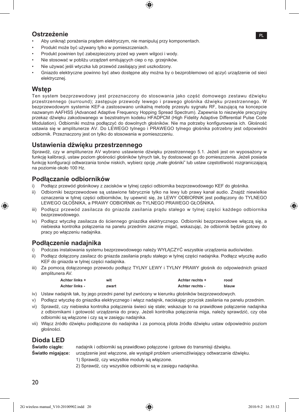 20Ostrzeżenie•  Aby uniknąć porażenia prądem elektryczym, nie manipuluj przy komponentach.•  Produkt może być używany tylko w pomieszczeniach.•  Produkt powinien być zabezpieczony przed wp ywem wilgoci i wody.•  Nie stosować w pobliżu urządzeń emitujących ciep o np. grzejników.•  Nie używać jeśli wtyczka lub przewód zasilający jest uszkodzony.•  Gniazdo elektryczne powinno być atwo dostępne aby można by o bezproblemowo od ączyć urządzenie od sieci elektrycznej.WstępTen system bezprzewodowy jest przeznaczony do stosowania jako część domowego zestawu dźwięku przestrzennego (surround); zastępuje przewody lewego i prawego głośnika dźwięku przestrzennego. W bezprzewodowym systemie KEF-a zastosowano unikalną metodę przesyłu sygnału RF, bazującą na koncepcie nazwanym AAFHSS (Advanced Adaptive Frequency Hopping Spread Spectrum). Zapewnia to niezwykle precyzyjny przekaz dźwięku zakodowanego w bezstratnym kodeku HFADPCM (High Fidelity Adaptive Differential Pulse Code Modulation). Odbiorniki można podłączyć do dowolnych głośników. Nie ma potrzeby kongurowania ich. Głośność ustawia się w amplitunerze AV. Do LEWEGO tylnego i PRAWEGO tylnego głośnika potrzebny jest odpowiedni odbiornik. Przeznaczony jest on tylko do stosowania w pomieszczeniu.Ustawienia dźwięku przestrzennegoSprawdź, czy w amplitunerze AV wybrano ustawienie dźwięku przestrzennego 5.1. Jeżeli jest on wyposażony w funkcję kalibracji, ustaw poziom głośności głośników tylnych tak, by dostosować go do pomieszczenia. Jeżeli posiada funkcję konguracji odtwarzania tonów niskich, wybierz opcję „małe głośniki” lub ustaw częstotliwość rozgraniczającą na poziomie około 100 Hz.Podłączanie odbiornikówi)  Podłącz przewód głośnikowy z zacisków w tylnej części odbiornika bezprzewodowego KEF do głośnika.ii)  Odbiorniki bezprzewodowe są ustawione fabrycznie tylko na lewy lub prawy kanał audio. Znajdź niewielkie oznaczenia w tylnej części odbiorników, by upewnić się, że LEWY ODBIORNIK jest podłączony do TYLNEGO LEWEGO GŁOŚNIKA, a PRAWY ODBIORNIK do TYLNEGO PRAWEGO GŁOŚNIKA.iii)  Podłącz przewód zasilacza do gniazda zasilania prądu stałego w tylnej części każdego odbiornika bezprzewodowego.iv)  Podłącz wtyczkę zasilacza do ściennego gniazdka elektrycznego. Odbiorniki bezprzewodowe włączą się, a niebieska kontrolka połączenia na panelu przednim zacznie migać, wskazując, że odbiornik będzie gotowy do pracy po włączeniu nadajnika.Podłączenie nadajnikai)  Podczas instalowania systemu bezprzewodowego należy WYŁĄCZYĆ wszystkie urządzenia audio/wideo.ii)  Podłącz dołączony zasilacz do gniazda zasilania prądu stałego w tylnej części nadajnika. Podłącz wtyczkę audio KEF do gniazda w tylnej części nadajnika.iii)  Za pomocą dołączonego przewodu podłącz TYLNY LEWY i TYLNY PRAWY głośnik do odpowiednich gniazd amplitunera AV.Achter links +  wit Achter rechts +  roodAchter links -  zwart Achter rechts -  blauwiv)  Ustaw nadajnik tak, by jego przedni panel był zwrócony w kierunku głośników bezprzewodowych.v)  Podłącz wtyczkę do gniazdka elektrycznego i włącz nadajnik, naciskając przycisk zasilania na panelu przednim.vi)  Sprawdź, czy niebieska kontrolka połączenia świeci się stale; wskazuje to na prawidłowe połączenie nadajnika z odbiornikami i gotowość urządzenia do pracy. Jeżeli kontrolka połączenia miga, należy sprawdzić, czy oba odbiorniki są włączone i czy są w zasięgu nadajnika.vii)  Włącz źródło dźwięku podłączone do nadajnika i za pomocą pilota źródła dźwięku ustaw odpowiednio poziom głośności.Dioda LEDŚwiatło ciągłe:   nadajnik i odbiorniki są prawidłowo połączone i gotowe do transmisji dźwięku.Światło migające:  urządzenie jest włączone, ale wystąpił problem uniemożliwiający odtwarzanie dźwięku.  1) Sprawdź, czy wszystkie moduły są włączone.  2) Sprawdź, czy wszystkie odbiorniki są w zasięgu nadajnika.PL2G wireless manual_V10-20100902.indd   20 2010-9-2   16:33:12