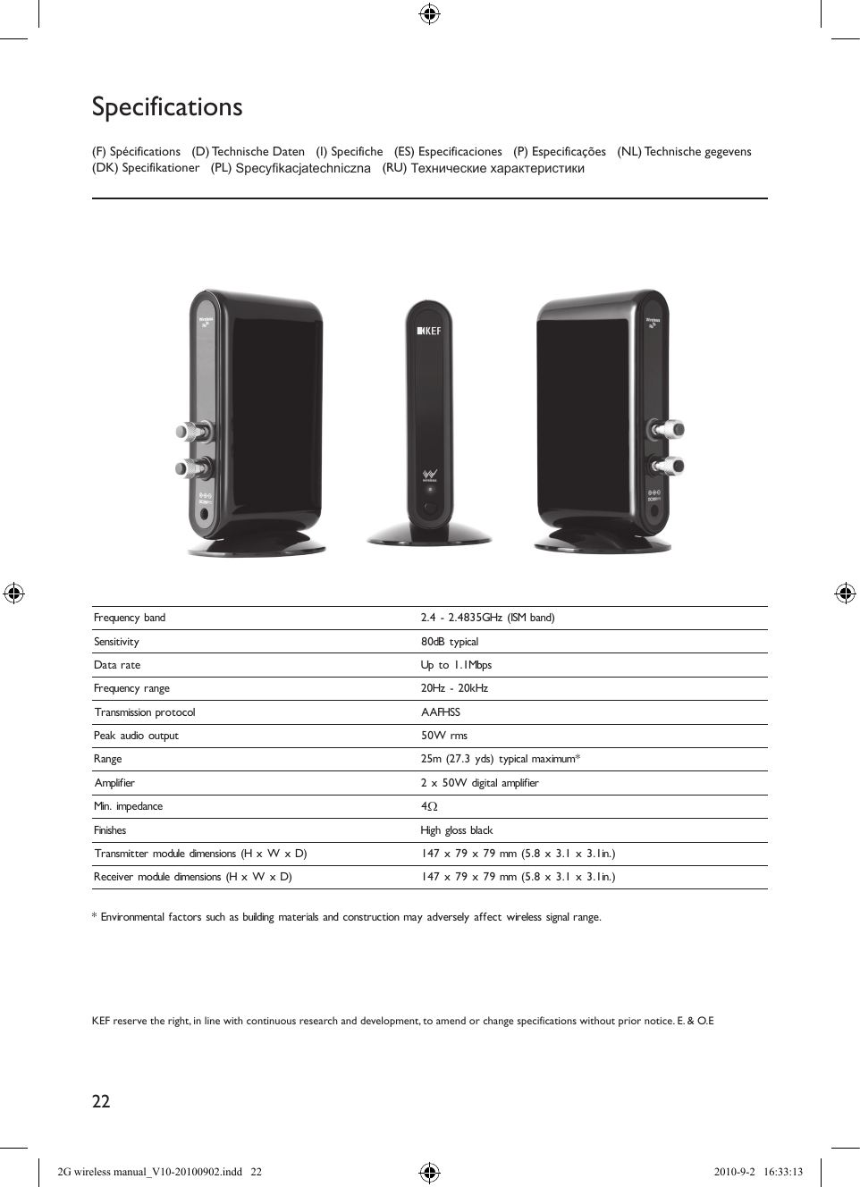 22KEF reserve the right, in line with continuous research and development, to amend or change specifications without prior notice. E. &amp; O.E(F) Spécifications   (D) Technische Daten   (I) Specifiche   (ES) Especificaciones   (P) Especificações   (NL) Technische gegevens (DK) Specifikationer   (PL) Specykacjatechniczna   (RU) Технические характеристикиSpecificationsFrequency band 2.4 - 2.4835GHz (ISM band)Sensitivity 80dB typicalData rate Up to 1.1MbpsFrequency range 20Hz - 20kHzTransmission protocol AAFHSSPeak audio output 50W rmsRange 25m (27.3 yds) typical maximum*Amplifier 2 x 50W digital amplifierMin. impedance 4ΩFinishes High gloss blackTransmitter module dimensions (H x W x D) 147 x 79 x 79 mm (5.8 x 3.1 x 3.1in.)Receiver module dimensions (H x W x D) 147 x 79 x 79 mm (5.8 x 3.1 x 3.1in.)  * Environmental factors such as building materials and construction may adversely affect wireless signal range.2G wireless manual_V10-20100902.indd   22 2010-9-2   16:33:13
