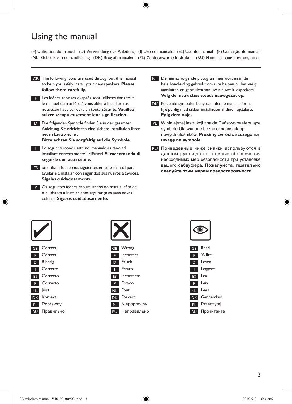3Using the manual(F) Utilisation du manuel   (D) Verwendung der Anleitung   (I) Uso del manuale   (ES) Uso del manual   (P) Utilização do manual (NL) Gebruik van de handleiding   (DK) Brug af manualen   (PL) Zastosowanie instrukcji   (RU) Использование руководстваGB The following icons are used throughout this manual to help you safely install your new speakers. Please follow them carefully. FLes icônes reprises ci-après sont utilisées dans tout le manuel de manière à vous aider à installer vos nouveaux haut-parleurs en toute sécurité. Veuillez suivre scrupuleusement leur signification. DDie folgenden Symbole finden Sie in der gesamten Anleitung. Sie erleichtern eine sichere Installation Ihrer neuen Lautsprecher. Bitte achten Sie sorgfältig auf die Symbole. ILe seguenti icone usate nel manuale aiutano ad installare correttamente i diffusori. Si raccomanda di seguirle con attenzione. ES Se utilizan los iconos siguientes en este manual para ayudarle a instalar con seguridad sus nuevos altavoces. Sígalas cuidadosamente. POs seguintes ícones são utilizados no manual afim de o ajudarem a instalar com segurança as suas novas colunas. Siga-os cuidadosamente.NL De hierna volgende pictogrammen worden in de hele handleiding gebruikt om u te helpen bij het veilig aansluiten en gebruiken van uw nieuwe luidsprekers. Volg de instructies steeds nauwgezet op.DK Følgende symboler benyttes i denne manual, for at hjælpe dig med sikker installation af dine højttalere. Følg dem nøje.PL W niniejszej instrukcji znajdą Państwo następujące symbole.Ułatwią one bezpieczną instalację nowych głośników. Prosimy zwrócić szczególną uwagę na symbole.RU Приведенные ниже значки используются в данном  руководстве  с целью  обеспечения необходимых мер безопасности при установке вашего сабвуфера. Пожалуйста, тщательно следуйте этим мерам предосторожности.GB Correct FCorrect DRichtig ICorretto ES Correcto PCorrecto NL Juist DK Korrekt PL PoprawnyRU ПравильноGB Wrong FIncorrect DFalsch IErrato ES Incorrecto PErrado NL Fout DK ForkertPL NiepoprawnyRU НеправильноGB Read F‘A lire’ DLesen ILeggere ES Lea PLeia NL Lees DK Gennemlæs  PL PrzeczytajRU Прочитайте2G wireless manual_V10-20100902.indd   3 2010-9-2   16:33:06