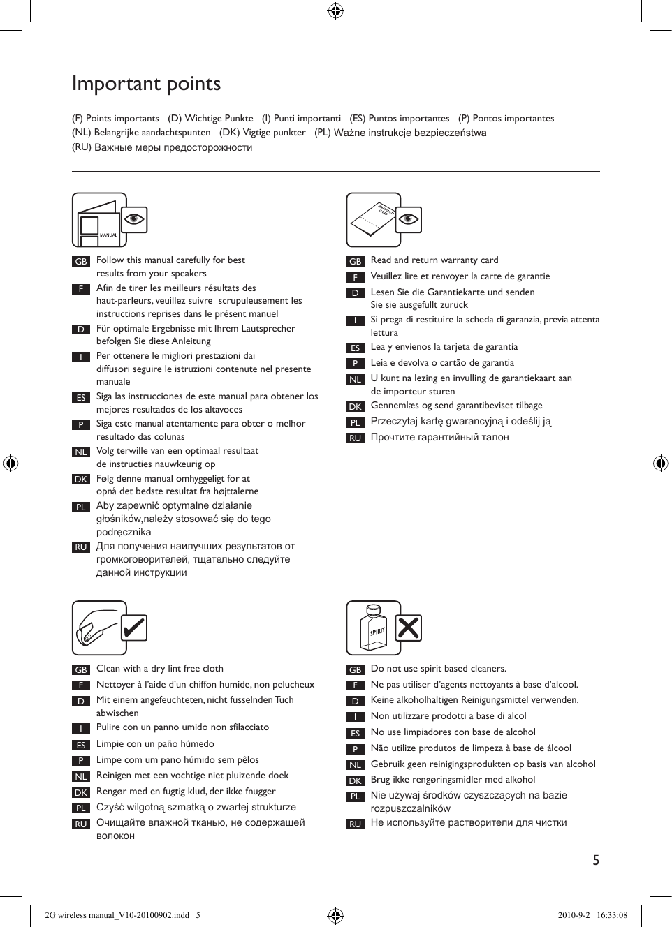 5Important points(F) Points importants   (D) Wichtige Punkte   (I) Punti importanti   (ES) Puntos importantes   (P) Pontos importantes (NL) Belangrijke aandachtspunten   (DK) Vigtige punkter   (PL) Ważne instrukcje bezpieczeństwa  (RU) Важные меры предосторожностиGB Follow this manual carefully for best  results from your speakersFAfin de tirer les meilleurs résultats des  haut-parleurs, veuillez suivre  scrupuleusement les instructions reprises dans le présent manuel DFür optimale Ergebnisse mit Ihrem Lautsprecher befolgen Sie diese Anleitung IPer ottenere le migliori prestazioni dai diffusori seguire le istruzioni contenute nel presente manuale ES Siga las instrucciones de este manual para obtener los mejores resultados de los altavoces PSiga este manual atentamente para obter o melhor resultado das colunas NL Volg terwille van een optimaal resultaat  de instructies nauwkeurig op DK Følg denne manual omhyggeligt for at  opnå det bedste resultat fra højttalernePL Aby zapewnić optymalne działanie głośników,należy stosować się do tego podręcznikaRU Для получения наилучших результатов от  громкоговорителей, тщательно следуйте данной инструкцииGB Read and return warranty cardFVeuillez lire et renvoyer la carte de garantie DLesen Sie die Garantiekarte und senden  Sie sie ausgefüllt zurück ISi prega di restituire la scheda di garanzia, previa attenta lettura ES Lea y envíenos la tarjeta de garantía PLeia e devolva o cartão de garantia NL U kunt na lezing en invulling de garantiekaart aan de importeur sturen DK Gennemlæs og send garantibeviset tilbage PL Przeczytaj kartę gwarancyjną i odeślij jąRU Прочтите гарантийный талонGB Clean with a dry lint free clothFNettoyer à l’aide d’un chiffon humide, non pelucheuxDMit einem angefeuchteten, nicht fusselnden Tuch abwischenIPulire con un panno umido non sfilacciatoES Limpie con un paño húmedoPLimpe com um pano húmido sem pêlosNL Reinigen met een vochtige niet pluizende doekDK Rengør med en fugtig klud, der ikke fnuggerPL Czyść wilgotną szmatką o zwartej strukturzeRU Очищайте влажной тканью, не содержащей волокон GB Do not use spirit based cleaners. FNe pas utiliser d’agents nettoyants à base d’alcool. DKeine alkoholhaltigen Reinigungsmittel verwenden. INon utilizzare prodotti a base di alcol ES No use limpiadores con base de alcohol PNão utilize produtos de limpeza à base de álcool NL Gebruik geen reinigingsprodukten op basis van alcohol DK Brug ikke rengøringsmidler med alkoholPL Nie używaj środków czyszczących na bazie rozpuszczalnikówRU Не используйте растворители для чистки2G wireless manual_V10-20100902.indd   5 2010-9-2   16:33:08