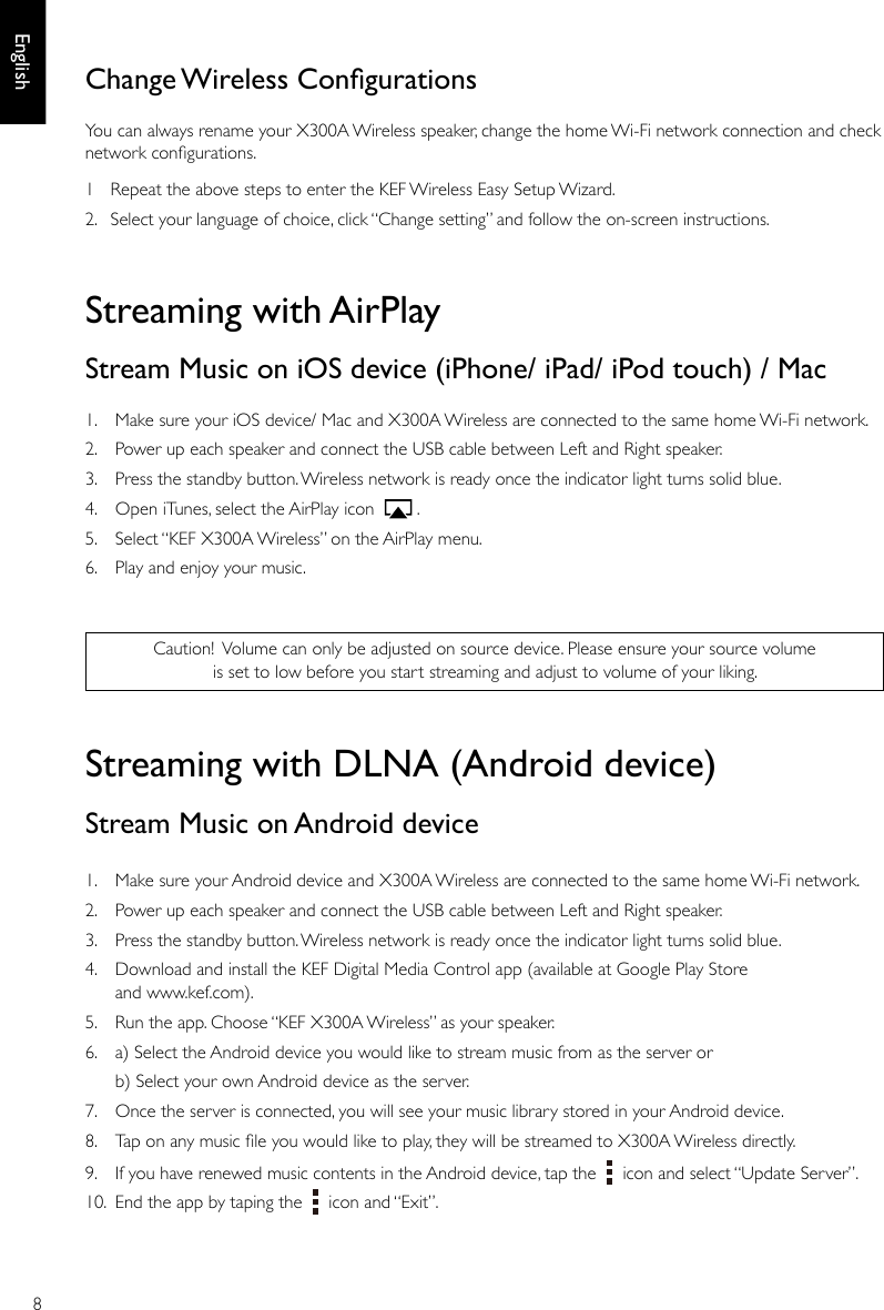 8EnglishStreaming with AirPlayStream Music on iOS device (iPhone/ iPad/ iPod touch) / Mac1.  Make sure your iOS device/ Mac and X300A Wireless are connected to the same home Wi-Fi network. 2.  Power up each speaker and connect the USB cable between Left and Right speaker. 3.  Press the standby button. Wireless network is ready once the indicator light turns solid blue. 4.  Open iTunes, select the AirPlay icon    .5.  Select “KEF X300A Wireless” on the AirPlay menu.6.  Play and enjoy your music.Streaming with DLNA (Android device)Stream Music on Android device1.  Make sure your Android device and X300A Wireless are connected to the same home Wi-Fi network.2.  Power up each speaker and connect the USB cable between Left and Right speaker. 3.  Press the standby button. Wireless network is ready once the indicator light turns solid blue. 4.  Download and install the KEF Digital Media Control app (available at Google Play Store and www.kef.com).  5.  Run the app. Choose “KEF X300A Wireless” as your speaker.6.  a) Select the Android device you would like to stream music from as the server or  b) Select your own Android device as the server. 7.  Once the server is connected, you will see your music library stored in your Android device. 8.  Tap on any music le you would like to play, they will be streamed to X300A Wireless directly.9.  If you have renewed music contents in the Android device, tap the     icon and select “Update Server”.10.  End the app by taping the     icon and “Exit”.Caution! Volume can only be adjusted on source device. Please ensure your source volume is set to low before you start streaming and adjust to volume of your liking.Change Wireless CongurationsYou can always rename your X300A Wireless speaker, change the home Wi-Fi network connection and check network congurations.1  Repeat the above steps to enter the KEF Wireless Easy Setup Wizard.2.  Select your language of choice, click “Change setting” and follow the on-screen instructions.