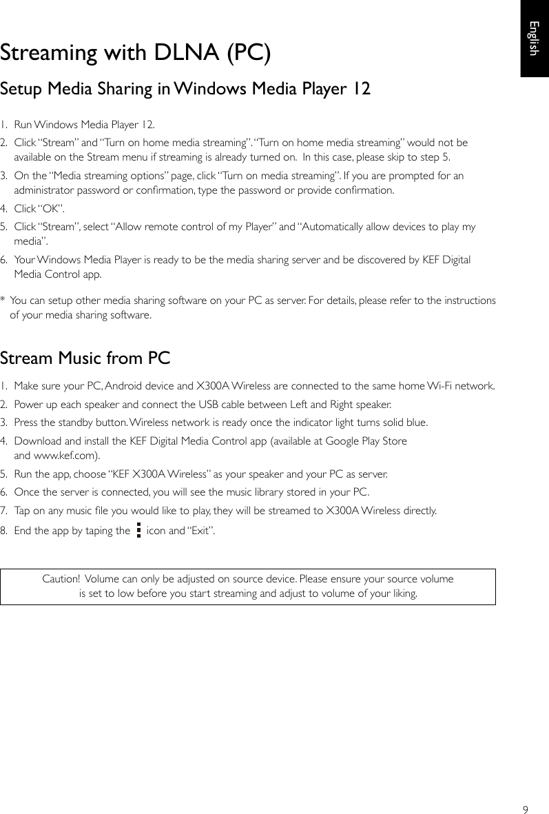 9EnglishStreaming with DLNA (PC)Setup Media Sharing in Windows Media Player 121.  Run Windows Media Player 12.2.  Click “Stream” and “Turn on home media streaming”. “Turn on home media streaming” would not be available on the Stream menu if streaming is already turned on.  In this case, please skip to step 5.3.  On the “Media streaming options” page, click “Turn on media streaming”. If you are prompted for an administrator password or conrmation, type the password or provide conrmation. 4.  Click “OK”.5.  Click “Stream”, select “Allow remote control of my Player” and “Automatically allow devices to play my media”.6.  Your Windows Media Player is ready to be the media sharing server and be discovered by KEF Digital Media Control app.*  You can setup other media sharing software on your PC as server. For details, please refer to the instructions of your media sharing software.Stream Music from PC1.  Make sure your PC, Android device and X300A Wireless are connected to the same home Wi-Fi network.2.  Power up each speaker and connect the USB cable between Left and Right speaker. 3.  Press the standby button. Wireless network is ready once the indicator light turns solid blue. 4.  Download and install the KEF Digital Media Control app (available at Google Play Store and www.kef.com).  5.  Run the app, choose “KEF X300A Wireless” as your speaker and your PC as server.6.  Once the server is connected, you will see the music library stored in your PC. 7.  Tap on any music le you would like to play, they will be streamed to X300A Wireless directly.8.  End the app by taping the     icon and “Exit”.Caution! Volume can only be adjusted on source device. Please ensure your source volume is set to low before you start streaming and adjust to volume of your liking.