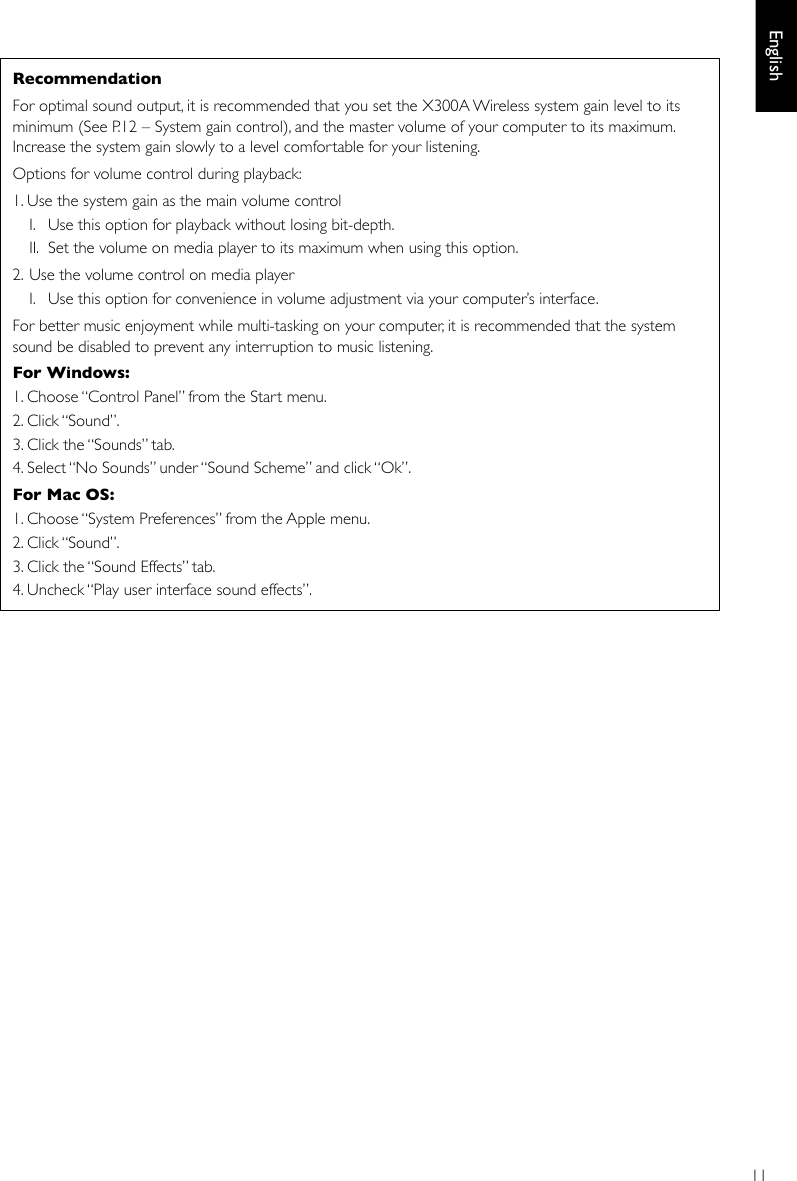 11EnglishRecommendation For optimal sound output, it is recommended that you set the X300A Wireless system gain level to its minimum (See P.12 – System gain control), and the master volume of your computer to its maximum. Increase the system gain slowly to a level comfortable for your listening.Options for volume control during playback:1. Use the system gain as the main volume control  I.  Use this option for playback without losing bit-depth.  II.  Set the volume on media player to its maximum when using this option.2.  Use the volume control on media player  I.   Use this option for convenience in volume adjustment via your computer’s interface. For better music enjoyment while multi-tasking on your computer, it is recommended that the system sound be disabled to prevent any interruption to music listening.For Windows: 1. Choose “Control Panel” from the Start menu.2. Click “Sound”.3. Click the “Sounds” tab.4. Select “No Sounds” under “Sound Scheme” and click “Ok”.For Mac OS: 1. Choose “System Preferences” from the Apple menu.2. Click “Sound”.3. Click the “Sound Effects” tab.4. Uncheck “Play user interface sound effects”.