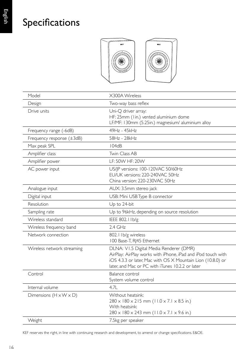 16EnglishModel X300A WirelessDesign Two-way bass reexDrive units Uni-Q driver array: HF: 25mm (1in.) vented aluminium dome LF/MF: 130mm (5.25in.) magnesium/ aluminium alloyFrequency range (-6dB) 49Hz - 45kHzFrequency response (±3dB) 58Hz - 28kHz Max peak SPL 104dBAmplier class Twin Class ABAmplier power LF: 50W HF: 20WAC power input US/JP versions: 100-120VAC 50/60Hz EU/UK versions: 220-240VAC 50Hz China version: 220-230VAC 50HzAnalogue input AUX: 3.5mm stereo jack Digital input USB: Mini USB Type B connectorResolution Up to 24-bitSampling rate Up to 96kHz, depending on source resolutionWireless standard IEEE 802.11b/gWireless frequency band 2.4 GHzNetwork connection 802.11b/g wireless 100 Base-T, RJ45 EthernetWireless network streaming DLNA: V1.5 Digital Media Renderer (DMR)  AirPlay: AirPlay works with iPhone, iPad and iPod touch with iOS 4.3.3 or later, Mac with OS X Mountain Lion (10.8.0) or later, and Mac or PC with iTunes 10.2.2 or laterControl Balance control System volume controlInternal volume 4.7LDimensions (H x W x D) Without heatsink: 280 x 180 x 215 mm (11.0 x 7.1 x 8.5 in.) With heatsink: 280 x 180 x 243 mm (11.0 x 7.1 x 9.6 in.)Weight 7.5kg per speakerSpecicationsKEF reserves the right, in line with continuing research and development, to amend or change specications. E&amp;OE.
