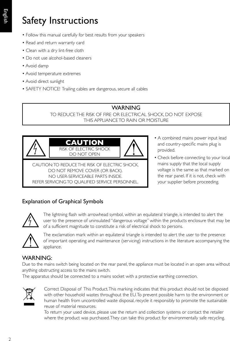 2EnglishWARNINGTO REDUCE THE RISK OF FIRE OR ELECTRICAL SHOCK, DO NOT EXPOSE THIS APPLIANCE TO RAIN OR MOISTUREExplanation of Graphical Symbols  The lightning flash with arrowhead symbol, within an equilateral triangle, is intended to alert the user to the presence of uninsulated “dangerous voltage” within the products enclosure that may be of a sufficient magnitude to constitute a risk of electrical shock to persons.The exclamation mark within an equilateral triangle is intended to alert the user to the presence of important operating and maintenance (servicing) instructions in the literature accompanying the appliance.WARNING:Due to the mains switch being located on the rear panel, the appliance must be located in an open area without anything obstructing access to the mains switch.The apparatus should be connected to a mains socket with a protective earthing connection.  Correct Disposal of  This Product. This marking indicates that this product should not be disposed with other household wastes throughout the EU. To prevent possible harm to the environment or human health from uncontrolled waste disposal, recycle it responsibly to promote the sustainable reuse of material resources.To return your used device, please use the return and collection systems or contact the retailer where the product was purchased. They can take this product for environmentally safe recycling.• A combined mains power input lead and country-specic mains plug is provided.• Check before connecting to your local mains supply that the local supply voltage is the same as that marked on the rear panel. If it is not, check with your supplier before proceeding.CAUTION: TO REDUCE THE RISK OF ELECTRIC SHOCK, DO NOT REMOVE COVER (OR BACK).NO USER-SERVICEABLE PARTS INSIDE. REFER SERVICING TO QUALIFIED SERVICE PERSONNEL.CAUTIONRISK OF ELECTRIC SHOCK DO NOT OPENSafety Instructions• Follow this manual carefully for best results from your speakers• Read and return warranty card• Clean with a dry lint-free cloth• Do not use alcohol-based cleaners• Avoid damp• Avoid temperature extremes• Avoid direct sunlight• SAFETY NOTICE! Trailing cables are dangerous, secure all cables
