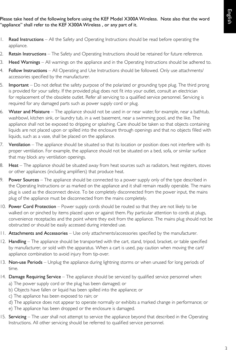 3EnglishPlease take heed of the following before using the KEF Model X300A Wireless.  Note also that the word “appliance” shall refer to the KEF X300A Wireless , or any part of it.  1.  Read Instructions – All the Safety and Operating Instructions should be read before operating the appliance. 2.  Retain Instructions – The Safety and Operating Instructions should be retained for future reference. 3.  Heed Warnings – All warnings on the appliance and in the Operating Instructions should be adhered to. 4.  Follow Instructions – All Operating and Use Instructions should be followed. Only use attachments/accessories specied by the manufacturer. 5.  Important – Do not defeat the safety purpose of the polarized or grounding type plug. The third prong is provided for your safety. If the provided plug does not t into your outlet, consult an electrician for replacement of the obsolete outlet. Refer all servicing to a qualied service personnel. Servicing is required for any damaged parts such as power supply cord or plug. 6.   Water and Moisture – The appliance should not be used in or near water, for example, near a bathtub, washbowl, kitchen sink, or laundry tub, in a wet basement, near a swimming pool, and the like. The appliance shall not be exposed to dripping or splashing. Care should be taken so that objects containing liquids are not placed upon or spilled into the enclosure through openings and that no objects lled with liquids, such as a vase, shall be placed on the appliance. 7.   Ventilation – The appliance should be situated so that its location or position does not interfere with its proper ventilation. For example, the appliance should not be situated on a bed, sofa, or similar surface that may block any ventilation openings. 8.  Heat – The appliance should be situated away from heat sources such as radiators, heat registers, stoves or other appliances (including ampliers) that produce heat. 9.  Power Sources – The appliance should be connected to a power supply only of the type described in the Operating Instructions or as marked on the appliance and it shall remain readily operable. The mains plug is used as the disconnect device. To be completely disconnected from the power input, the mains plug of the appliance must be disconnected from the mains completely. 10.  Power Cord Protection – Power supply cords should be routed so that they are not likely to be walked on or pinched by items placed upon or against them. Pay particular attention to cords at plugs, convenience receptacles and the point where they exit from the appliance. The mains plug should not be obstructed or should be easily accessed during intended use. 11.  Attachments and Accessories – Use only attachments/accessories specied by the manufacturer. 12.  Handling – The appliance should be transported with the cart, stand, tripod, bracket, or table specied by manufacturer, or sold with the apparatus. When a cart is used, pay caution when moving the cart/appliance combination to avoid injury from tip-over. 13.  Non-use Periods – Unplug the appliance during lightning storms or when unused for long periods of time. 14.  Damage Requiring Service – The appliance should be serviced by qualied service personnel when:a) The power supply cord or the plug has been damaged; orb) Objects have fallen or liquid has been spilled into the appliance; orc) The appliance has been exposed to rain; ord) The appliance does not appear to operate normally or exhibits a marked change in performance; ore) The appliance has been dropped or the enclosure is damaged. 15.  Servicing – The user shall not attempt to service the appliance beyond that described in the Operating Instructions. All other servicing should be referred to qualied service personnel. 