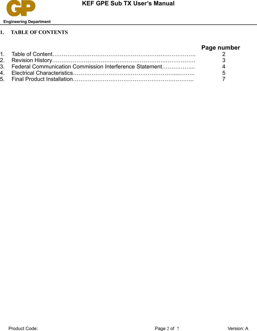 KEF GPE Sub TX User’s Manual   Engineering Department1. TABLE OF CONTENTSPage number1. Table of Content…………………………………………….……………………. 22. Revision History…………………………………………………….……………. 33. Federal Communication Commission Interference Statement……………... 44. Electrical Characteristics………………………………………………....…….. 55. Final Product Installation……………………………………………………….. 7Product Code: Page 2 of  7Version: A