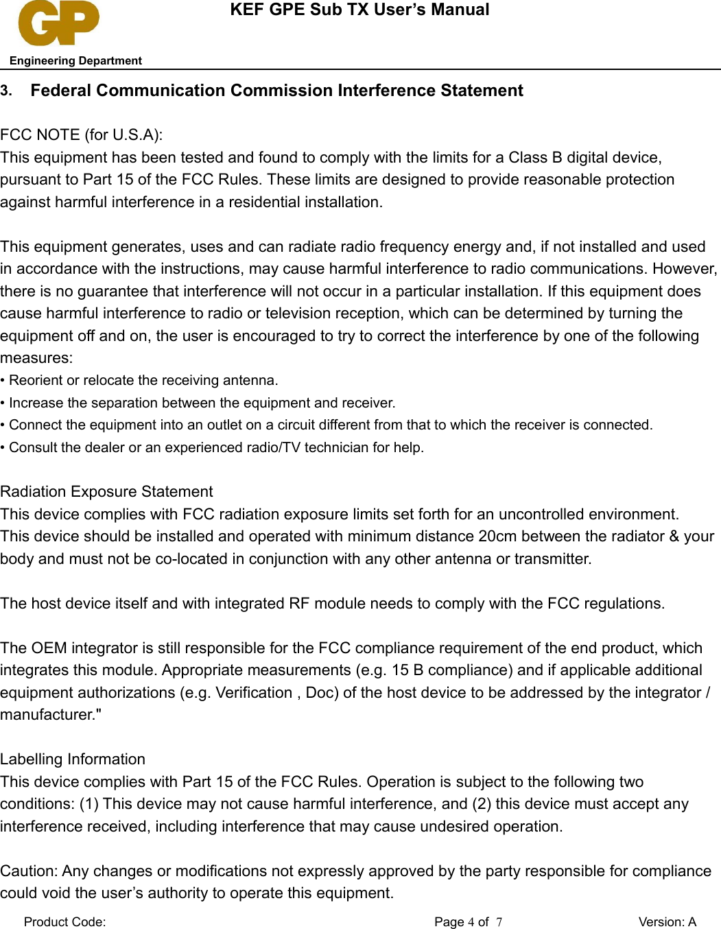 KEF GPE Sub TX User’s Manual   Engineering Department3. Federal Communication Commission Interference StatementFCC NOTE (for U.S.A):This equipment has been tested and found to comply with the limits for a Class B digital device, pursuant to Part 15 of the FCC Rules. These limits are designed to provide reasonable protection against harmful interference in a residential installation. This equipment generates, uses and can radiate radio frequency energy and, if not installed and used in accordance with the instructions, may cause harmful interference to radio communications. However, there is no guarantee that interference will not occur in a particular installation. If this equipment does cause harmful interference to radio or television reception, which can be determined by turning the equipment off and on, the user is encouraged to try to correct the interference by one of the following measures:• Reorient or relocate the receiving antenna.• Increase the separation between the equipment and receiver.• Connect the equipment into an outlet on a circuit different from that to which the receiver is connected.• Consult the dealer or an experienced radio/TV technician for help.Radiation Exposure StatementThis device complies with FCC radiation exposure limits set forth for an uncontrolled environment.This device should be installed and operated with minimum distance 20cm between the radiator &amp; your body and must not be co-located in conjunction with any other antenna or transmitter.The host device itself and with integrated RF module needs to comply with the FCC regulations. The OEM integrator is still responsible for the FCC compliance requirement of the end product, which integrates this module. Appropriate measurements (e.g. 15 B compliance) and if applicable additional equipment authorizations (e.g. Verification , Doc) of the host device to be addressed by the integrator / manufacturer.&quot; Labelling InformationThis device complies with Part 15 of the FCC Rules. Operation is subject to the following two conditions: (1) This device may not cause harmful interference, and (2) this device must accept any interference received, including interference that may cause undesired operation.Caution: Any changes or modifications not expressly approved by the party responsible for compliance could void the user’s authority to operate this equipment.Product Code: Page 4 of  7Version: A