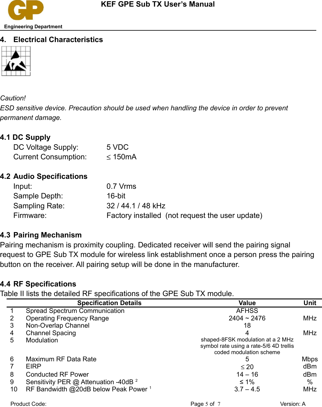 KEF GPE Sub TX User’s Manual   Engineering Department4. Electrical CharacteristicsCaution! ESD sensitive device. Precaution should be used when handling the device in order to prevent permanent damage.4.1 DC SupplyDC Voltage Supply: 5 VDCCurrent Consumption: ≤ 150mA4.2 Audio SpecificationsInput: 0.7 VrmsSample Depth: 16-bitSampling Rate: 32 / 44.1 / 48 kHzFirmware: Factory installed  (not request the user update)4.3 Pairing MechanismPairing mechanism is proximity coupling. Dedicated receiver will send the pairing signal request to GPE Sub TX module for wireless link establishment once a person press the pairing button on the receiver. All pairing setup will be done in the manufacturer. 4.4 RF SpecificationsTable II lists the detailed RF specifications of the GPE Sub TX module.Specification Details Value Unit1 Spread Spectrum Communication AFHSS2 Operating Frequency Range 2404 ~ 2476 MHz3 Non-Overlap Channel 184 Channel Spacing 4 MHz5 Modulation shaped-8FSK modulation at a 2 MHz symbol rate using a rate-5/6 4D trellis coded modulation scheme6 Maximum RF Data Rate 5 Mbps7 EIRP ≤ 20 dBm8 Conducted RF Power 14 – 16 dBm9 Sensitivity PER @ Attenuation -40dB 2≤ 1% %10 RF Bandwidth @20dB below Peak Power 13.7 – 4.5 MHzProduct Code: Page 5 of  7Version: A