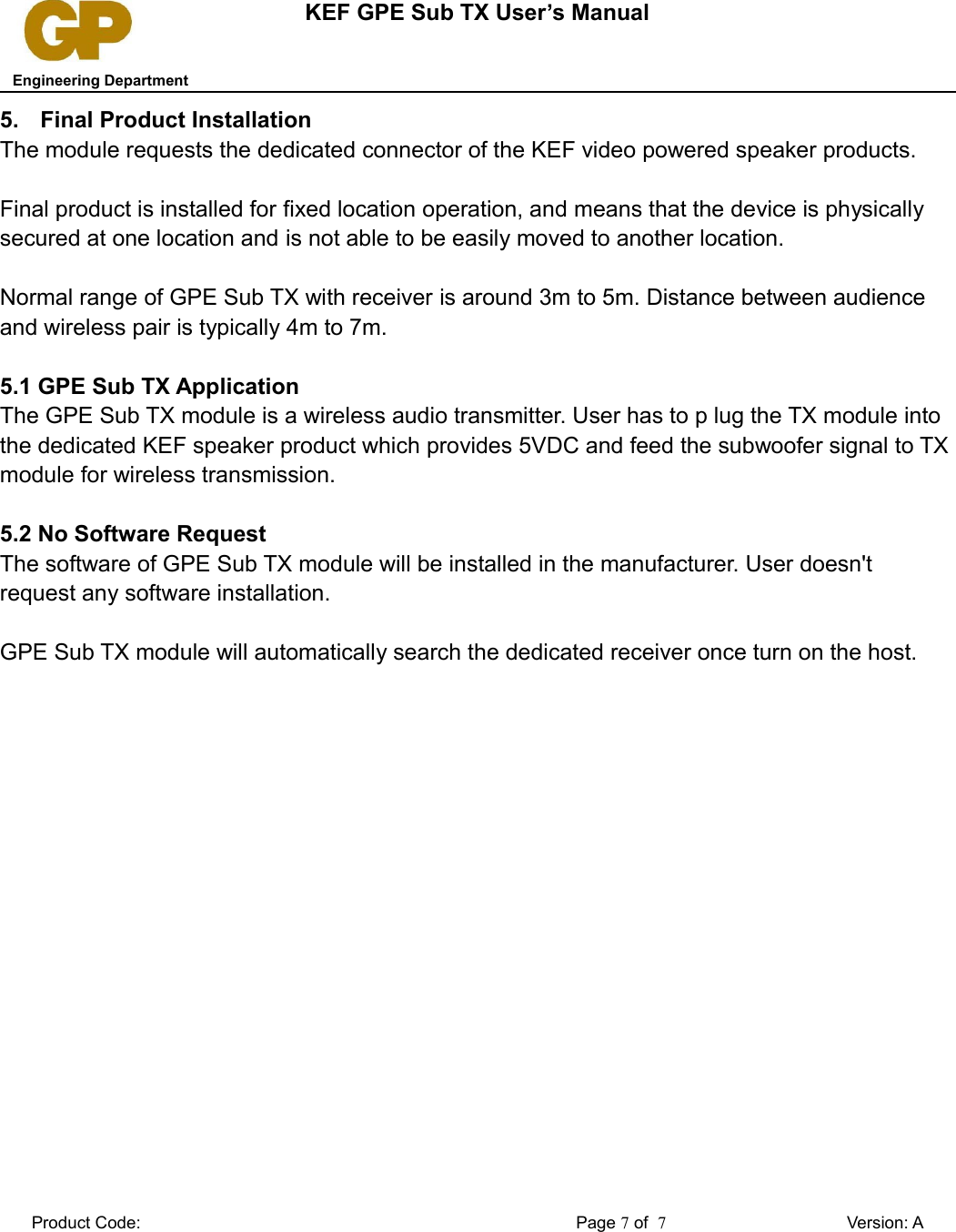 KEF GPE Sub TX User’s Manual   Engineering Department5. Final Product InstallationThe module requests the dedicated connector of the KEF video powered speaker products. Final product is installed for fixed location operation, and means that the device is physically secured at one location and is not able to be easily moved to another location.Normal range of GPE Sub TX with receiver is around 3m to 5m. Distance between audience and wireless pair is typically 4m to 7m.5.1 GPE Sub TX ApplicationThe GPE Sub TX module is a wireless audio transmitter. User has to p lug the TX module into the dedicated KEF speaker product which provides 5VDC and feed the subwoofer signal to TX module for wireless transmission.5.2 No Software RequestThe software of GPE Sub TX module will be installed in the manufacturer. User doesn&apos;t request any software installation.GPE Sub TX module will automatically search the dedicated receiver once turn on the host.Product Code: Page 7 of  7Version: A