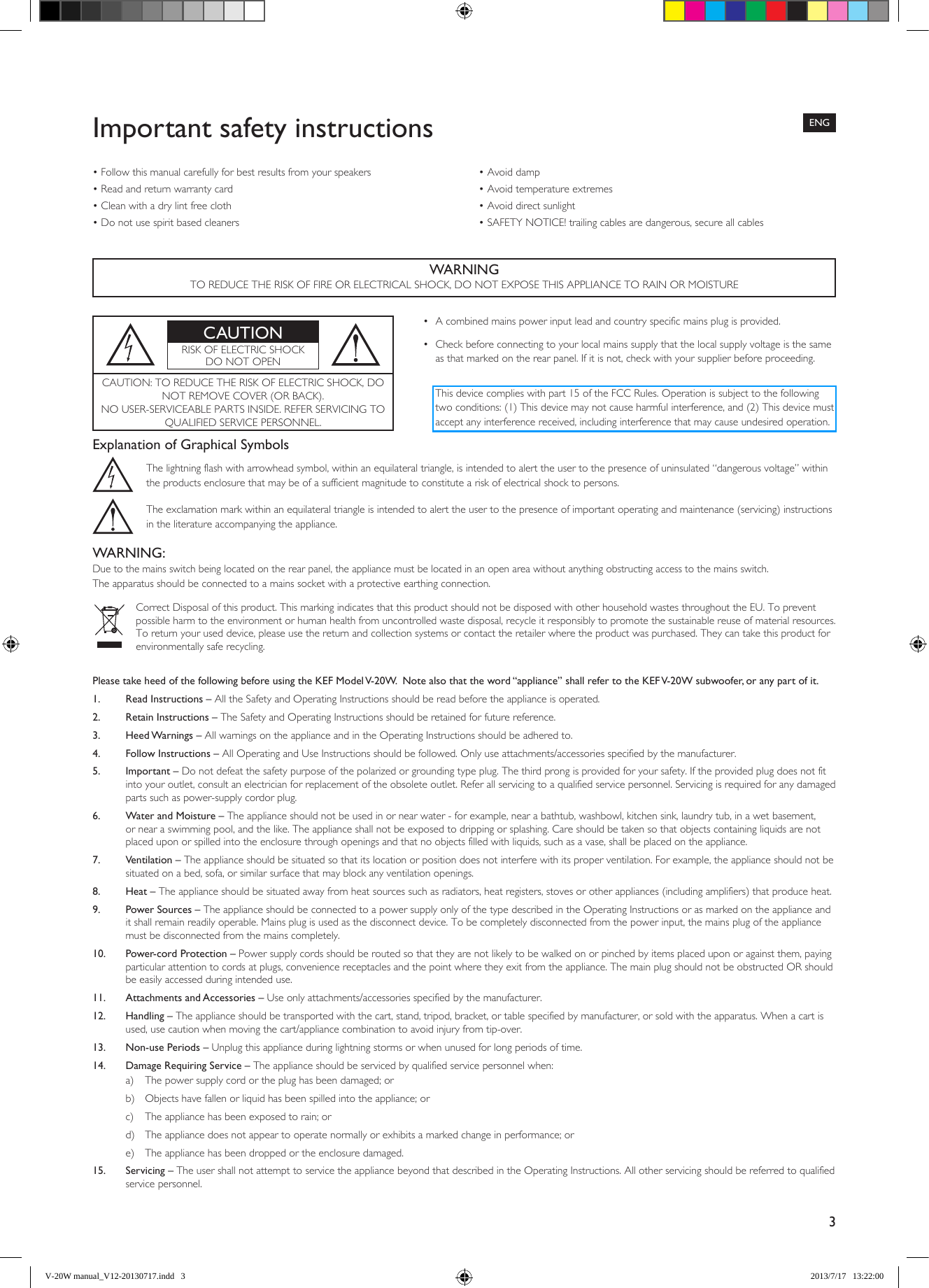 3Please take heed of the following before using the KEF Model V-20W.  Note also that the word “appliance” shall refer to the KEF V-20W subwoofer, or any part of it. 1.  Read Instructions – All the Safety and Operating Instructions should be read before the appliance is operated. 2.  Retain Instructions – The Safety and Operating Instructions should be retained for future reference. 3.  Heed Warnings – All warnings on the appliance and in the Operating Instructions should be adhered to. 4.  Follow Instructions – All Operating and Use Instructions should be followed. Only use attachments/accessories specified by the manufacturer. 5.  Important – Do not defeat the safety purpose of the polarized or grounding type plug. The third prong is provided for your safety. If the provided plug does not fit into your outlet, consult an electrician for replacement of the obsolete outlet. Refer all servicing to a qualified service personnel. Servicing is required for any damaged parts such as power-supply cordor plug. 6.   Water and Moisture – The appliance should not be used in or near water - for example, near a bathtub, washbowl, kitchen sink, laundry tub, in a wet basement, or near a swimming pool, and the like. The appliance shall not be exposed to dripping or splashing. Care should be taken so that objects containing liquids are not placed upon or spilled into the enclosure through openings and that no objects filled with liquids, such as a vase, shall be placed on the appliance. 7.   Ventilation – The appliance should be situated so that its location or position does not interfere with its proper ventilation. For example, the appliance should not be situated on a bed, sofa, or similar surface that may block any ventilation openings. 8.  Heat – The appliance should be situated away from heat sources such as radiators, heat registers, stoves or other appliances (including amplifiers) that produce heat. 9.  Power Sources – The appliance should be connected to a power supply only of the type described in the Operating Instructions or as marked on the appliance and it shall remain readily operable. Mains plug is used as the disconnect device. To be completely disconnected from the power input, the mains plug of the appliance must be disconnected from the mains completely. 10.  Power-cord Protection – Power supply cords should be routed so that they are not likely to be walked on or pinched by items placed upon or against them, paying particular attention to cords at plugs, convenience receptacles and the point where they exit from the appliance. The main plug should not be obstructed OR should be easily accessed during intended use. 11.   Attachments and Accessories – Use only attachments/accessories specified by the manufacturer. 12.  Handling – The appliance should be transported with the cart, stand, tripod, bracket, or table specified by manufacturer, or sold with the apparatus. When a cart is used, use caution when moving the cart/appliance combination to avoid injury from tip-over. 13.  Non-use Periods – Unplug this appliance during lightning storms or when unused for long periods of time. 14.  Damage Requiring Service – The appliance should be serviced by qualified service personnel when:a)  The power supply cord or the plug has been damaged; orb)  Objects have fallen or liquid has been spilled into the appliance; orc)  The appliance has been exposed to rain; ord)  The appliance does not appear to operate normally or exhibits a marked change in performance; ore)  The appliance has been dropped or the enclosure damaged. 15.  Servicing – The user shall not attempt to service the appliance beyond that described in the Operating Instructions. All other servicing should be referred to qualified service personnel. WARNINGTO REDUCE THE RISK OF FIRE OR ELECTRICAL SHOCK, DO NOT EXPOSE THIS APPLIANCE TO RAIN OR MOISTUREImportant safety instructionsCAUTIONRISK OF ELECTRIC SHOCK DO NOT OPENCAUTION: TO REDUCE THE RISK OF ELECTRIC SHOCK, DO NOT REMOVE COVER (OR BACK).NO USER-SERVICEABLE PARTS INSIDE. REFER SERVICING TO QUALIFIED SERVICE PERSONNEL.• Acombinedmainspowerinputleadandcountryspecificmainsplugisprovided.• Checkbeforeconnectingtoyourlocalmainssupplythatthelocalsupplyvoltageisthesameas that marked on the rear panel. If it is not, check with your supplier before proceeding.Explanation of Graphical SymbolsThe lightning flash with arrowhead symbol, within an equilateral triangle, is intended to alert the user to the presence of uninsulated “dangerous voltage” within the products enclosure that may be of a sufficient magnitude to constitute a risk of electrical shock to persons.The exclamation mark within an equilateral triangle is intended to alert the user to the presence of important operating and maintenance (servicing) instructions in the literature accompanying the appliance.WARNING:Due to the mains switch being located on the rear panel, the appliance must be located in an open area without anything obstructing access to the mains switch.The apparatus should be connected to a mains socket with a protective earthing connection.Correct Disposal of this product. This marking indicates that this product should not be disposed with other household wastes throughout the EU. To prevent possible harm to the environment or human health from uncontrolled waste disposal, recycle it responsibly to promote the sustainable reuse of material resources.To return your used device, please use the return and collection systems or contact the retailer where the product was purchased. They can take this product for environmentally safe recycling.•Followthismanualcarefullyforbestresultsfromyourspeakers•Readandreturnwarrantycard•Cleanwithadrylintfreecloth•Donotusespiritbasedcleaners•Avoiddamp•Avoidtemperatureextremes•Avoiddirectsunlight•SAFETYNOTICE!trailingcablesaredangerous,secureallcablesENGThis device complies with part 15 of the FCC Rules. Operation is subject to the following two conditions: (1) This device may not cause harmful interference, and (2) This device must accept any interference received, including interference that may cause undesired operation.V-20W manual_V12-20130717.indd   3 2013/7/17   13:22:00