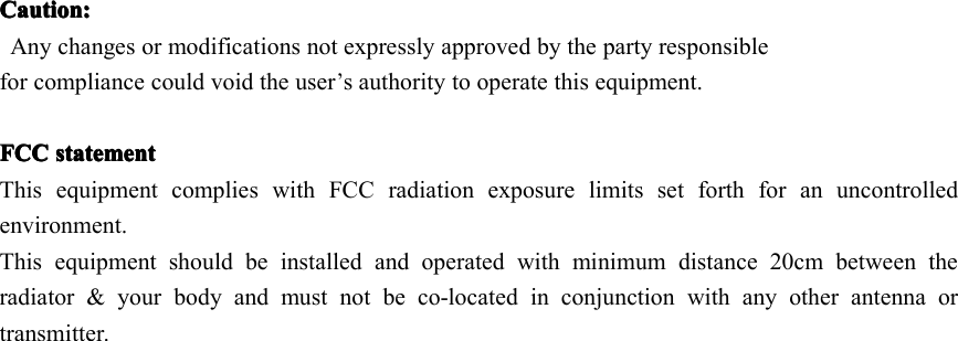 Caution:Caution:Caution:Caution:Any changes or modifications not expressly approved by the party responsiblefor compliance could void the user’s authority to operate this equipment.FCCFCCFCCFCC statementstatementstatementstatementThis equipment complies with FCC radiation exposure limits set forth for an uncontrolledenvironment.This equipment should be installed and operated with minimum distance 20cm between theradiator &amp; your body and must not be co-located in conjunction with any other antenna ortransmitter.