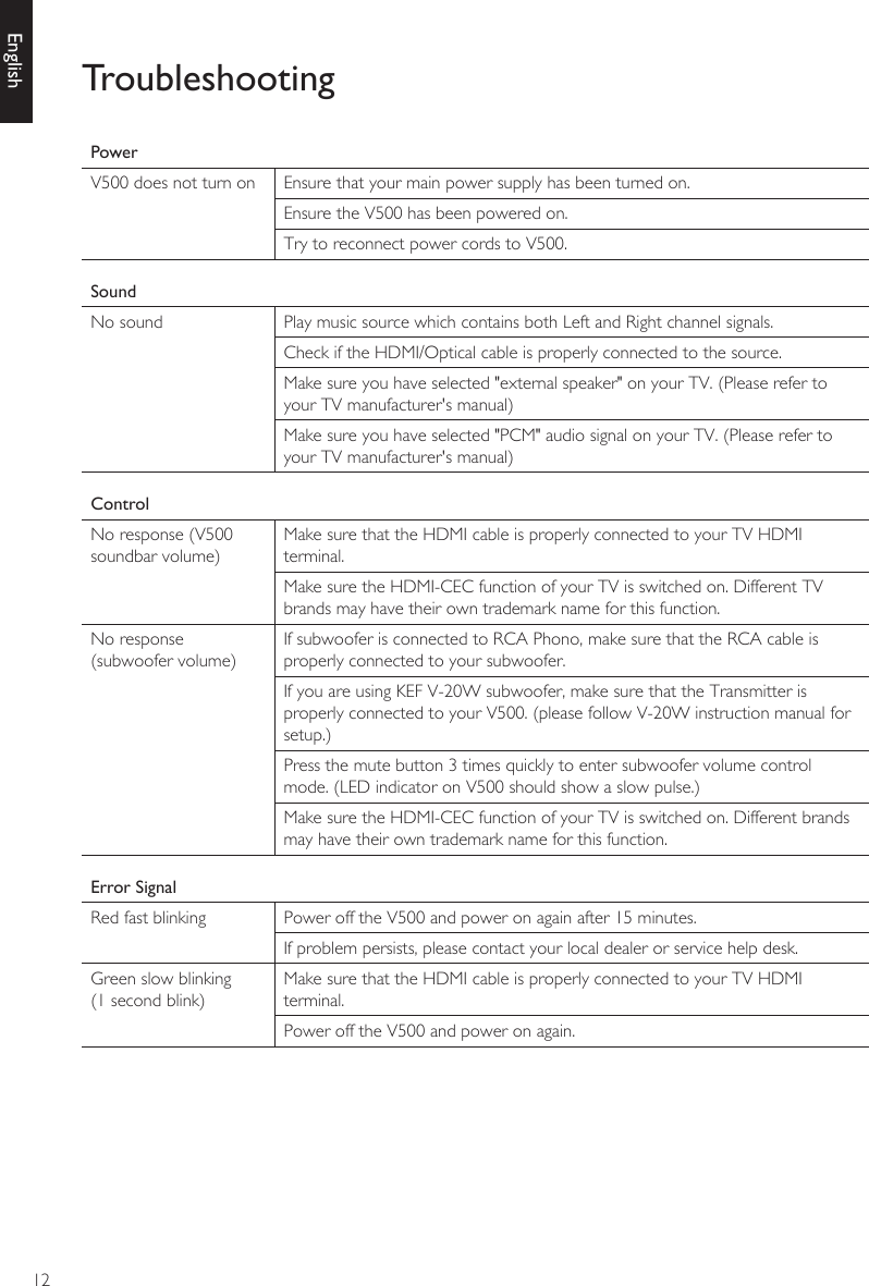 12EnglishTroubleshootingPowerV500 does not turn on Ensure that your main power supply has been turned on.Ensure the V500 has been powered on.Try to reconnect power cords to V500.SoundNo sound Play music source which contains both Left and Right channel signals.Check if the HDMI/Optical cable is properly connected to the source.Make sure you have selected &quot;external speaker&quot; on your TV. (Please refer to your TV manufacturer&apos;s manual)Make sure you have selected &quot;PCM&quot; audio signal on your TV. (Please refer to your TV manufacturer&apos;s manual)ControlNo response (V500 soundbar volume)Make sure that the HDMI cable is properly connected to your TV HDMI terminal. Make sure the HDMI-CEC function of your TV is switched on. Different TV brands may have their own trademark name for this function.No response (subwoofer volume)If subwoofer is connected to RCA Phono, make sure that the RCA cable is properly connected to your subwoofer. If you are using KEF V-20W subwoofer, make sure that the Transmitter is properly connected to your V500. (please follow V-20W instruction manual for setup.)Press the mute button 3 times quickly to enter subwoofer volume control mode. (LED indicator on V500 should show a slow pulse.)Make sure the HDMI-CEC function of your TV is switched on. Different brands may have their own trademark name for this function.Error SignalRed fast blinking Power off the V500 and power on again after 15 minutes.If problem persists, please contact your local dealer or service help desk.Green slow blinking(1 second blink)Make sure that the HDMI cable is properly connected to your TV HDMI terminal. Power off the V500 and power on again.