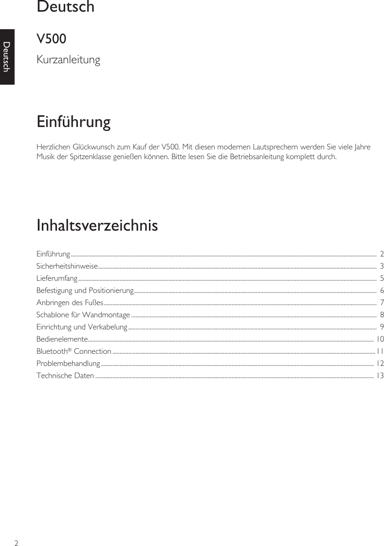 2DeutschHerzlichen Glückwunsch zum Kauf der V500. Mit diesen modernen Lautsprechern werden Sie viele Jahre Musik der Spitzenklasse genießen können. Bitte lesen Sie die Betriebsanleitung komplett durch.EinführungInhaltsverzeichnisEinführung .....................................................................................................................................................................................................................  2Sicherheitshinweise ..................................................................................................................................................................................................  3Lieferumfang ................................................................................................................................................................................................................  5Befestigung und Positionierung .........................................................................................................................................................................  6Anbringen des Fußes ..............................................................................................................................................................................................  7Schablone für Wandmontage ...........................................................................................................................................................................  8Einrichtung und Verkabelung .............................................................................................................................................................................  9Bedienelemente ....................................................................................................................................................................................................... 10Bluetooth® Connection .......................................................................................................................................................................................11Problembehandlung .............................................................................................................................................................................................. 12Technische Daten .................................................................................................................................................................................................. 13DeutschV500Kurzanleitung