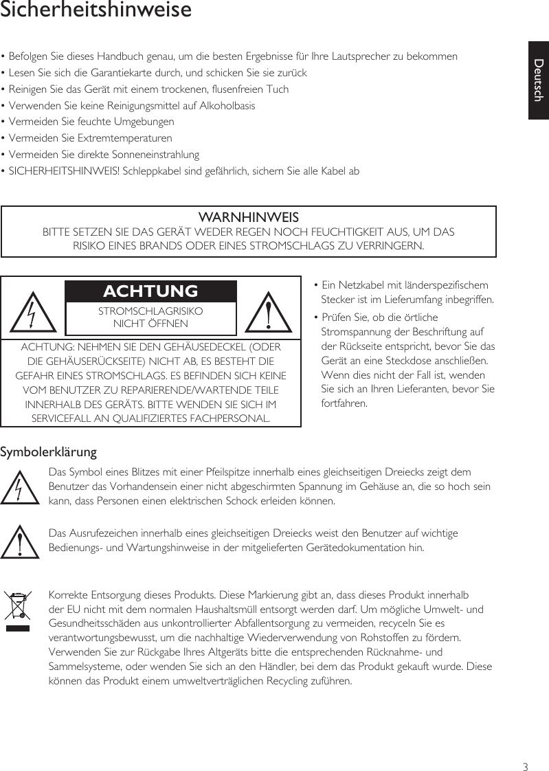 3DeutschSicherheitshinweise• Befolgen Sie dieses Handbuch genau, um die besten Ergebnisse für Ihre Lautsprecher zu bekommen• Lesen Sie sich die Garantiekarte durch, und schicken Sie sie zurück• Reinigen Sie das Gerät mit einem trockenen, flusenfreien Tuch• Verwenden Sie keine Reinigungsmittel auf Alkoholbasis• Vermeiden Sie feuchte Umgebungen• Vermeiden Sie Extremtemperaturen• Vermeiden Sie direkte Sonneneinstrahlung• SICHERHEITSHINWEIS! Schleppkabel sind gefährlich, sichern Sie alle Kabel abWARNHINWEISBITTE SETZEN SIE DAS GERÄT WEDER REGEN NOCH FEUCHTIGKEIT AUS, UM DASRISIKO EINES BRANDS ODER EINES STROMSCHLAGS ZU VERRINGERN.ACHTUNG • Ein Netzkabel mit länderspezifischem Stecker ist im Lieferumfang inbegriffen.• Prüfen Sie, ob die örtliche Stromspannung der Beschriftung auf der Rückseite entspricht, bevor Sie das Gerät an eine Steckdose anschließen. Wenn dies nicht der Fall ist, wenden Sie sich an Ihren Lieferanten, bevor Sie fortfahren.STROMSCHLAGRISIKONICHT ÖFFNENACHTUNG: NEHMEN SIE DEN GEHÄUSEDECKEL (ODERDIE GEHÄUSERÜCKSEITE) NICHT AB, ES BESTEHT DIEGEFAHR EINES STROMSCHLAGS. ES BEFINDEN SICH KEINEVOM BENUTZER ZU REPARIERENDE/WARTENDE TEILEINNERHALB DES GERÄTS. BITTE WENDEN SIE SICH IMSERVICEFALL AN QUALIFIZIERTES FACHPERSONAL.SymbolerklärungDas Symbol eines Blitzes mit einer Pfeilspitze innerhalb eines gleichseitigen Dreiecks zeigt demBenutzer das Vorhandensein einer nicht abgeschirmten Spannung im Gehäuse an, die so hoch seinkann, dass Personen einen elektrischen Schock erleiden können.Das Ausrufezeichen innerhalb eines gleichseitigen Dreiecks weist den Benutzer auf wichtigeBedienungs- und Wartungshinweise in der mitgelieferten Gerätedokumentation hin.Korrekte Entsorgung dieses Produkts. Diese Markierung gibt an, dass dieses Produkt innerhalbder EU nicht mit dem normalen Haushaltsmüll entsorgt werden darf. Um mögliche Umwelt- und Gesundheitsschäden aus unkontrollierter Abfallentsorgung zu vermeiden, recyceln Sie esverantwortungsbewusst, um die nachhaltige Wiederverwendung von Rohstoffen zu fördern.Verwenden Sie zur Rückgabe Ihres Altgeräts bitte die entsprechenden Rücknahme- undSammelsysteme, oder wenden Sie sich an den Händler, bei dem das Produkt gekauft wurde. Diesekönnen das Produkt einem umweltverträglichen Recycling zuführen.