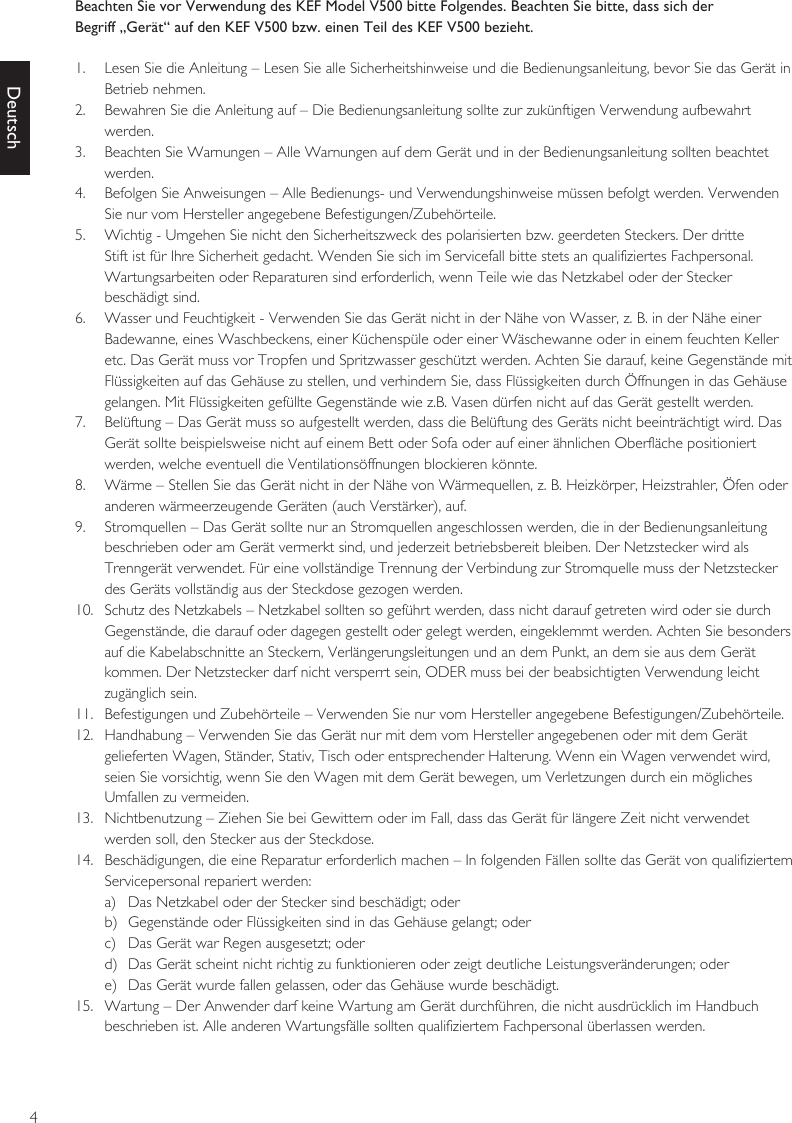 4DeutschBeachten Sie vor Verwendung des KEF Model V500 bitte Folgendes. Beachten Sie bitte, dass sich derBegriff „Gerät“ auf den KEF V500 bzw. einen Teil des KEF V500 bezieht.1.  Lesen Sie die Anleitung – Lesen Sie alle Sicherheitshinweise und die Bedienungsanleitung, bevor Sie das Gerät in Betrieb nehmen.2.  Bewahren Sie die Anleitung auf – Die Bedienungsanleitung sollte zur zukünftigen Verwendung aufbewahrt werden.3.  Beachten Sie Warnungen – Alle Warnungen auf dem Gerät und in der Bedienungsanleitung sollten beachtet werden.4.  Befolgen Sie Anweisungen – Alle Bedienungs- und Verwendungshinweise müssen befolgt werden. Verwenden Sie nur vom Hersteller angegebene Befestigungen/Zubehörteile.5.  Wichtig - Umgehen Sie nicht den Sicherheitszweck des polarisierten bzw. geerdeten Steckers. Der dritte Stift ist für Ihre Sicherheit gedacht. Wenden Sie sich im Servicefall bitte stets an qualifiziertes Fachpersonal. Wartungsarbeiten oder Reparaturen sind erforderlich, wenn Teile wie das Netzkabel oder der Stecker beschädigt sind.6.  Wasser und Feuchtigkeit - Verwenden Sie das Gerät nicht in der Nähe von Wasser, z. B. in der Nähe einer Badewanne, eines Waschbeckens, einer Küchenspüle oder einer Wäschewanne oder in einem feuchten Keller etc. Das Gerät muss vor Tropfen und Spritzwasser geschützt werden. Achten Sie darauf, keine Gegenstände mit Flüssigkeiten auf das Gehäuse zu stellen, und verhindern Sie, dass Flüssigkeiten durch Öffnungen in das Gehäuse gelangen. Mit Flüssigkeiten gefüllte Gegenstände wie z.B. Vasen dürfen nicht auf das Gerät gestellt werden.7.  Belüftung – Das Gerät muss so aufgestellt werden, dass die Belüftung des Geräts nicht beeinträchtigt wird. Das Gerät sollte beispielsweise nicht auf einem Bett oder Sofa oder auf einer ähnlichen Oberfläche positioniert werden, welche eventuell die Ventilationsöffnungen blockieren könnte.8.  Wärme – Stellen Sie das Gerät nicht in der Nähe von Wärmequellen, z. B. Heizkörper, Heizstrahler, Öfen oder anderen wärmeerzeugende Geräten (auch Verstärker), auf.9.  Stromquellen – Das Gerät sollte nur an Stromquellen angeschlossen werden, die in der Bedienungsanleitung beschrieben oder am Gerät vermerkt sind, und jederzeit betriebsbereit bleiben. Der Netzstecker wird als Trenngerät verwendet. Für eine vollständige Trennung der Verbindung zur Stromquelle muss der Netzstecker des Geräts vollständig aus der Steckdose gezogen werden.10.  Schutz des Netzkabels – Netzkabel sollten so geführt werden, dass nicht darauf getreten wird oder sie durch Gegenstände, die darauf oder dagegen gestellt oder gelegt werden, eingeklemmt werden. Achten Sie besonders auf die Kabelabschnitte an Steckern, Verlängerungsleitungen und an dem Punkt, an dem sie aus dem Gerät kommen. Der Netzstecker darf nicht versperrt sein, ODER muss bei der beabsichtigten Verwendung leicht zugänglich sein.11.  Befestigungen und Zubehörteile – Verwenden Sie nur vom Hersteller angegebene Befestigungen/Zubehörteile.12.  Handhabung – Verwenden Sie das Gerät nur mit dem vom Hersteller angegebenen oder mit dem Gerät gelieferten Wagen, Ständer, Stativ, Tisch oder entsprechender Halterung. Wenn ein Wagen verwendet wird, seien Sie vorsichtig, wenn Sie den Wagen mit dem Gerät bewegen, um Verletzungen durch ein mögliches Umfallen zu vermeiden.13.  Nichtbenutzung – Ziehen Sie bei Gewittern oder im Fall, dass das Gerät für längere Zeit nicht verwendet werden soll, den Stecker aus der Steckdose.14.  Beschädigungen, die eine Reparatur erforderlich machen – In folgenden Fällen sollte das Gerät von qualifiziertem Servicepersonal repariert werden:a)  Das Netzkabel oder der Stecker sind beschädigt; oderb)  Gegenstände oder Flüssigkeiten sind in das Gehäuse gelangt; oderc)  Das Gerät war Regen ausgesetzt; oderd)  Das Gerät scheint nicht richtig zu funktionieren oder zeigt deutliche Leistungsveränderungen; odere)  Das Gerät wurde fallen gelassen, oder das Gehäuse wurde beschädigt.15.  Wartung – Der Anwender darf keine Wartung am Gerät durchführen, die nicht ausdrücklich im Handbuch beschrieben ist. Alle anderen Wartungsfälle sollten qualifiziertem Fachpersonal überlassen werden.