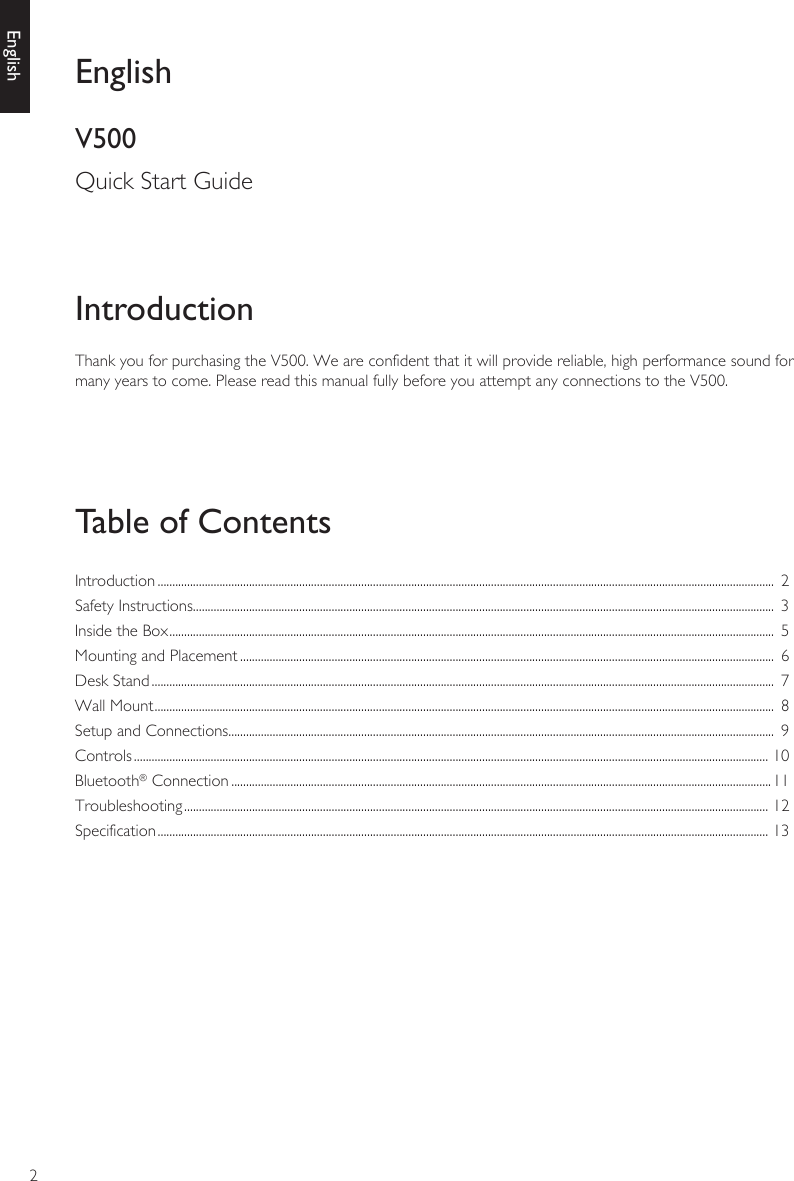 2EnglishThank you for purchasing the V500. We are confident that it will provide reliable, high performance sound for many years to come. Please read this manual fully before you attempt any connections to the V500.IntroductionTable of ContentsEnglishV500Quick Start GuideIntroduction .................................................................................................................................................................................................................  2Safety Instructions.....................................................................................................................................................................................................  3Inside the Box .............................................................................................................................................................................................................  5Mounting and Placement .....................................................................................................................................................................................  6Desk Stand ...................................................................................................................................................................................................................  7Wall Mount ..................................................................................................................................................................................................................  8Setup and Connections.........................................................................................................................................................................................  9Controls ....................................................................................................................................................................................................................... 10Bluetooth® Connection .......................................................................................................................................................................................11Troubleshooting ...................................................................................................................................................................................................... 12Specification ............................................................................................................................................................................................................... 13