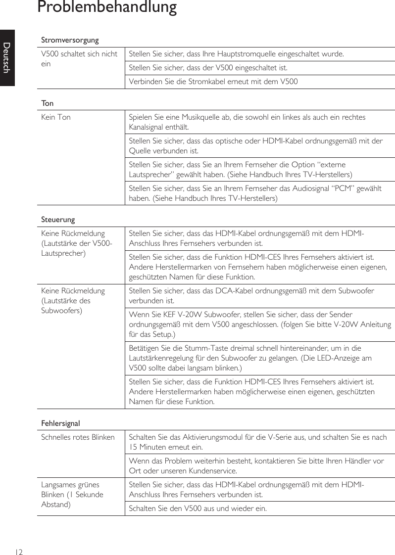 12DeutschProblembehandlungStromversorgungV500 schaltet sich nicht einStellen Sie sicher, dass Ihre Hauptstromquelle eingeschaltet wurde.Stellen Sie sicher, dass der V500 eingeschaltet ist.Verbinden Sie die Stromkabel erneut mit dem V500TonKein Ton Spielen Sie eine Musikquelle ab, die sowohl ein linkes als auch ein rechtes Kanalsignal enthält.Stellen Sie sicher, dass das optische oder HDMI-Kabel ordnungsgemäß mit der Quelle verbunden ist.Stellen Sie sicher, dass Sie an Ihrem Fernseher die Option “externe Lautsprecher” gewählt haben. (Siehe Handbuch Ihres TV-Herstellers)Stellen Sie sicher, dass Sie an Ihrem Fernseher das Audiosignal “PCM” gewählt haben. (Siehe Handbuch Ihres TV-Herstellers)SteuerungKeine Rückmeldung (Lautstärke der V500-Lautsprecher)Stellen Sie sicher, dass das HDMI-Kabel ordnungsgemäß mit dem HDMI-Anschluss Ihres Fernsehers verbunden ist.Stellen Sie sicher, dass die Funktion HDMI-CES Ihres Fernsehers aktiviert ist. Andere Herstellermarken von Fernsehern haben möglicherweise einen eigenen, geschützten Namen für diese Funktion.Keine Rückmeldung (Lautstärke des Subwoofers)Stellen Sie sicher, dass das DCA-Kabel ordnungsgemäß mit dem Subwoofer verbunden ist.Wenn Sie KEF V-20W Subwoofer, stellen Sie sicher, dass der Sender ordnungsgemäß mit dem V500 angeschlossen. (folgen Sie bitte V-20W Anleitung für das Setup.)Betätigen Sie die Stumm-Taste dreimal schnell hintereinander, um in die Lautstärkenregelung für den Subwoofer zu gelangen. (Die LED-Anzeige am V500 sollte dabei langsam blinken.)Stellen Sie sicher, dass die Funktion HDMI-CES Ihres Fernsehers aktiviert ist. Andere Herstellermarken haben möglicherweise einen eigenen, geschützten Namen für diese Funktion.FehlersignalSchnelles rotes Blinken Schalten Sie das Aktivierungsmodul für die V-Serie aus, und schalten Sie es nach 15 Minuten erneut ein.Wenn das Problem weiterhin besteht, kontaktieren Sie bitte Ihren Händler vor Ort oder unseren Kundenservice.Langsames grünes Blinken (1 Sekunde Abstand)Stellen Sie sicher, dass das HDMI-Kabel ordnungsgemäß mit dem HDMI-Anschluss Ihres Fernsehers verbunden ist.Schalten Sie den V500 aus und wieder ein.