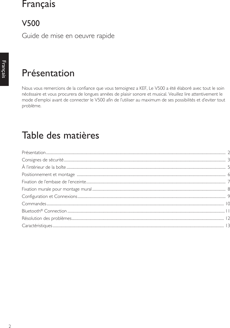 2FrançaisNous vous remercions de la confiance que vous temoignez a KEF, Le V500 a été élaboré avec tout le soin nécéssaire et vous procurera de longues années de plaisir sonore et musical. Veuillez lire attentivement le mode d’emploi avant de connecter le V500 afin de l’utiliser au maximum de ses possibilités et d’eviter tout problème.PrésentationTable des matièresFrançaisV500Guide de mise en oeuvre rapidePrésentation .................................................................................................................................................................................................................  2Consignes de sécurité ............................................................................................................................................................................................  3À l’intérieur de la boîte .........................................................................................................................................................................................  5Positionnement et montage  .............................................................................................................................................................................  6Fixation de l’embase de l’enceinte ..................................................................................................................................................................  7Fixation murale pour montage mural ...........................................................................................................................................................  8Configuration et Connexions ............................................................................................................................................................................  9Commandes .............................................................................................................................................................................................................. 10Bluetooth® Connection .......................................................................................................................................................................................11Résolution des problèmes ................................................................................................................................................................................. 12Caractéristiques ....................................................................................................................................................................................................... 13