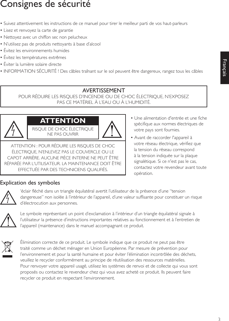 3FrançaisConsignes de sécurité• Suivez attentivement les instructions de ce manuel pour tirer le meilleur parti de vos haut-parleurs• Lisez et renvoyez la carte de garantie• Nettoyez avec un chiffon sec non pelucheux• N’utilisez pas de produits nettoyants à base d’alcool• Évitez les environnements humides• Évitez les températures extrêmes• Éviter la lumière solaire directe• INFORMATION SÉCURITÉ ! Des câbles traînant sur le sol peuvent être dangereux, rangez tous les câblesAVERTISSEMENTPOUR RÉDUIRE LES RISQUES D’INCENDIE OU DE CHOC ÉLECTRIQUE, N’EXPOSEZ PAS CE MATÉRIEL À L’EAU OU À L’HUMIDITÉ.ATTENTION • Une alimentation d&apos;entrée et une fiche spécifique aux normes électriques de votre pays sont fournies.• Avant de raccorder l&apos;appareil à votre réseau électrique, vérifiez que la tension du réseau correspond à la tension indiquée sur la plaque signalétique. Si ce n&apos;est pas le cas, contactez votre revendeur avant toute opération.RISQUE DE CHOC ÉLECTRIQUENE PAS OUVRIRATTENTION : POUR RÉDUIRE LES RISQUES DE CHOCÉLECTRIQUE, N’ENLEVEZ PAS LE COUVERCLE OU LECAPOT ARRIÈRE. AUCUNE PIÈCE INTERNE NE PEUT ÊTRERÉPARÉE PAR L’UTILISATEUR. LA MAINTENANCE DOIT ÊTREEFFECTUÉE PAR DES TECHNICIENS QUALIFIÉS.Explication des symboles‘éclair fléché dans un triangle équilatéral avertit l’utilisateur de la présence d’une “tension dangereuse” non isolée à l’intérieur de l’appareil, d’une valeur suffisante pour constituer un risque d’électrocution aux personnes.Le symbole représentant un point d’exclamation à l’intérieur d’un triangle équilatéral signale àl’utilisateur la présence d’instructions importantes relatives au fonctionnement et à l’entretien del’appareil (maintenance) dans le manuel accompagnant ce produit.Élimination correcte de ce produit. Le symbole indique que ce produit ne peut pas être traité comme un déchet ménager en Union Européenne. Par mesure de prévention pour l’environnement et pour la santé humaine et pour éviter l’élimination incontrôlée des déchets, veuillez le recycler conformément au principe de réutilisation des ressources matérielles.Pour renvoyer votre appareil usagé, utilisez les systèmes de renvoi et de collecte qui vous sont proposés ou contactez le revendeur chez qui vous avez acheté ce produit. Ils peuvent faire recycler ce produit en respectant l’environnement.