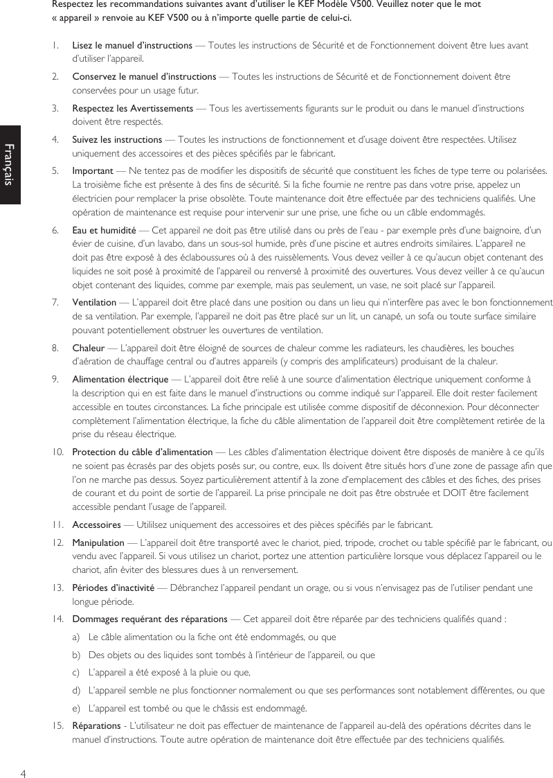 4FrançaisRespectez les recommandations suivantes avant d’utiliser le KEF Modèle V500. Veuillez noter que le mot« appareil » renvoie au KEF V500 ou à n’importe quelle partie de celui-ci.1.  Lisez le manuel d’instructions — Toutes les instructions de Sécurité et de Fonctionnement doivent être lues avant d’utiliser l’appareil.2.  Conservez le manuel d’instructions — Toutes les instructions de Sécurité et de Fonctionnement doivent être conservées pour un usage futur.3.  Respectez les Avertissements — Tous les avertissements figurants sur le produit ou dans le manuel d’instructions doivent être respectés.4.  Suivez les instructions — Toutes les instructions de fonctionnement et d’usage doivent être respectées. Utilisez uniquement des accessoires et des pièces spécifiés par le fabricant.5.  Important — Ne tentez pas de modifier les dispositifs de sécurité que constituent les fiches de type terre ou polarisées. La troisième fiche est présente à des fins de sécurité. Si la fiche fournie ne rentre pas dans votre prise, appelez un électricien pour remplacer la prise obsolète. Toute maintenance doit être effectuée par des techniciens qualifiés. Une opération de maintenance est requise pour intervenir sur une prise, une fiche ou un câble endommagés.6.  Eau et humidité — Cet appareil ne doit pas être utilisé dans ou près de l’eau - par exemple près d’une baignoire, d’un évier de cuisine, d’un lavabo, dans un sous-sol humide, près d’une piscine et autres endroits similaires. L’appareil ne doit pas être exposé à des éclaboussures où à des ruissèlements. Vous devez veiller à ce qu’aucun objet contenant des liquides ne soit posé à proximité de l’appareil ou renversé à proximité des ouvertures. Vous devez veiller à ce qu’aucun objet contenant des liquides, comme par exemple, mais pas seulement, un vase, ne soit placé sur l’appareil.7.  Ventilation — L’appareil doit être placé dans une position ou dans un lieu qui n’interfère pas avec le bon fonctionnement de sa ventilation. Par exemple, l’appareil ne doit pas être placé sur un lit, un canapé, un sofa ou toute surface similaire pouvant potentiellement obstruer les ouvertures de ventilation.8.  Chaleur — L’appareil doit être éloigné de sources de chaleur comme les radiateurs, les chaudières, les bouches d’aération de chauffage central ou d’autres appareils (y compris des amplificateurs) produisant de la chaleur.9.  Alimentation électrique — L’appareil doit être relié à une source d’alimentation électrique uniquement conforme à la description qui en est faite dans le manuel d’instructions ou comme indiqué sur l’appareil. Elle doit rester facilement accessible en toutes circonstances. La fiche principale est utilisée comme dispositif de déconnexion. Pour déconnecter complètement l’alimentation électrique, la fiche du câble alimentation de l’appareil doit être complètement retirée de la prise du réseau électrique.10.  Protection du câble d’alimentation — Les câbles d’alimentation électrique doivent être disposés de manière à ce qu’ils ne soient pas écrasés par des objets posés sur, ou contre, eux. Ils doivent être situés hors d’une zone de passage afin que l’on ne marche pas dessus. Soyez particulièrement attentif à la zone d’emplacement des câbles et des fiches, des prises de courant et du point de sortie de l’appareil. La prise principale ne doit pas être obstruée et DOIT être facilement accessible pendant l’usage de l’appareil.11.  Accessoires — Utililsez uniquement des accessoires et des pièces spécifiés par le fabricant.12.  Manipulation — L’appareil doit être transporté avec le chariot, pied, tripode, crochet ou table spécifié par le fabricant, ou vendu avec l’appareil. Si vous utilisez un chariot, portez une attention particulière lorsque vous déplacez l’appareil ou le chariot, afin éviter des blessures dues à un renversement.13.  Périodes d’inactivité — Débranchez l’appareil pendant un orage, ou si vous n’envisagez pas de l’utiliser pendant une longue période.14.  Dommages requérant des réparations — Cet appareil doit être réparée par des techniciens qualifiés quand :a)  Le câble alimentation ou la fiche ont été endommagés, ou queb)  Des objets ou des liquides sont tombés à l’intérieur de l’appareil, ou quec)  L’appareil a été exposé à la pluie ou que,d)  L’appareil semble ne plus fonctionner normalement ou que ses performances sont notablement différentes, ou quee)  L’appareil est tombé ou que le châssis est endommagé.15.  Réparations - L’utilisateur ne doit pas effectuer de maintenance de l’appareil au-delà des opérations décrites dans le manuel d’instructions. Toute autre opération de maintenance doit être effectuée par des techniciens qualifiés.