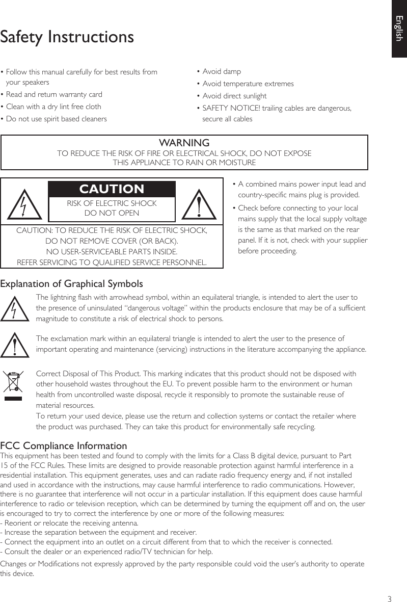 3EnglishSafety Instructions• Follow this manual carefully for best results from your speakers• Read and return warranty card• Clean with a dry lint free cloth• Do not use spirit based cleaners• Avoid damp• Avoid temperature extremes• Avoid direct sunlight• SAFETY NOTICE! trailing cables are dangerous, secure all cablesWARNINGTO REDUCE THE RISK OF FIRE OR ELECTRICAL SHOCK, DO NOT EXPOSETHIS APPLIANCE TO RAIN OR MOISTURECAUTION • A combined mains power input lead and country-specific mains plug is provided.• Check before connecting to your local mains supply that the local supply voltage is the same as that marked on the rear panel. If it is not, check with your supplier before proceeding.RISK OF ELECTRIC SHOCK DO NOT OPENCAUTION: TO REDUCE THE RISK OF ELECTRIC SHOCK, DO NOT REMOVE COVER (OR BACK).NO USER-SERVICEABLE PARTS INSIDE. REFER SERVICING TO QUALIFIED SERVICE PERSONNEL.Explanation of Graphical SymbolsThe lightning flash with arrowhead symbol, within an equilateral triangle, is intended to alert the user to the presence of uninsulated “dangerous voltage” within the products enclosure that may be of a sufficient magnitude to constitute a risk of electrical shock to persons.The exclamation mark within an equilateral triangle is intended to alert the user to the presence of important operating and maintenance (servicing) instructions in the literature accompanying the appliance.Correct Disposal of This Product. This marking indicates that this product should not be disposed with other household wastes throughout the EU. To prevent possible harm to the environment or human health from uncontrolled waste disposal, recycle it responsibly to promote the sustainable reuse of material resources.To return your used device, please use the return and collection systems or contact the retailer where the product was purchased. They can take this product for environmentally safe recycling.FCC Compliance InformationThis equipment has been tested and found to comply with the limits for a Class B digital device, pursuant to Part 15 of the FCC Rules. These limits are designed to provide reasonable protection against harmful interference in a residential installation. This equipment generates, uses and can radiate radio frequency energy and, if not installed and used in accordance with the instructions, may cause harmful interference to radio communications. However, there is no guarantee that interference will not occur in a particular installation. If this equipment does cause harmful interference to radio or television reception, which can be determined by turning the equipment off and on, the user is encouraged to try to correct the interference by one or more of the following measures: - Reorient or relocate the receiving antenna. - Increase the separation between the equipment and receiver. - Connect the equipment into an outlet on a circuit different from that to which the receiver is connected. - Consult the dealer or an experienced radio/TV technician for help. Changes or Modifications not expressly approved by the party responsible could void the user’s authority to operate this device.